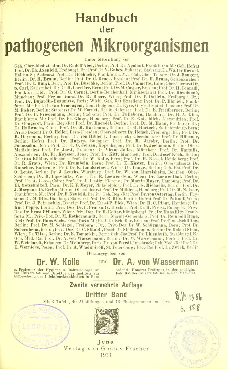 Handbuch der pathogenen Mikroorganismen Unter Mitwirkung von Geh. Ober-Medizinahat Dr. Rudolf Abel, Berlin; Prof. Dr. Apolaiit, Frankfurt a. M.; Geh. Hofrat Prof. Dr. Tli.Ax eil leid, Freiburg i. Br.; Prof. Dr.\. Eabes, Bukarest; StabsarztDr.WalterBierast, Halle a.S.; Stabsarzt Prof. Dr. ßoelmcke, Frankfurt a. M.; städt. Ober-Tierarzt Dr. J.Boiig-ert, Berlin; Dr. H. Braun, Berlin; Prof. Dr. C. Bruck, Breslau; Prof. Dr. IL Bruns, Gelsenkirchen; Prof. Dr. E. Biii-gi, Bern; Prof. Dr. Buschke, Berlin ; Prof. Dr. Calniotte, Lille; Ober-TierarztDr. S. Carl,Karlsruhei. B.; Dr. H. Carriere,Bern; Prof. Dr.M.(Jasper, Breslau; Prof. Dr.H.Couradi, Frankfurt a. M.; Prof. Dr. G. Coriiet, Berlin-EeichenhalP. Ministerialrat Prof. Dr. Dieudonne, München; Prof. Regimentsarzt Dr. R. Doerr, Wien; Prof. Dr. F. Dofleiii, P>eiburg i. Br.; Prof. Dr. Dujardin-Beaumetz, Paris; Wirkl. Geh. Rat Exzellenz Prof. Dr. P. Elirlicli, Frank- furt a.M.; Prof. Dr. van ErDieiigeni, Gent (Belgien);Dr.Ejre,Guy's Hospital, London; Prof.Dr. M. Ficker, Berlin; Stabsarzt Dr. W. Foriiet, Berlin-Halensee; Prof. Dr. E. Friedberger, Berlin; Prof. Dr. U. Friedeiiiaun, Berlin; Stabsarzt Prof. Dr. Fiilleboru, Hamburg; Dr. H. A. Gins, Frankfurt a. M.; Prof. Dr. Fr. Glage, Hamburg; Prof. Dr. E. Gotschlicli, Alexandrien; Prof. Dr. Gougerot, Paris; Reg.-Rat Prof. Dr. Haendel, Berlin; Prof. Dr. M. Hahn, Freiburgi.Br.; Dr. Halhvachs, Znm; Prof. Dr. .M. Hartmann, Berlin; Dr. 0. Hartocli, St. Petersburg-Bern; Privat-Dozent Dr.0. Heiler, Bern-Dresden; Oberstabsarzt Dr. Ketsch, Freiburg i. Br.; Prof. Dr. ß. Heymanii, Berlin; Prof. Dr. tou Hibler f, Innsbruck; Oberstabsarzt Prof. Dr. Hübener, Berlin; Hofrat Prof. Dr. Hutjra, Budapest; Prof. Dr. M. Jacoby, Berlin; Prof. Dr. Jadassohn, Bern; Prof. Dr. C. O.Jensen, Kopenhagen; Prof. Dr. G.Jochinann, Berlin; Ober- Medizinalrat Prof. Dr. Joest, Dresden; Dr. Victor JoIIos, München; Prof. Dr. Kartulis, Alexandrien; Dr. Fr. Keysser, Jena; Prof. Dr. Kitt, München; Prof. Dr. Josef Koch, Berlin; Dr. Otto Köhler, München; Prof. Dr. W. Kolle, Bern; Prof. Dr. H. Kossei, Heidelberg; Prof. Dr. R. Kraus, Wien; Dr. Krumbein, Bern; Prof. Dr. E. Küster, Berlin; Oberstabsarzt Dr. Kutscher, Karlsruhe; Prof. Dr. K. Laiidsteiner, Wien; Dr. Lange, Berlin; Geh.-Rat Prof. Dr. 0. Lentz, Berlin; Dr. J. Leuchs, Würzburg; Prof. Dr. W. von Lingelsheim, Beuthen (Ober- Schlesien); Dr. B. Lipschütz, Wien; Dr. E. Loewenstein, Wien: Dr. Loewenthal, Berlin; Prof. Dr. A. Looss, Cairo; Prof. Dr. A. Lustig. Florenz; Dr. Martin Mayer, Hamburg; Prof. Dr. El. Metschnikoff, Paris; Dr. K.F.Meyer, Philadelphia; Prof. Dr. G.Micliaelis, Berlin; Prof.Dr. J. Morgeiirotli, Berlin; Marine-Oberstabsarzt Prof. Dr. Mülileus, Hamburg; Prof. Dr. M. Neisser, Frankfurt a. M.; Prof. Dr. F. Neufeld, Berlin; Geh. Reg.-Rat Prof. Dr .von Ostertag, Berlin; Phy- sikus Dr. M. Otto, Hamburg; Stabsarzt Prof. Dr. R. Otto, Berlin; Hofrat Prof. Dr.Paltauf, Wien ; Prof.Dr. J.Petruschky, Danzig; Prof.Dr. ErnstP. Pick, Wien; Dr. H. C.Plaut. Hamburg; Dr. Kurt Poppe, Berlin; Priv.-Doz. Dr.C.Praiisnitz, Breslau; Prof.Dr.H.Preisz. Budapest: Priv.- Doz.Dr.Eriist Pfibram, Wien; Priv.-Doz. Dr.H. Reiter,Königsbergi.Pr.; Dr. Hans Ritz, Frank- furt a.M.; Priv.-Doz. Dr. M. Rothermundt, Bern: Marine-Generalarzt Prof. Dr. Reinhold Rüge, Kiel; Prof. Dr. Hans Sachs, Frankfurt a.M.; Prof. Dr. Scheller, Breslau; Prof. Dr. Claus Schilling, Berlin; Prof. Dr. M. Schlegel, Freiburc; i. Br.: Priv.-Doz. Dr. W. Schiirniaiin, Bern ; Prof. Dr. Sobernheim, Berlin; Priv.-Doz. Dr. C. Stiiubli, Basel; Dr. Stellenhagen, Berlin: Dr. Robert Stein, Wien; Dr.Titze, Berlin; Dr.E.Toinarkiu, Bern: Geh.-RatProf.Dr.Lhlenhuth, Straßburgi.E.; Geh. Med.-Rat Prof. Dr. A. von Wassermann, Berlin: Dr. M. Wassermann, Berlin; Prof. Dr. W.Weichardt, Erlangen;Dr. Weinberg,Paris: Dr. you Werdt,Innsbruck;Geh.Med -RatProf.Dr. E. Wernicke, Posen; Prof. Dr. A. WladimirolT, St. Petersburg: Reg.-Rnt Prof. Dr.Zwick, Berlin Herausgegeben von Dr. W. Kolle i Dr. A. von Wassermann o. Professor der Hygiene u. Bakteriolos-ie an ordentl. Honorar-Professor in der medizin. der Universität und Direktor dos Instituts zur Fakultät der Universität Berlin, Geb. Med.-Bat Erforschung- der Infektionskrankheiten in Bern Zweite vermehrte Auflage Dritter Band ^BH, 1351