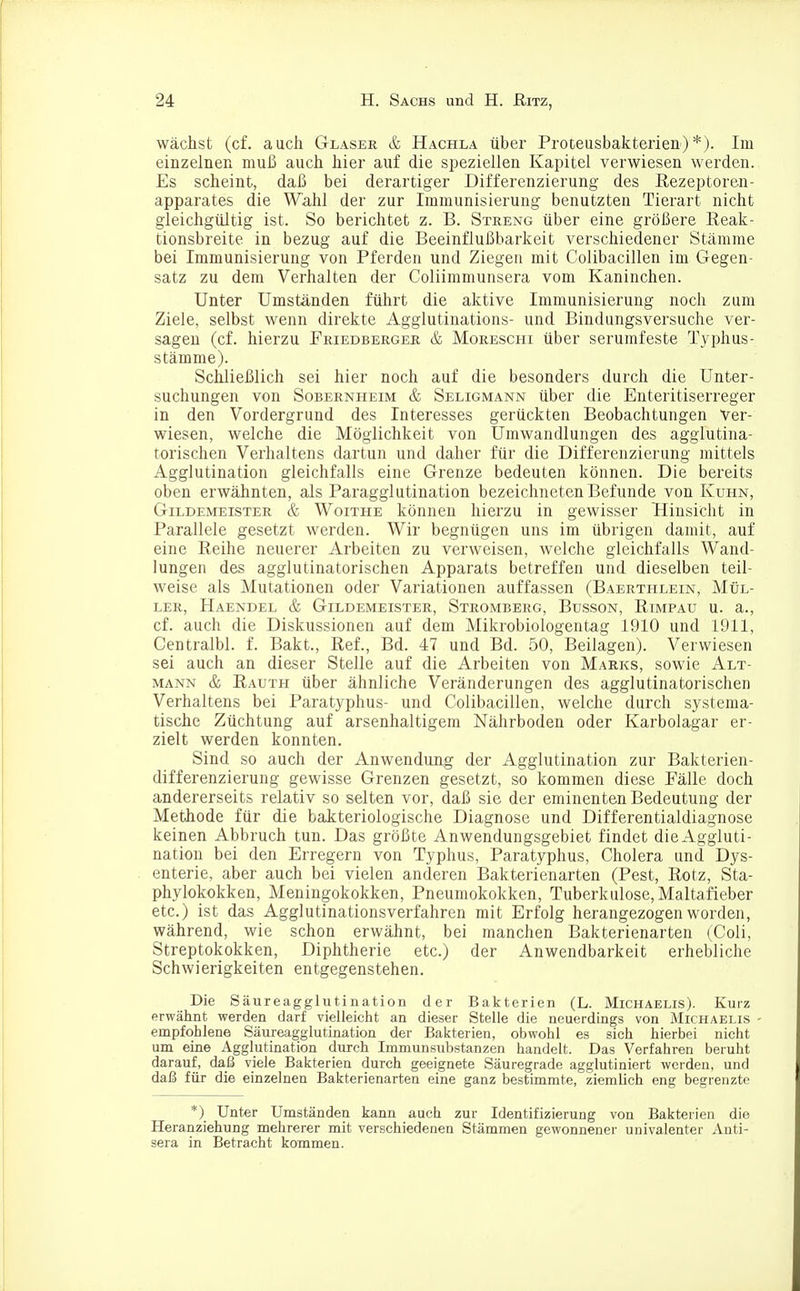 wächst (cf. auch Glaser & Hachla über Proteusbakterien)*). Im einzelnen muß auch hier auf die speziellen Kapitel verwiesen werden. Es scheint, daß bei derartiger Differenzierung des Rezeptoren- apparates die Wahl der zur Immunisierung benutzten Tierart nicht gleichgültig ist. So berichtet z. B. Streng über eine größere Reak- tionsbreite in bezug auf die Beeinflußharkeit verschiedener Stämme bei Immunisierung von Pferden und Ziegen mit Colibacillen im Gegen- satz zu dem Verhalten der Coliimmunsera vom Kaninchen. Unter Umständen führt die aktive Immunisierung noch zum Ziele, selbst wenn direkte Agglutinations- und Bindungsversuche ver- sagen (cf. hierzu Priedberger & Moreschi über serumfeste Typhus- stämme). Schließlich sei hier noch auf die besonders durch die Unter- suchungen von Sobernheim & Seligmann über die Enteritiserreger in den Vordergrund des Interesses gerückten Beobachtungen Ver- wiesen, welche die Möglichkeit von Umwandlungen des agglutina- torischen Verhaltens dartun und daher für die Differenzierung mittels Agglutination gleichfalls eine Grenze bedeuten können. Die bereits oben erwähnten, als Paragglutination bezeichneten Befunde von Kuhn, Gildemeister & Woithe können hierzu in gewisser Hinsicht in Parallele gesetzt werden. Wir begnügen uns im übrigen damit, auf eine Reihe neuerer Arbeiten zu verweisen, welche gleichfalls Wand- lungen des agglutinatorischen Apparats betreffen und dieselben teil- weise als Mutationen oder Variationen auffassen (Baerthlein, Mül- ler, Haendel & Gildemeister, Stromberg, Busson, Rimpau u. a., cf. auch die Diskussionen auf dem Mikrobiologentag 1910 und 1911, Centralbl. f. Bakt., Ref., Bd. 47 und Bd. 50, Beilagen). Verwiesen sei auch an dieser Stelle auf die Arbeiten von Marks, sowie Alt- mann & Rauth über ähnliche Veränderungen des agglutinatorischen Verhaltens bei Paratyphus- und Colibacillen, welche durch systema- tische Züchtung auf arsenhaltigem Nährboden oder Karbolagar er- zielt werden konnten. Sind so auch der Anwendung der Agglutination zur Bakterien- differenzierung gewisse Grenzen gesetzt, so kommen diese Fälle doch andererseits relativ so selten vor, daß sie der eminenten Bedeutung der Methode für die bakteriologische Diagnose und Differentialdiagnose keinen Abbruch tun. Das größte Anwendungsgebiet findet dieAggluti- nation bei den Erregern von Typhus, Paratyphus, Cholera und Dys- enterie, aber auch bei vielen anderen Bakterienarten (Pest, Rotz, Sta- phylokokken, Meningokokken, Pneumokokken, Tuberkulose, Maltafieber etc.) ist das Agglutinationsverfahren mit Erfolg herangezogen worden, während, wie schon erwähnt, bei manchen Bakterienarten (Coli, Streptokokken, Diphtherie etc.) der Anwendbarkeit erhebliche Schwierigkeiten entgegenstehen. Die Säureagglutination der Bakterien (L. Michaelis). Kurz erwähnt werden darf vielleicht an dieser Stelle die neuerdings von Michaelis - empfohlene Säureagglutination der Bakterien, obwohl es sich hierbei nicht um eine Agglutination durch Immunsubstanzen handelt. Das Verfahren beruht darauf, daß viele Bakterien durch geeignete Säuregrade agglutiniert werden, und daß für die einzelnen Bakterienarten eine ganz bestimmte, ziemlich eng begrenzte *) Unter Umständen kann auch zur Identifizierung von Bakterien die Heranziehung mehrerer mit verschiedenen Stämmen gewonnener univalenter Anti- sera in Betracht kommen.