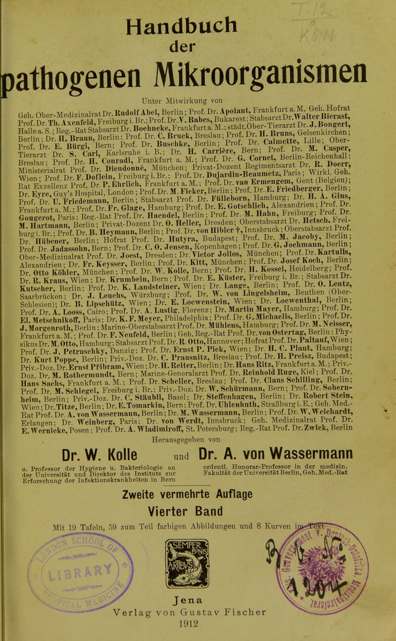 Handbuch der pathogenen Mikroorganismen Unter Mitwirkung von Cnistiialrat Prof. Dr. Dieudonne, München; Privat-Dozent Regimentsarzt Dr R. Doerr, Wi^n pS Freiburi i. Br.; Prof. Dr. Dojardin-Beaiimetz, Paris; J^rkL Geh St Ekzel?^nfprof.Dr.P.Ehrlich Fi.n^^ Dr Evi-e Guv's Hospital, London; Prof.Dr. M.Fic.ker,Berlin; Prof. Dr.*^<iP®'^^ei, ßerim, Pr^f Dr 'u LSam, Berlin Stabsarzt Prof. Dr. Ftilleborn, Hamburg; Dr. H. A Gins, Knkfm-t a M Prof Dr. Fr. Glage, Hamburg; Prof. Dr. E. GotscKlich, Alexandrien; Prof. Dr. Gou7en)t P^is Reg. Rat Prof. Dr.' Hae.idel, Berlin; Prof. Dr. M. Hahu, Fmburg; Prof Dr. M StraanZ Berlin ; Privat-Dozent Dr. 0. Heller, Dresden; Oberstabsarzt Dr. Ketsch, Frei- er BrPro'f Dr. B Hey inaiiii, Berlin; Prof. Dr. von Hibler f, Innsbruck; Oberstabsarzt Prof Dr ^HSenel-rBer S; H^frat Prof. Dr. Hntyra, Budapest; Pro . Dr M Jacohy, Ber n ?rof. Dr Jadassohn, Bern; Prof. Dr. C. 0. Jensen Kopenhagen; Pro . Dr. G. ^««hmann^^^^^^^^ ; Ober-Medizinalrat Prof. Dr. Joest, Dresden; Dr. Vktor Jollos, ^un^^^en; Pr^^^^ Alexandrien - Dr. Fr. Keysser, Berlin; Prof. Dr. Kitt, München; Proi Dr. Josef Koch, Berlin, Dr Otto Äle^^^ MünchL; Prof. Dr. V. Kolle, Bern; Prof. Dr. H. Kosse , Heidelberg; Prof. Dr. R. Krans, Wien; Dr. Krumhein, Bern; Prof Dr. E. Küster, Freiburg i Br ; Stabsarzt Dr. Kutscher Berlin- Prof. Dr. K. Landsteiner, Wien; Dr. Lange, Berlin; Prof. Dr. 0. Lentz, LarbrS'en; J. Leuchs, Würzburg; Prof. Dr. W. von Lingelsheim, Beuthen (Ober- Ses?en) Dr B.Lipscliütz, Wien; Dr E. Loewenstein, Wien; Dr. Loewenthal, Berlin; Prof Dr A Looss Cairo- Prof. Dr. A Lustig, Florenz; Dr. Martin Mayer, Hamburg; Prof. Dr. Il MS^iÄÄbr^^^^F. Meyer, Phfladelphia^Prof. Dr G. Michaelis Ber in; Prof. Dr. J. Morgeni-oth,Berlin; Marine-Oberstabsarzt Prof. Dr. Muhlens, Hamburg; Prof. Dr M. Ifeisser, Frankfurt a. M.'; Prof. Dr. F.Neufeld, Berlin; Geh Reg -Rat ^'^^■^^^J'-^'^^^^l^^^^^^^ sikus Dr. M. Otto, Hamburg; Stabsarzt Prof. Dr. R. Otto, Hannover; Hofrat Prof. Dr. Paltauf, Wien, Prof. Dr. J. Peti-uschky, Danzig: Prof. Dr. Ernst P. Pick, Wien; Dr. H.C. Plaut, Hamburg; Dr Kurt PoDDC Berlin- Priv.-Doz. Dr. C. Prausnitz, Breslau; Prof. Dr. H. Preisz, Budapest; PriV.-Doz.Dr.ErWpi-ibrani,Wien;Dr.H.Reiter,Berlin;Dr.HansRitz,Frankfu^^^ Doz. Dr. M. Rothermundt, Bern; Marine-Generalarzt Prof. Dr. Reiiihoid Rusre, Kiel; Prof. Dr. Hans Sachs, Frankfurt a. M.; Prof. Dr. Scheller, Breslau; Prof. Dr. Claus Schilling, Berlin; Prof Dr M Schlegel, Freiburg i. Br.; Pnv.-Doz. Dr. W. Schurmaiin, Bern; Prof. Dr. Sobern- heim Berlin- Priv.-Doz. Dr. C. Stäubli, Basel; Dr. Steffenhagen, Berlin; Dr. Robert Stein, Wien - Dr Titze, Berlin; Dr. E.Tomarkin, Bern; Prof. Dr. Uhlenliuth, Straßburgi.E.; Geh. Med.- Rat Prof br A. von Wassermann, Berlin; Dr. M. Wassermann, Berlin; Prof. Dr. W. Weichardt, Erlaneen- Dr. Weinberg, Paris; Dr. von Werdt, Innsbruck; Geh. Medizinalrat Prof. Dr. E Wernicke, Posen; Prof. Dr. A. Wladimiroff, St. Petersburg; Reg.-Rat Prof. Dr. Zwick, Berlin Dr. W. Kolle Herausgegeben von o. Professor der Hygiene u. Bakteriologrie an der Universität und Direktor des Instituts zur Erforschung der Infektionskrankheiten in Bern und Dr. A. von Wassermann ordentl. Honorar-Professor in der medizin. Fakultät der Universität Berlin, Geh.Med.-Eat Zweite vermehrte Auflage Vierter Band Mit 19 Tafeln, 59 zum Teil farbigen Abbildungen und 8 Kurven Jena Verlag von Gustav Fischer 1912