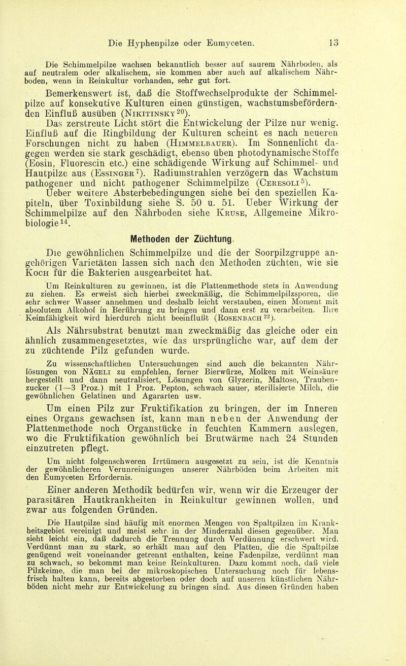 Die Schimmelpilze wachsen bekanntlich besser auf saurem Nährboden, als auf neutralem oder alkalischem, sie kommen aber auch auf alkalischem Nähr- boden, wenn in Reinkultur vorhanden, sehr gut fort. Bemerkenswert ist, daß die Stoffwechselprodukte der Schimmel- pilze auf konsekutive Kulturen einen günstigen, wachstumsbefördern- den Einfluß ausüben (Nikitinsky 20). Das zerstreute Licht stört die Entwickelung der Pilze nur wenig. Einfluß auf die Ringbildung der Kulturen scheint es nach neueren Forschungen nicht zu haben (Himmelbauer). Im Sonnenlicht da- gegen werden sie stark geschädigt, ebenso üben photodynamische Stoffe (Eosin, Fluorescin etc.) eine schädigende Wirkung auf Schimmel- und Hautpilze aus (Essinger7). Radiumstrahlen verzögern das Wachstum pathogener und nicht pathogener Schimmelpilze (Ceresoli5). Ueber weitere Absterbebedingungen siehe bei den speziellen Ka- piteln, über Toxinbildung siehe S. 50 u. 51. Ueber Wirkung der Schimmelpilze auf den Nährboden siehe Kruse, Allgemeine Mikro- biologie14. Methoden der Züchtung. Die gewöhnlichen Schimmelpilze und die der Soorpilzgruppe an- gehöligen Varietäten lassen sich nach den Methoden züchten, wie sie Koch für die Bakterien ausgearbeitet hat. Um Reinkulturen zu gewinnen, ist die Plattenmethode stets in Anwendung zu ziehen. Es erweist sich hierbei zweckmäßig, die Schimmelpilzsporen, die sehr schwer Wasser annehmen und deshalb leicht verstauben, einen Moment mit absolutem Alkohol in Berührung zu bringen und dann erst zu verarbeiten. Ihre Keimfähigkeit wird hierdurch nicht beeinflußt (Rosenbach 22). Als Nährsubstrat benutzt man zweckmäßig das gleiche oder ein ähnlich zusammengesetztes, wie das ursprüngliche war, auf dem der zu züchtende Pilz gefunden wurde. Zu wissenschaftlichen Untersuchungen sind auch die bekannten Nähr- lösungen von Nägeli zu empfehlen, ferner Bierwürze, Molken mit Weinsäure hergestellt und dann neutralisiert, Lösungen von Glyzerin, Maltose, Trauben- zucker (1—3 Proz.) mit 1 Proz. Pepton, schwach sauer, sterilisierte Milch, die gewöhnlichen Gelatinen und Agararten usw. Um einen Pilz zur Fruktifikation zu bringen, der im Inneren eines Organs gewachsen ist, kann man neben der Anwendung der Plattenmethode noch Organstücke in feuchten Kammern auslegen, wo die Fruktifikation gewöhnlich bei Brutwärme nach 24 Stunden einzutreten pflegt. Um nicht folgenschweren Irrtümern ausgesetzt zu sein, ist die Kenntnis der gewöhnlicheren Verunreinigungen unserer Nährböden beim Arbeiten mit den Eumyceten Erfordernis. Einer anderen Methodik bedürfen wir, wenn wir die Erzeuger der parasitären Hautkrankheiten in Reinkultur gewinnen wollen, und zwar aus folgenden Gründen. Die Hautpilze sind häufig mit enormen Mengen von Spaltpilzen im Krank- heitsgebiet vereinigt und meist sehr in der Minderzahl diesen gegenüber. Man sieht leicht ein, daß dadurch die Trennung durch Verdünnung erschwert wird. Verdünnt man zu stark, so erhält man auf den Platten, die die Spaltpilze genügend weit voneinander getrennt enthalten, keine Fadenpilze, verdünnt man zu schwach, so bekommt man keine Reinkulturen. Dazu kommt noch, daß viele Pilzkeime, die man bei der mikroskopischen Untersuchung noch für lebens- frisch halten kann, bereits abgestorben oder doch auf unseren künstlichen Nähr- böden nicht mehr zur Entwickelung zu bringen sind. Aus diesen Gründen haben