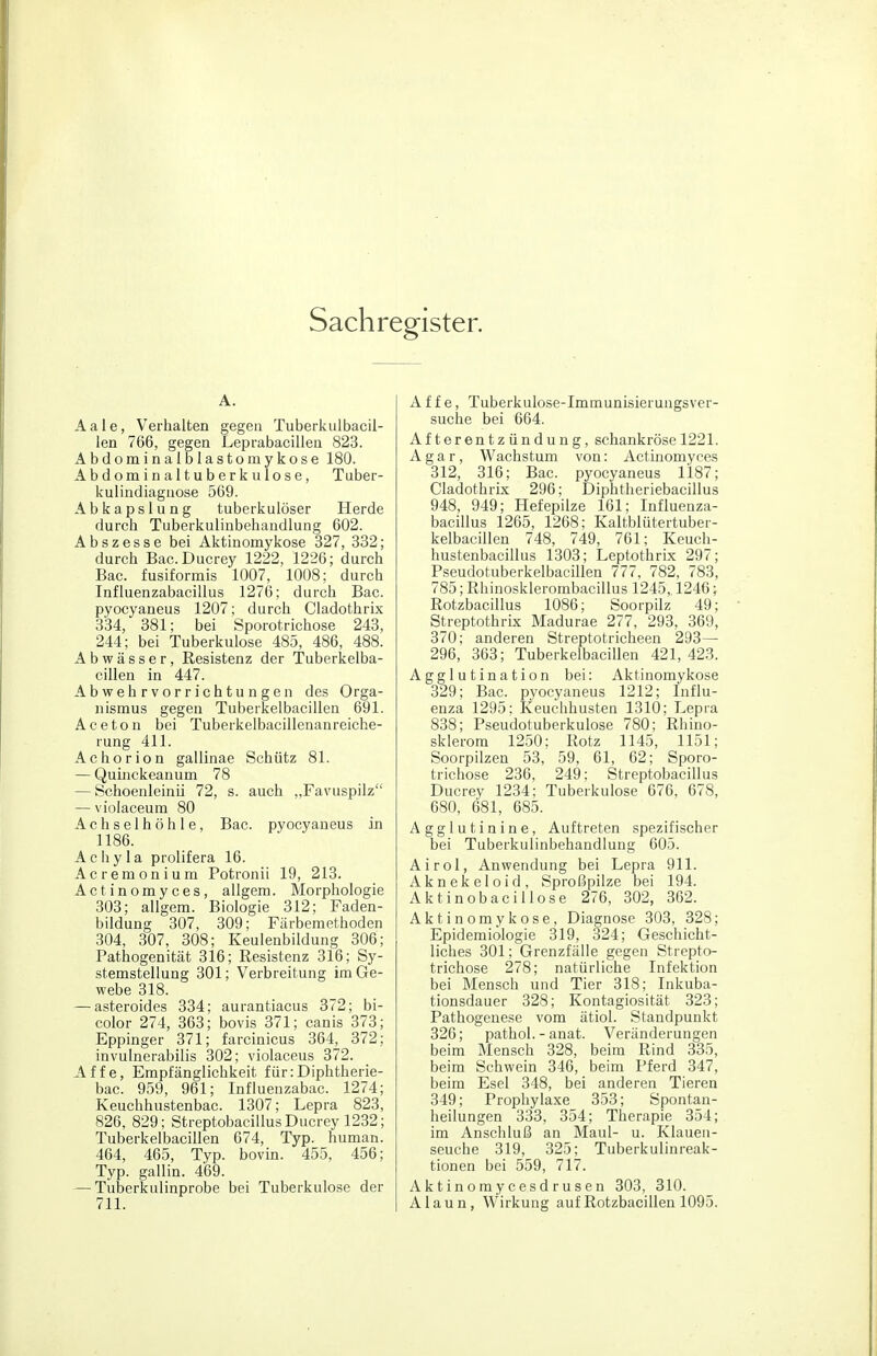 Sachregister. A. Aale, Verhalten gegen Tuberkulbacil- len 766, gegen Leprabacillen 823. Abdominalblasto mykose 180. Abdominaltuberkulose, Tuber- kulindiaguose 569. Abkapslung tuberkulöser Herde durch Tuberkulinbehaiidlung 602. Abszesse bei Aktinomykose 327, 332; durch Bac.Ducrey 1222, 1226; durch Bac. fusiformis 1007, 1008; durch Influenzabacillus 1276; durch Bac. pyocyaneus 1207; durch Cladothrix 334, 381; bei Sporotrichose 243, 244; bei Tuberkulose 485, 486, 488. Abwässer, Resistenz der Tuberkelba- cillen in 447. Abwehrvorrichtungen des Orga- nismus gegen Tuberkelbacillen 691. Aceton bei Tuberkelbacillenanreiche- rung 411. Achorion gallinae Schütz 81. — Quhickeanum 78 — Schoenleinii 72, s. auch „Favuspilz — violaceum 80 Achselhöhle, Bac. pyocyaneus in 1186. Acliyla prolifera 16. Acremonium Potronii 19, 213. Actinomyces, allgem. Morphologie 303; allgem. Biologie 312; Faden- bildung 307, 309; Färbemethoden 304, 307, 308; Keulenbildung 306; Pathogenität 316; Resistenz 316; Sy- stemstellung 301; Verbreitung im Ge- webe 318. — asteroides 334; aurantiacus 372; bi- color 274, 363; bovis 371; canis 373; Eppinger 371; farcinicus 364, 372; invulnerabilis 302; violaceus 372. Affe, Empfänglichkeit für: Diphtherie- bac. 959, 961; Influenzabac. 1274; Keuchhustenbac. 1307; Lepra 823, 826, 829; Streptobacillus Ducrey 1232; Tuberkelbacillen 674, Typ. human. 464, 465, Typ. bovin. 455, 456; Typ. gallin. 469. — Tuberkulinprobe bei Tuberkulose der 711. Affe, Tuberkulose-Immunisierungsver- suche bei 664. Afterentzündung, schankröse 1221. Agar, Wachstum von: Actinomyces 312, 316; Bac. pyocyaneus 1187; Cladothrix 296; Diphtheriebacillus 948, 949; Hefepilze 161; Influenza- bacillus 1265, 1268; Kaltblütertuber- kelbacillen 748, 749, 761; Keuch- hustenbacillus 1303; Leptothrix 297; Pseudotuberkelbacillen 777, 782, 783, 785; Rhinosklerombacillus 1245,. 1246; Rotzbacillus 1086; Soorpilz 49; Streptothrix Madurae 277, 293, 369, 370; anderen Streptotricheen 293— 296, 363; Tuberkelbacillen 421,423. Agglutination bei: Aktinomykose 329; Bac. pyocyaneus 1212; Influ- enza 1295; Keuchhusten 1310; Lepra 838; Pseudotuberkulose 780; Rhino- sklerom 1250; Kotz 1145, 1151; Soorpilzen 53, 59, 61, 62; Sporo- trichose 236, 249; Streptobacillus Ducrey 1234; Tuberkulose 676, 678, 680, 681, 685. Agglutinine, Auftreten spezifischer bei Tuberkulinbehaiidlung 605. Airol, Anwendung bei Lepra 911. Aknekeloid, Sproßpilze bei 194. Aktinobacillose 276, 302, 362. Aktinomykose, Diagnose 303, 328; Epidemiologie 319, 324; Geschicht- liches 301; Grenzfälle gegen Strepto- trichose 278; natürliche Infektion bei Mensch und Tier 318; Inkuba- tionsdauer 328; Kontagiosität 323; Pathogenese vom ätiol. Standpunkt 326; pathol. - anat. Veränderungen beim Mensch 328, beim Rind 335, beim Schwein 346, beim Pferd 347, beim Esel 348, bei anderen Tieren 349; Prophylaxe 353; Spontan- heilungen 333, 354; Therapie 354; im Anschluß an Maul- u. Klauen- seuche 319, 325; Tuberkulinreak- tionen bei 559, 717. Aktinomycesdrusen 303, 310. Alaun, Wirkung auf Rotzbacillen 1095.