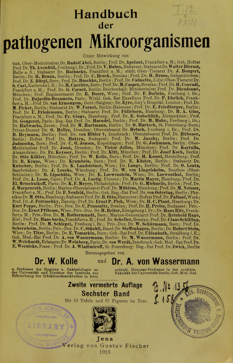 Handbuch der pathogenen Mikroorganismen Unter Mitwirkung von Geh. Ober-Medizinalrat Dr. Rudolf Abel, Berlin; Prof. Dr. Apolant, Frankfurt a. M.; Geh. Hofrat Prof. Dr Th. Axenfeld, Freiburg i. Br.; Prof. Dr.T. Babes, Bukarest; StabsarztDr. Walter Bierast, Halle a. S.; Stabsarzt Dr. Boehncke, Frankfurt a. M.: städt. Ober-Tierarzt Dr. J. Bongert, Berlin; Dr. H. Braun, Berlin; Prof. Dr. C. Bruck, Breslau; Prof. Dr. H. Bruns, Gelsenkirchen; Prof. Dr. E. Biirgi, Bern; Prof. Dr. Buschke, Berlin; Prof. Dr. Calmette, Lille; Ober-Tierarzt Dr. 8. Carl, Karlsruhe i. B.; Dr. H. Carriere, Bern; Prof. Dr. M. €asper, Breslau; Prof. Dr. H. Conradi, Frankfurt a. M.; Prof. Dr. G. Cornet, Berlin-Reichenhall: Ministerialrat Prof. Dr. Dieudonne, München; Prof. Regimentsarzt Dr. R. Doerr, Wien; Prof. Dr. F. Doflein, Freiburg i. Br.; Prof. Dr. Dujardin-Beaumetz, Paris; Wirkl. Geh. Rat Exzellenz Prof. Dr. P. Ehrlich, Frank- furt a.M.; Prof. Dr. van Erniengem, Gent (Belgien);Dr.Eyre,Guy's Hospital, London; Prof.Dr. M. Ficker, Berlin; Stabsarzt Dr. W.Fornet, Berlin-Halensee: Prof. Dr. E. Friedberger, Berlin; Prof. Dr. U. Friedeniann, Berlin; Stabsarzt Prof. Dr. Fülleborn, Hamburg; Dr. H. A. Gins, Frankfurt a.M.; Prof. Dr. Fr. Glage, Hamburg; Prof. Dr. E. Gotschlich, Alexandrien; Prof. Dr. Gougerot, Paris: Reg.-Rat Prof. Dr. Haendel, Berlin; Prof. Dr. M. Hahn, Freiburgi.Br.; Dr. Hallwachs, Zeven; Prof. Dr. M. Hartmann, Berlin; Dr. 0. Hartoch, St. Petersburg-Bern; Privat-Dozent Dr. 0. Heller, Dresden; Oberstabsarzt Dr. Hetsch, Freiburg i. Br.; Prof. Dr. B. Hey mann, Berlin; Prof. Dr. von Hibler f? Innsbruck; Oberstabsarzt Prof. Dr. Hübener, Berlin; Hofrat Prof. Dr. Hutyra, Budapest; Prof. Dr. M. Jacoby, Berlin; Prof. Dr. Jadassohn, Bern; Prof. Dr. C. 0. Jensen, Kopenhagen; Prof. Dr. G. JOchmann, Berlin; Ober- Medizinalrat Prof. Dr. Joest, Dresden; Dr. Yictor Jollos, München; Prof. Dr. Kartulis, Alexandrien; Dr. Fr. Keysser, Berlin; Prof. Dr. Kitt, München; Prof. Dr. Josef Koch, Berlin; Dr. Otto Köhler, München; Prof. Dr. W. Kolle, Bern; Prof. Dr. H. Kossei, Heidelberg; Prof. Dr. R. Kraus, Wien; Dr. Krumbein, Bern; Prof. Dr. E. Küster, Berlin; Stabsarzt Dr. Kutscher, Berlin; Prof. Dr. K. Landsteiner, Wien; Dr. Lange, Berlin; Prof. Dr. 0. Leutz, Saarbrücken; Dr. J. Leuchs, Würzburg; Prof. Dr. W. von Langelsheim, Beuthen (Ober- Schlesien); Dr. B. Lipschütz, Wien; Dr. E. Loew enstein, Wien; Dr. Loewenthal, Berlin; Prof. Dr. A. Looss, Cairo; Prof. Dr. A. Lustig, Florenz; Dr. Martin Mayer, Hamburg; Prof. Dr. El. Metschnikoff, Paris; Dr. K. F. Meyer, Philadelphia; Prof. Dr. G. Michaelis, Berlin; Prof. Dr. J. Morgenroth, Berlin; Marine-Oberstabsarzt Prof. Dr. Mühlens, Hamburg; Prof. Dr. M. Neisser, Frankfurt a. M.; Prof. Dr. F. Neufeld, Berlin; Geh. Reg.-Rat Prof. Dr. von Ostertag, Berlin: Phy- eikus Dr. M. Otto, Hamburg; Stabsarzt Prof. Dr. R. Otto, Hannover; Hof rat Prof. Dr. Paltau f, Wien; Prof. Dr. J. Petruschky. Danzig; Prof. Dr. Ernst P.Pick, Wien; Dr. H. C. Plant. Hamburg; Dr. Kurt Poppe, Berlin; Priv.-Doz. Dr. C.Prausnitz, Breslau; Prof.Dr.H.Preisz, Budapest: Priv.- Doz. Dr. Ernst Pf ibram, Wien; Priv.-Doz. Dr. H.Reiter, Königsberg i.Pr.; Dr. Hans Ritz, Frank- furt a.M.; Priv.-Doz. Dr. M. Rothermundt, Bern; Marine-Generalarzt Prof. Dr. Reinhold Rüge, Kiel; Prof. Dr. Hans Bachs, Frankfurt a.M.; Prof. Dr. Scheller, Breslau; Prof. Dr. Claus Schilling, Berlin; Prof. Dr. M. Schlegel, Freiburg i. Br.: Priv.-Doz. Dr. W. Schürmann, Bern; Prof. Dr. Sobernheim, Berlin; Priv.-Doz. Dr. C. Stäubli, Basel; Dr. Steffenhagen, Berlin; Dr. Robert Stein, Wien; Dr.Titze,Berlin; Dr.E.Tomarkin,Bern; Geh.-RatProf.Dr.Uhlenhuth, Straßburgi.E.; Geh. Med.-Rat Prof. Dr. A. von Wassermann, Berlin; Dr. M. Wassermann, Berlin; Prof. Dr. W.Weichardt, Erlangen;Dr. Weinberg, Paris; Dr. von Werdt,Innsbruck; Geh. Med -Rat Prof.Dr. E. Wernlcke, Posen; Prof. Dr. A. Wladimiroff, St. Petersburg; Reg.-Rat Prof. Dr. Zwick, Berlin Herausgegeben von Dr. W. Kolle ™d Dr. A. von Wassermann o. Professor der Hygiene u. Bakteriologie an der Universität und Direktor des Instituts zur Erforschung der Infektionskrankheiten in Bern ordenti. Honorar-Professor in der modizin. Fakultät der Universität Berlin, Geh. M «d. -Bat Zweite vermehrte Auflage ß ft[j /jj Sechster Band , ' A Mit 10 Tafeln und 87 Figuren im Text J, \ 5 Jena Verlag von Gustav Fischer 1913