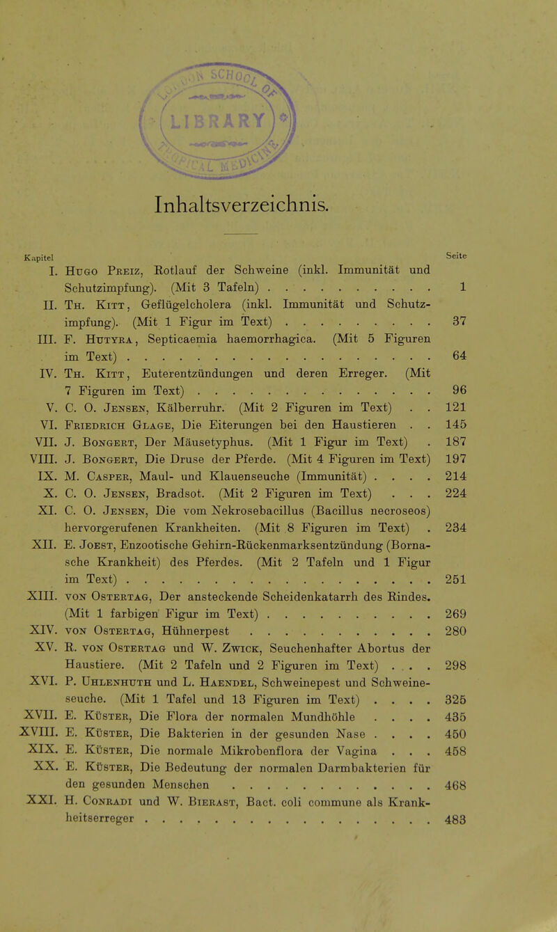 Inhaltsverzeichnis. K.ipitel Seite I. Hugo Preiz, Rotlauf der Schweine (inkl. Immunität und Schutzimpfung). (Mit 3 Tafeln) 1 II. Th. Kitt, Geflügelcholera (inkl. Immunität und Schutz- impfung). (Mit 1 Figur im Text) 37 III. F. Hutyra, Septicaemia haemorrhagica. (Mit 5 Figuren im Text) 64 IV. Th. Kitt, Euterentzündungen und deren Erreger. (Mit 7 Figuren im Text) 96 V. C. 0. Jensen, Kälberruhr. (Mit 2 Figuren im Text) . . 121 VI. Friedrich Glage, Die Eiterungen bei den Haustieren . . 145 VH. J. Bongert, Der Mäusetyphus. (Mit 1 Figur im Text) . 187 VIII. J. Bongert, Die Druse der Pferde. (Mit 4 Figuren im Text) 197 IX. M. Casper, Maul- und Klauenseuche (Immunität) .... 214 X. C. 0. Jensen, Bradsot. (Mit 2 Figuren im Text) . . . 224 XI. C. O. Jensen, Die vom Nekrosebacillus (Bacillus necroseos) hervorgerufenen Krankheiten. (Mit 8 Figuren im Text) . 234 XII. E. Joest, Enzootische Gehirn-Bückenmarksentzündung (Borna- sche Krankheit) des Pferdes. (Mit 2 Tafeln und 1 Figur im Text) 251 XIII. von Ostertag, Der ansteckende Scheidenkatarrh des Rindes. (Mit 1 farbigen Figur im Text) 269 XIV. von Ostertag, Hühnerpest 280 XV. R. von Ostertag und W. Zwick, Seuchenhafter Abortus der Haustiere. (Mit 2 Tafeln und 2 Figuren im Text) . . . 298 XVI. P. Uhlenhuth und L. Haendel, Schweinepest und Schweine- seuche. (Mit 1 Tafel und 13 Figuren im Text) .... 325 XVII. E. Küster, Die Flora der normalen Mundhöhle .... 435 XVIII. E. Küster, Die Bakterien in der gesunden Nase .... 450 XIX. E. Küster, Die normale Mikrobenflora der Vagina . . . 458 XX. E. Küster, Die Bedeutung der normalen Darmbakterien für den gesunden Menschen 468 XXI. H. Conradi und W. Bierast, Bact. coli commune als Krank- heitserreger 483