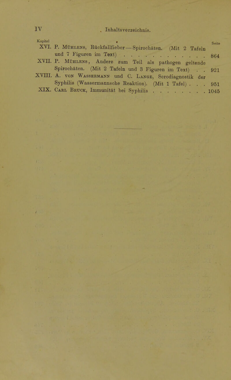 ^^P>**^' • Seite XVI. P. Mühlens, Küekfallfieber — Spirochäten. (Mit 2 Tafeln und 7 Figuren im Text) 364 XVII. P. MtiHLENS, Andere zum Teil als pathogen geltende Spirochäten. (Mit 2 Tafeln und 3 Figuren im Text) . . 921 XVIII. A. VON Wassermann und C. Lange, Serodiagnostik der Syphilis (Wassermannsche Reaktion). (Mit 1 Tafel) . . . 951 XIX. Carl Bruck, Immunität bei Syphilis 1045