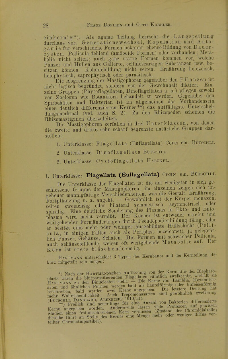 einkernig*). Als agame Teilung herrscht die Längst eilung durchaus vor. Generationswechsel, Kopulation und Auto- gamie für verschiedene Formen bekannt, ebenso Bildung von Dauer- cysten. Pellicula fehlend (amöboide Formen) oder vorhanden; Meta- bolie nicht selten; auch ganz starre Formen kommen vor, welche Panzer und Hüllen aus Gallerte, celluloseartigen Substanzen usw. be- sitzen können. Koloniebildung nicht selten. Ernährung holozoisch, holophytisch, saprophytisch oder parasitisch. Die Abgrenzung der Mastigophoren gegenüber den Pflanzen ist nicht logisch begründet, sondern von der Gewohnheit diktiert. Ein- zelne Gruppen (Phytoflagellaten, Dinoflagellaten u. a.) pflegen sowohl von Zoologen wie Botanikern behandelt zu werden. Gegenüber den Spirochäten und Bakterien ist im allgemeinen das Vorhandensein eines deutlich differenzierten Kernes**) das auffälligste Unterschei- dungsmerkmal (vgl. auch S. 2). Zu den Rhizopoden scheinen die Ehizomastiginen überzuleiten. Die Mastigophoren zerfallen in drei Unterklassen, von denen die zweite und dritte sehr scharf begrenzte natürliche Gruppen dar- stellen: 1. Unterklasse: Fl agell ata (Euflagellata) Cohn em. Bütschlt. 2. Unterklasse: Dinoflagellata Bütschli. 3. Unterklasse: Cystoflagellata Haeckel. 1. Unterklasse: Flagellata (Euflagellata) Cohn em. Bütschli. Die Unterklasse der Flagellaten ist die am wenigsten in sic^ ge- sdüossene Gruppe der Mastigophoren; im einzelnen zeigen sich un- geheuer mannigfaltige Verschiedenheiten, was die Gestalt, Ernährung, Fortpflanzung u. a. angeht. — Gewöhnlich ist der Körper monaxon, selten zweiachsig oder bilateral symmetrisch, asymmetrisch oder spiralig. Eine deutliche Sonderung des Plasmas m Ekto- und Ento- plasma wird meist vermißt. Der Körper ist entweder nackt und weitgehender Formänderungen durch Pseudopodienbildung fähig; oder er besitzt eine mehr oder weniger ausgebildete Hullschicht (Pelli- cula, in einigen Fällen auch als Periplast bezeichnet), ja ge egent- lich Panzer, Gehäuse, Schalen. Die Formen mit schwacher Pellicula, auch gehäusebildende, weisen oft weitgehende Metabolie auf. uer Kern ist stets bläschenförmig. Hartmann unterscheidet 3 Typen des Kernbaues und der Kernteilung, die kurz mitgeteilt sein mögen: *) Nach der IlARTMANNscheu Auffassung von der Kernuatur deo Blepli'^™; ülasts wären die blutparasitierenden Flagellaten sämthch zweikernig, weshalb sie sr'ÄscSuÄ zk'^;eLss^ .ä=ÄiJ;'rfc,.i;?^ T^prn« antreffeben worden. Andererseits lassen viele Protozoen auf gevussen lldien eiS fetuZdi4^ Kern vemi.s.en (Z«'«-/^^^ -^Jj^// dieselbe führt an Stelle des Kernes eine Menge mehr oder neaigei diltu. ^u teilter Chromatinpartikel).