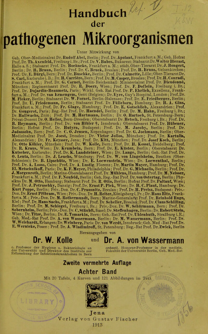 Handbuch der pathogenen Mikroorganismen Unter Mitwirkung von Geh. Ober-Medizinalrat Dr.Budolf Al)eJ, Berlin; Prof. Dr. Apoluut, Frankfurt a.M.; Geh.Hofrat Prof. Dr. Tli. Axeiifeld, Freiburg i. Br.; Prof. Dr. V. llabes, Bukarest; StabsarztDr.Walter Bierast, Halle a.S.; Stabsarzt Prof. Dr. Boehucke, Frankfurt a. M.; städt. Ober-Tierarzt Dr. J. Bongert, Berlin; Dr. 11. Braun, Berlin; Prof. Dr. C. Bruck, Breslau; Prof. Dr. H. Bruns, Gelsenkirchen; Prof. 'Dr. E. Bürg!, Bern; Prof. Dr. Buschke, Berlin; Prof. Dr. CaJmctte, Lille; Ober-TierarztDr. S. Carl,Karlsruhei.B.; Dr.H.Carri^^re,Bern; Prof.Dr.M.Casper,Breslau;Prof.Dr.H.Conradl, Frankfurt a. M.; Prof. Dr. G. Cornet, Berlin-Reichenhall: Ministerialrat Prof. Dr. Bieudonne, München; Regimentsarzt Prof. Dr. K. Doerr, Wien; Prof. Dr. F. Boflein, Freiburg i. Br.; Prof. Dr. Dnjardin-Beaumetz, Paris; Wirkl. Geh. Rat Prof. Dr. P. Ehrlich, Exzellenz, Frank- furt a. M.; Prof. Dr. Tan Erniengem, Gent (Belgien); Dr.Eyre, Guy's Hospital, London; Prof.Dr. M. Ficker, Berlin; Stabsarzt Dr. W.Fornet, Berlin-Halensee; Prof. Dr. E. Friedberger, Berlin; Prof. Dr. U. Friedemann, Berlin; Stabsarzt Prof. Dr. Füllehorn, Hamburg; Dr. H.A. Gins, Frankfurt a. M.; Prof. Dr. Fr. Glage, Hamburg; Prof. Dr. E. Gotschllch, Alexandrien; Prof. Dr. Gongerot, Paris; Reg.-Rat Prof. Dr. Haendel, Berlin; Prof. Dr. M. Hahn, Freiburgi.Br.; Dr. Hallwachs, Znin; Prof. Dr. M. Hartmann, Berlin; Dr. 0. Hartoch, St. Petersburg-Bern; Privat-Dozent Dr. 0. Heller, Bern-Dresden; Oberstabsarzt Dr. Hetseh, Freiburg i. Br.; Prof. Dr. B. Heymann, Berlin; Prof. Dr. Ton Hibler f, Innsbruck; Oberstabsarzt Prof. Dr. HUbener, Berlin; Hofrat Prof. Dr. Hutyra, Budapest; Prof. Dr. M. Jacoby, Berlin; Prof. Dr. Jadassohn, Bern; Prof. Dr. C. 0. Jensen, Kopenhagen; Prof.Dr. G. Joclimann,Berlin; Oher- Medizinalrat Prof. Dr. Joest, Dresden; Dr. Victor Jollos, München; Prof. Dr. Kartnils, Alexandrien; Dr. Fr. Keysser, Jena; Prof. Dr. Kitt, München; Prof. Dr. Josef Koch, Berlin; Dr. Otto Köhler, München; Prof. Dr. W. Kolle, Bern; Prof. Dr. H. Kossei, Heidelberg; Prof. Dr. R. Kraus, Wien; Dr. Krnmbein, Bern; Prof. Dr. E. Küster, Berlin; Oberstabsarzt Dr. Kutscher, Karlsruhe; Prof. Dr. K. Landsteiner, Wien; Dr. Lange, Berlin; Geh.-Rat Prof. Dr. 0. Lentz, Berlin; Dr. J. Lencbs, Würzburg; Prof. Dr. W. von Lingelsheim, Beuthen (Ober- Schlesien); Dr. B. Lipschiitz, Wien; Dr. E. Loewenstein, Wien; Dr. Loewenthal, Berlin; Prof. Dr. A. Looss, Cairo; Prof. Dr. A. Lustig, J'lorenz; Dr. Martin Mayer, Hamburg; Prof. Dr. El. Metschnikoff, Paris; Dr. K. F. Meyer, Philadelphia; Prof. Dr. G. Michaelis, Berlin; Prof. Dr. J. Morgenroth, Berlin; Marine-Oberstabsarzt Prof. Dr. Mühlens, Hamburg; Prof. Dr. M. Neisser, Frankfurt a. M.; Prof. Dr. F. Neufeld, Berlin; Geh. Reg.-Rat Prof. Dr.Ton Ostertag, Berlin: Phy- siküs Dr. M. Otto, Hamburg; Stabsarzt Prof. Dr. R. Otto, Berlin; Hofrat Prof. Dr.Paltauf, Wien; Prof. Dr. J.Petrusehky, Danzig: Prof.Dr. Ernst P.Pick, Wien; Dr. H. C.Plaut, Hamburg; Dr. Kurt Poppe, Berlin; Priv.-Doz. Dr.C.Pransnitz, Breslau; Prof.Dr.H.Preisz,Budapest: Priv.- Doz. Dr. Ernst Pfibram, Wien; Priv.-Doz. Dr. H. Reiter, Königsberg i. Pr.; Dr. Hans Ritz, Frank- furt a.M.; Priv.-Doz. Dr. M. Rotherniundt, Bern; Marine-Generalai^t Prof. Dr. Reinhold Rüge, Kiel; Prof. Dr. Hans Sachs, Frankfurt a.M.; Prof. Dr. Scheller, Breslaü; Prof. Dr. Claus Schilling, Berlin; Prof. Dr. M. Schlegel, Freiburg i. Br.: Priv.-Doz. Dr. W. Schiirmann, Bern; Prof. Dr. Sobernheim, Berlin; Priv.-Doz. Dr. C. Stäubli, Basel; Dr. Steffenhagen, Berlin: Dr. Robert Stein, Wien; Dr.Titze, Berlin; Dr.E.Tomarkin, Bern; Geh.-Rat Prof. Dr. IJhlenhuth, Straßburg i.E.; Geh. Med.-Rat Prof. Dr. A. von Wassermann, Berlin: Dr. M. Wassermann, Berlin; Prof. Dr. W.Weichardt, Erlangen;Dr.Weinberg,Paris; Dr. von Werdt,Innsbruck; Geh.Med -RatProf.Dr. E.Wernicke, Posen; Prof. Dr. A. Wladimiroff, St. Petersburg; Reg.-Rat Prof. Dr. Zwick, Berlin Herausgegeben von Dr. W. Kolle «^d pr. A. von Wassermann o. Professor der Hygiene u. Bakteriologie an ordentl. Honorar-Professor in der medizin. der Universität und Direktor des Instituts zur Fakultät der Universität Berlin, Geh. Med.-Rat Erforschung der Infektionskrankheiten in Bern Zweite vermehrte Auflage Achter Band