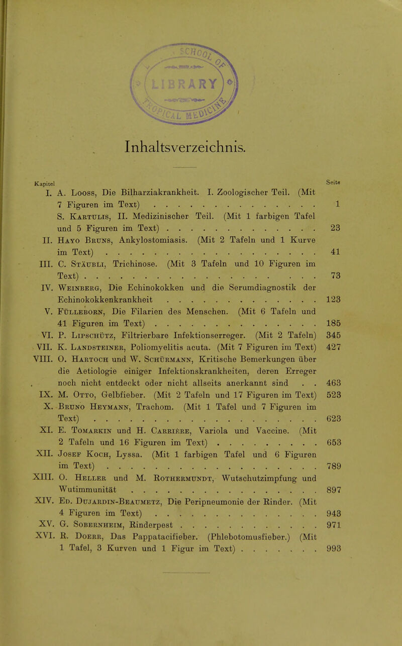 Inhaltsverzeichnis. Kapitel Seite I. A. Looss, Die Bilharziakrankheit. I. Zoologischer Teil. (Mit 7 Figuren im Text) 1 S. Kartulis, II. Medizinischer Teil. (Mit 1 farbigen Tafel und 5 Figuren im Text) 23 II. Hayo Bruns, Ankylostomiasis. (Mit 2 Tafeln und 1 Kurve im Text) 41 III. C. Stäubli, Trichinose. (Mit 3 Tafeln und 10 Figuren im Text) 73 IV. Weinberg, Die Echinokokken und die Serumdiagnostik der Echinokokkenkrankheit 123 V. Fülleborn, Die Filarien des Menschen. (Mit 6 Tafeln und 41 Figuren im Text) 185 VI. P. LiPscHÜTz, Filtrierbare Infektionserreger. (Mit 2 Tafeln) 345 VII. K. Landsteiner, Poliomyelitis acuta. (Mit 7 Figuren im Text) 427 VIII. O. Hartoch und W. Schürmann, Kritische Bemerkungen über die Aetiologie einiger Infektionskrankheiten, deren Erreger noch nicht entdeckt oder nicht allseits anerkannt sind . . 463 IX. M. Otto, Gelbfieber. (Mit 2 Tafeln und 17 Figuren im Text) 523 X. Bruno Heymann, Trachom. (Mit 1 Tafel und 7 Figuren im Text) 623 XI. E. ToMARKiN und H. CarriSre, Variola und Vaccine. (Mit 2 Tafeln und 16 Figuren im Text) 653 XII. Josef Koch, Lyssa. (Mit 1 farbigen Tafel und 6 Figuren im Text) 789 XIII. 0. Heller und M. Rothermundt, Wutschutzimpfung und Wutimmunität 897 XIV. Ed. Dujardin-Beaumetz, Die Peripneumonie der Rinder. (Mit 4 Figuren im Text) 943 XV. G. Sobernheim, Rinderpest 971 XVI. R. DoERR, Das Pappatacifieber. (Phlebotomusfieber.) (Mit 1 Tafel, 3 Kurven und 1 Figur im Text) 993