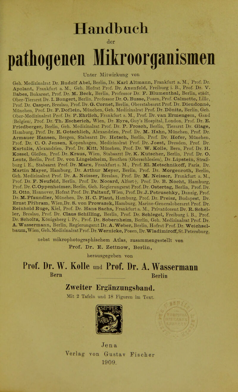 Handbuch der pathogenen Mikroorganismen Unter Mitwirkung von Geh. Mediadnalrat Dr. Kudolf Abel, Berlin, Dr. Karl Altmann, Frankfurt a. M., Prof. Dr. Apolant, Frankfurt a. M., Geh. Hofrat Prof. Dr. Axenfeld, Freiburg i. B., Prof. Dr. V. Babes, Bukarest, Prof. Dr. M. Beck, Berlin, Professor Dr. F. Blumenthal, Berlin, städt. Ober-Tierarzt Dr. I. Bongert, Berlin, Professor Dr. O. Busse, Posen, Pf of. Calmette, Lille, Prof. Dr. Casper, Breslau, Prof. Dr. G. Cornet, Berlin, Oberstabsarzt Prof. Dr. Dieudonne, München, Prof. Dr. F.Doflein, München, Geh. Medizinalrat Prof. Dr.Dönitz, Berlin, Geh. Ober-Medizinalrat Prof. Dr. P. Ehrlich, Frankfurt a. M., Prof. Dr. van Ermengem, Gand Belgien), Prof. Dr. Th. Escherich, Wien, Dr. Eyre, Guy's Hospital, London, Prof. Dr. E. Friedberger, Berlin, Geh. Medizinalrat Prof. Dr. P. Frosch, Berlin, Tierarzt Dr. Glage, Hamburg, Prof. Dr. E. Gotschlich, Alexandrien, Prof. Dr. M. Hahn, München, Prof. Dr. Armauer Hansen, Bergen, Stabsarzt Dr. Hetsch, BerKn, Prof. Dr. Hofer, München, Prof. Dr. C. O. Jensen, Kopenhagen, Medizinalrat Prof. Dr. Joest, Dresden, Prof. Dr. Kartulis, Alexandrien, Prof. Dr. Kitt, München, Prof. Dr. W. Kolle, Bern, Prof. Dr. H. Kossei, Gießen, Prof. Dr. Kraus, Wien, Stabsarzt Dr. K. Kutscher, Berlin, Prof. Dr. O. Lentz, Berlin, Prof. Dr. von Langelsheim, Beuthen (Oberschlesien), Dr. Lipstein, Straß- burg i. E., Stabsarzt Prof. Dr. Marx, Frankfurt a. M., Prof. El. MetschnikofF, Paris, Dr. Martin Mayer, Hamburg, Dr. Arthur Meyer, Berlin, Prof. Dr. Morgenroth, Berlin, Geh. Medizinalrat Prof. Dr. A. Neisser, Breslau, Prof. Dr. M. Weisser, Frankfurt a. M., Prof. Dr. F. Neufeld, Berlin, Prof. Dr. Nocard, Alfortf, Prof. Dr. B. Nocht, Hamburg, Prof. Dr. C. Oppenheimer, Berhn, Geh. Regierungsrat Prof. Dr. Ostertag, Berlin, Prof. Dr. B. Otto, Hannover, Hofrat Prof. Dr. Paltauf, Wien, Prof. Dr. J. Petruschky, Danzig, Prof. Dr.M.Pfaundler, München, Dr. H. C. Plaut, Hamburg, Prof. Dr. Preisz, Budapest, Dr. Ernst Pribram, Wien,Dr. S. von Prowazek, Hamburg, Marine-Generaloberarzt Prof. Dr. Reinhold Buge, Kiel, Prof. Dr. Hans Sachs, Frankfurt a. M., Privatdozent Dr. K. Schel- ler, Breslau, Prof. Dr. Claus Schilling, Berlin, Prof. Dr. Schlegel, Freiburg i. B., Prof. Dr. Scholtz, Königsberg i. Pr., Prof. Dr. Sobernheim, Berlin, Geh. Medizinalrat Prof. Dr. A. Wassermann, Berlin, Regierungsrat Dr. A.Weber, Berlin, Hofrat Prof. Dr. Weichsel- baum, Wien, Geh. Medizinalrat Prof. Dr. Wernicke, Posen, Dr. WladimirofF,St.Petersburg, nebst mikrophotographischem Atlas, zusammengestellt von Prof. Dr. E. Zettnow, Berlin, herausgegeben von Prof. Dr. W. Kolle und Prof. Dr. A. Wassermann Bern Berlin Zweiter Ergänzungsband. Mit 2 Tafeln und 18 Figuren im Text. Jen a Verlag von Gustav Fischer 1909.