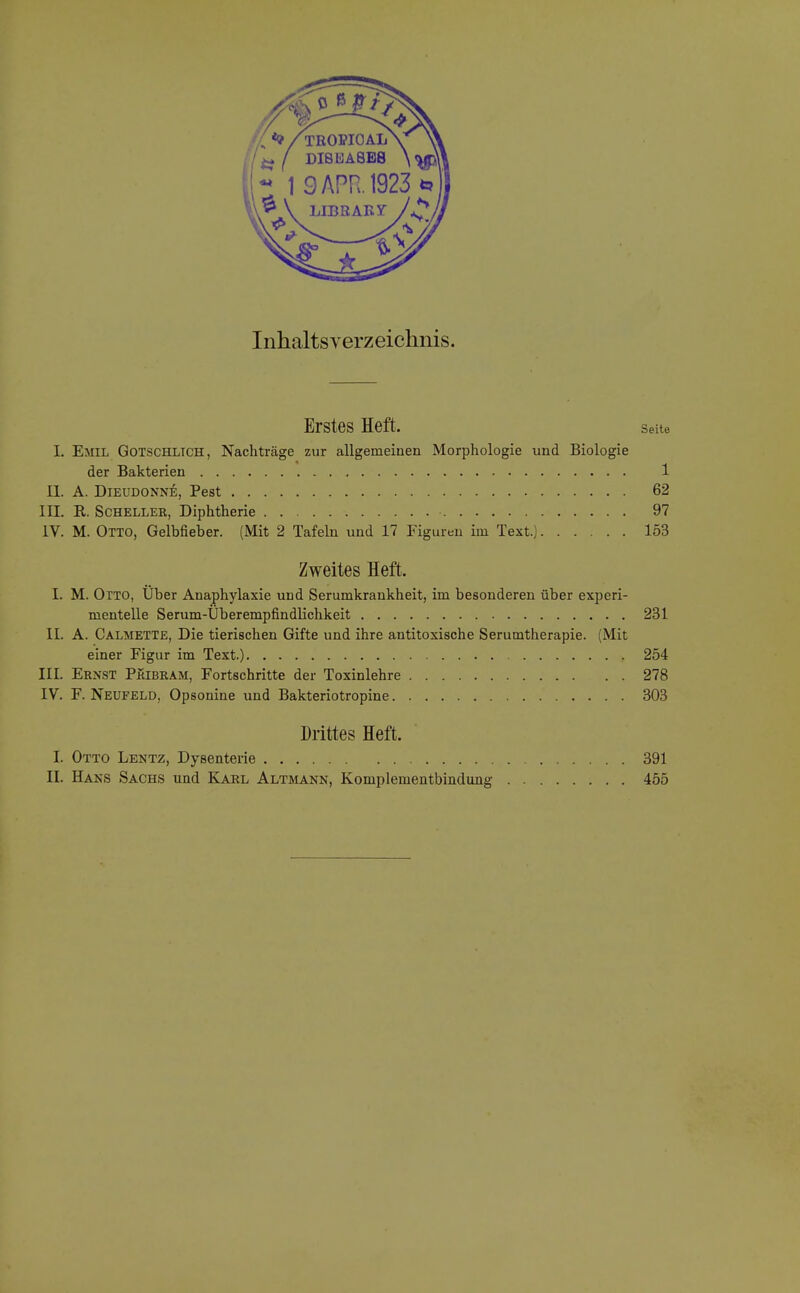 Inhaltsverzeichnis. Erstes Heft. Seite L Emil Gotschltch, Nachträge zur allgemeinen Morphologie und Biologie der Bakterien 1 IL A. Dieudonne, Pest 62 III. R. Scheller, Diphtherie 97 IV. M. Otto, Gelbfieber. (Mit 2 Tafeln und 17 Figuren im Text.) 153 Zweites Heft. I. M. Otto, Uber Anaphylaxie und Serumkrankheit, im besonderen über experi- mentelle Serum-Überempfindlichkeit 231 IL A. Calmette, Die tierischen Gifte und ihre antitoxische Serumtherapie. (Mit einer Figur im Text.) 254 III. Ernst Pkibram, Fortschritte der Toxinlehre 278 IV. F. Neufeld, Opsonine und Bakteriotropine 303 Drittes Heft. I. Otto Lektz, Dysenterie 391 II. Hans Sachs und Karl Altmann, Komplementbindung 455
