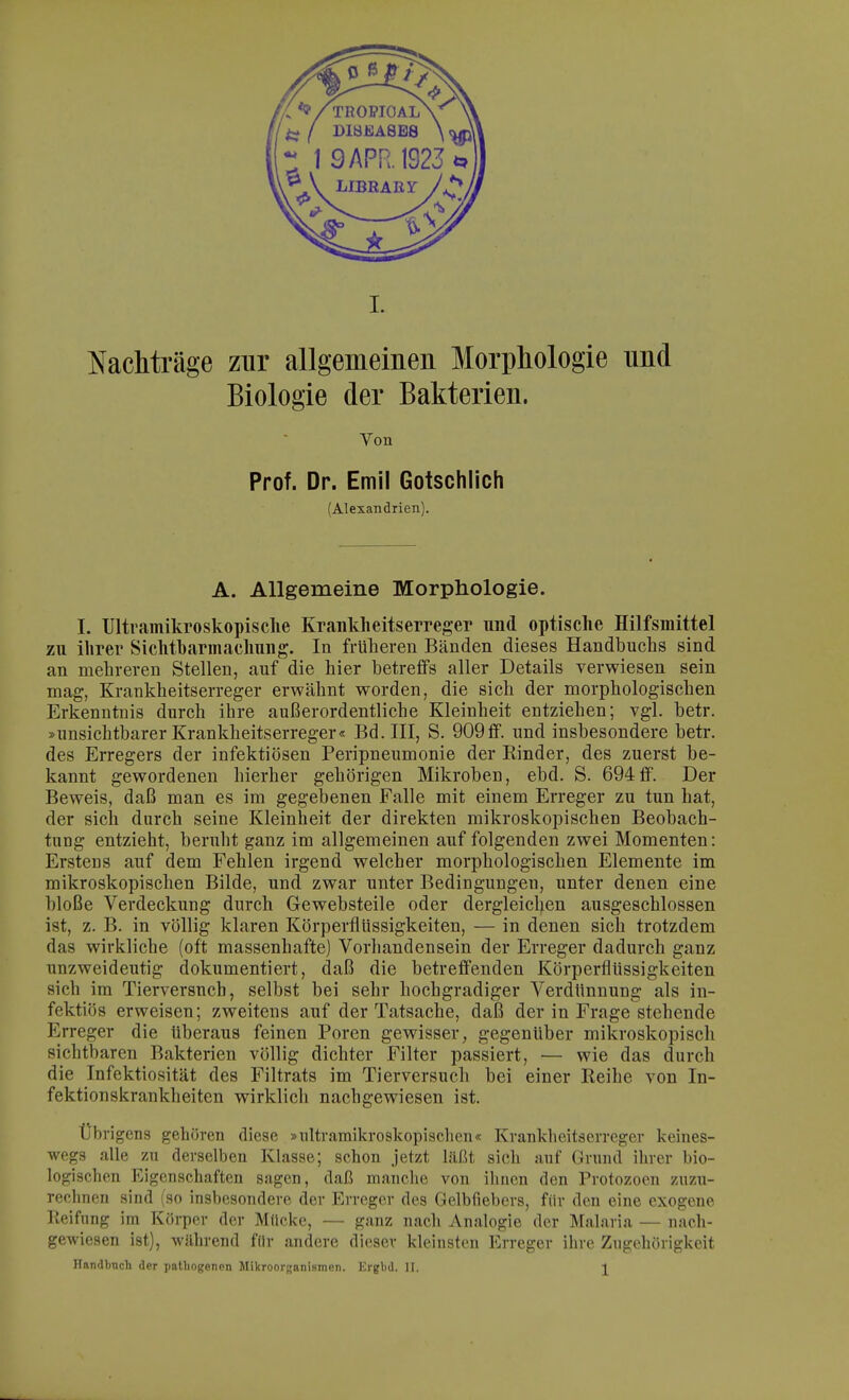 Nachträge zur allgemeinen Morphologie und Biologie der Bakterien. Von Prof. Dr. Emil Gotschlich (Alexandrien). A. Allgemeine Morphologie. I. Ultramikroskopische Krankheitserreger und optische Hilfsmittel zu ihrer Sichtbarmachung. In früheren Bänden dieses Handbuchs sind an mehreren Stellen, auf die hier betreffs aller Details verwiesen sein mag, Krankheitserreger erwähnt worden, die sich der morphologischen Erkenntnis durch ihre außerordentliche Kleinheit entziehen; vgl. betr. »unsichtbarer Krankheitserreger« Bd. III, S. 909ff. und insbesondere betr. des Erregers der infektiösen Peripneumonie der Kinder, des zuerst be- kannt gewordenen hierher gehörigen Mikroben, ebd. S. 694ff. Der Beweis, daß man es im gegebenen Falle mit einem Erreger zu tun hat, der sich durch seine Kleinheit der direkten mikroskopischen Beobach- tung entzieht, beruht ganz im allgemeinen auf folgenden zwei Momenten: Erstens auf dem Fehlen irgend welcher morphologischen Elemente im mikroskopischen Bilde, und zwar unter Bedingungen, unter denen eine bloße Verdeckung durch Gewebsteile oder dergleichen ausgeschlossen ist, z. B. in völlig klaren Körperflüssigkeiten, — in denen sich trotzdem das wirkliche (oft massenhafte) Vorhandensein der Erreger dadurch ganz unzweideutig dokumentiert, daß die betreffenden Körperflüssigkeiten sich im Tierversuch, selbst bei sehr hochgradiger Verdünnung als in- fektiös erweisen; zweitens auf der Tatsache, daß der in Frage stehende Erreger die überaus feinen Poren gewisser, gegenüber mikroskopisch sichtbaren Bakterien völlig dichter Filter passiert, — wie das durch die Infektiosität des Filtrats im Tierversuch bei einer Eeihe von In- fektionskrankheiten wirklich nachgewiesen ist. Übrigens gehören diese »ultramikroskopischen« Krankheitserreger keines- wegs alle zu derselben Klasse; schon jetzt läßt sich auf Grund ihrer bio- logischen Eigenschaften sagen, daß manche von ihnen den Protozoen zuzu- rechnen sind (so insbesondere der Erreger des Gelbfiebers, für den eine exogene Reifung im Körper der Mücke, — ganz nach Analogie der Malaria — nach- gewiesen ist), während für andere dieser kleinsten Erreger ihre Zugehörigkeit Handbuch der patliogenon Mikroorganismen. Krgl>d. II. J