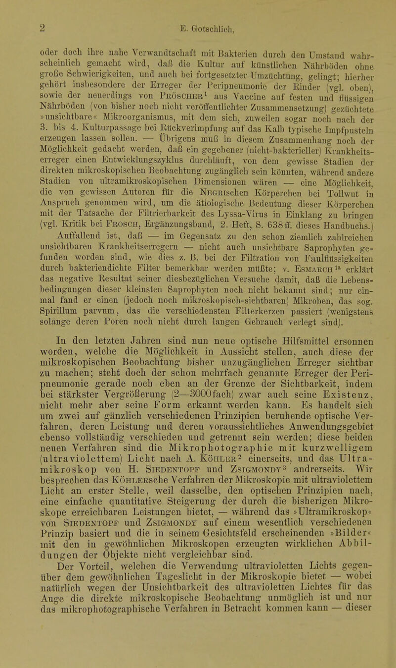 oder doch ihre nahe Verwandtschaft mit Bakterien durch den Umstand wahr- scheinlich gemacht wird, daß die Kultur auf künstlichen Nährböden ohne große Schwierigkeiten, und auch bei fortgesetzter Umzüchtung, gelingt; hierher gehört insbesondere der Erreger der Peripneumonie der Rinder (vgl. oben), sowie der neuerdiugs von PsösCHER1 aus Vaccine auf festen und flüssigen Nährböden (von bisher noch nicht veröffentlichter Zusammensetzung) gezüchtete »unsichtbare« Mikroorganismus, mit dem sich, zuweilen sogar noch nach der 3. bis 4. Kulturpassage bei Rückverimpfung auf das Kalb typische Impfpusteln erzeugen lassen sollen. — Übrigens muß in diesem Zusammenhang noch der Möglichkeit gedacht werden, daß ein gegebener (nicht-bakterieller) Krankheits- erreger einen Entwicklungszyklus durchläuft, von dem gewisse Stadien der direkten mikroskopischen Beobachtung zugänglich sein könnten, während andere Stadien von ultramikroskopischen Dimensionen wären — eine Möglichkeit die von gewissen Autoren für die NEGRischen Körperchen bei Tollwut in Anspruch genommen wird, um die ätiologische Bedeutung dieser Körperchen mit der Tatsache der Filtrierbarkeit des Lyssa-Virus in Einklang zu bringen (vgl. Kritik bei Frosch, Ergänzungsband, 2. Heft, S. 638ff. dieses Handbuchs.) Auffallend ist, daß — im Gegensatz zu den schon ziemlich zahlreichen unsichtbaren Krankheitserregern — nicht auch unsichtbare Saprophyten ge- funden worden sind, wie dies z. B. bei der Filtration von Faulnussigkeiten durch bakteriendichte Filter bemerkbar werden müßte; v. Esmarchla erklärt das negative Resultat seiner diesbezüglichen Versuche damit, daß die Lebens- bedingungen dieser kleinsten Saprophyten noch nicht bekannt sind; nur ein- mal fand er einen (jedoch noch mikroskopisch-sichtbaren) Mikroben, das sog. Spirillum parvum, das die verschiedensten Filterkerzen passiert (wenigstens solange deren Poren noch nicht durch langen Gebrauch verlegt sind). In den letzten Jahren sind nun neue optische Hilfsmittel ersonnen worden, welche die Möglichkeit in Aussicht stellen, auch diese der mikroskopischen Beobachtung bisher unzugänglichen Erreger sichtbar zu machen; steht doch der schon mehrfach genannte Erreger der Peri- pneumonie gerade noch eben an der Grenze der Sichtbarkeit, indem bei stärkster Vergrößerung (2—3000fach) zwar auch seine Existenz, nicht mehr aber seine Form erkannt werden kann. Es handelt sich um zwei auf gänzlich verschiedenen Prinzipien beruhende optische Ver- fahren, deren Leistung und deren voraussichtliches Anwendungsgebiet ebenso vollständig verschieden und getrennt sein werden; diese beiden neuen Verfahren sind die Mikrophotographie mit kurzwelligem (ultraviolettem) Licht nach A. Köhler2 einerseits, und das Ultra- mikroskop von H. Siedentopf und Zsigmondy3 andrerseits. Wir besprechen das KöHLERSche Verfahren der Mikroskopie mit ultraviolettem Licht an erster Stelle, weil dasselbe, den optischen Prinzipien nach, eine einfache quantitative Steigerung der durch die bisherigen Mikro- skope erreichbaren Leistungen bietet, — während das »Ultramikroskop von Siedentopf und Zsigmondy auf einem wesentlich verschiedenen Prinzip basiert und die in seinem Gesichtsfeld erscheinenden »Bilder« mit den in gewöhnlichen Mikroskopen erzeugten wirklichen Abbil- dungen der Objekte nicht vergleichbar sind. Der Vorteil, welchen die Verwendung ultravioletten Lichts gegen- über dem gewöhnlichen Tageslicht in der Mikroskopie bietet — wobei natürlich wegen der Unsichtbarkeit des ultravioletten Lichtes für das Auge die direkte mikroskopische Beobachtung unmöglich ist und nur das mikrophotographische Verfahren in Betracht kommen kann — dieser