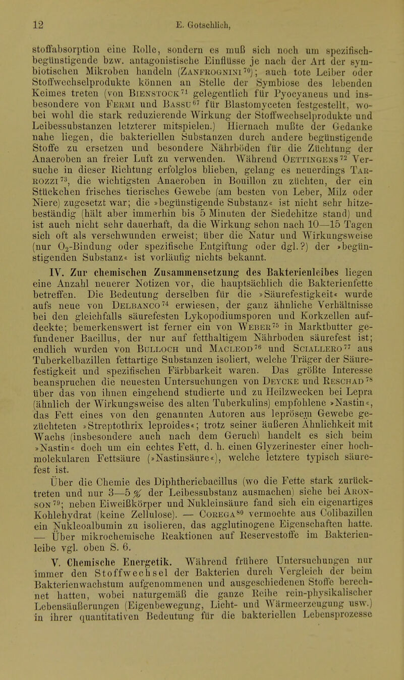 Stoffabsorption eine Kolle, sondern es muß sich noch um spezifisch- begUnstigende bzw. antagonistische Einflüsse je nach der Art der sym- biotischen Mikroben handeln (Zanfrognini 70); auch tote Leiber oder Stotl'wechselprodukte können an Stelle der Symbiose des lebenden Keimes treten (von Bienstock71 gelegentlich für Pyocyaneus und ins- besondere von Permi und Bassu07 für Blastomyceten festgestellt, wo- bei wohl die stark reduzierende Wirkung der Stoffwechsel)»rodukte und Leibessubstanzen letzterer mitspielen.) Hiernach mußte der Gedanke nahe liegen, die bakteriellen Substanzen durch andere begünstigende Stoffe zu ersetzen und besondere Nährböden für die Züchtung der Anaeroben an freier Luft zu verwenden. Während Oettingens72 Ver- suche in dieser Richtung erfolglos blieben, gelang es neuerdings Tar- rozzi73, die wichtigsten Anaeroben in Bouillon zu züchten, der ein Stückchen frisches tierisches Gewebe (am besten von Leber, Milz oder Niere) zugesetzt war; die »begünstigende Substanz« ist nicht sehr hitze- beständig (hält aber immerhin bis 5 Minuten der Siedehitze stand) und ist auch nicht sehr dauerhaft, da die Wirkung schon nach 10—15 Tagen sich oft als verschwunden erweist; Uber die Natur und Wirkungsweise (nur 02-Bindung oder spezifische Entgiftung oder dgl.?) der »begün- stigenden Substanz« ist vorläufig nichts bekannt. IV. Zur chemischen Zusammensetzung des Bakterienleibes liegen eine Anzahl neuerer Notizen vor, die hauptsächlich die Bakterienfette betreffen. Die Bedeutung derselben für die »Säurefestigkeit« wurde aufs neue von Delbanco74 erwiesen, der ganz ähnliche Verhältnisse bei den gleichfalls säurefesten Lykopodiumsporen und Korkzellen auf- deckte; bemerkenswert ist ferner ein von Weber75 in Marktbutter ge- fundener Bacillus, der nur auf fetthaltigem Nährboden säurefest ist; endlich wurden von Bülloch und Macleod76 und Sciallero77 aus Tuberkelbazillen fettartige Substanzen isoliert, welche Träger der Säure- festigkeit und spezifischen Färbbarkeit waren. Das größte Interesse beanspruchen die neuesten Untersuchungen von Deycke und Reschad 7> über das von ihnen eingehend studierte und zu Heilzwecken bei Lepra (ähnlich der Wirkungsweise des alten Tuberkulins) empfohlene »Nastin«, das Fett eines von den genannten Autoren aus leprösem Gewebe ge- züchteten »Streptothrix leproides«; trotz seiner äußeren Ähnlichkeit mit Wachs (insbesondere auch nach dem Geruch) handelt es sich beim »Nastin« doch um ein echtes Fett, d. h. einen Glyzerinester einer hoch- molekularen Fettsäure (»Nastinsäure«), welche letztere typisch säure- fest ist. Über die Chemie des Diphtheriebacillus (wo die Fette stark zurück- treten und nur 3—5 % der Leibessubstanz ausmachen) siehe bei Ahon- son79; neben Eiweißkörper und Nukleinsäure fand sich ein eigenartiges Kohlehydrat (keine Zellulose). — Corega80 vermochte aus Colibazillen ein Nukleoalbumin zu isolieren, das agglutinogene Eigenschaften hatte. — Über mikrochemische Reaktionen auf Reservestoffe im Bakterien- leibe vgl. oben S. 6. V. Chemische Energetik. Während frühere Untersuchungen nur immer den Stoffwechsel der Bakterien durch Vergleich der beim Bakterienwachstum aufgenommenen und ausgeschiedenen Stoffe berech- net hatten, wobei naturgemäß die ganze Reihe rein-physikalischer Lebensäußerungen (Eigenbewegung, Licht- und Wärmeerzeugung usw.) in ihrer quantitativen Bedeutung für die bakteriellen Lebensprozesse