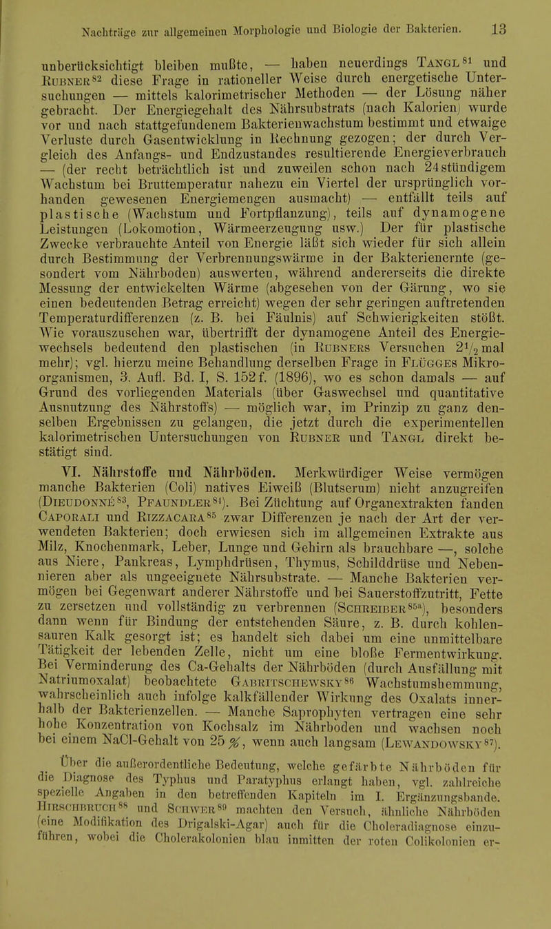 unberücksichtigt bleiben mußte, — haben neuerdings Tangl8* m& Rubner82 diese Frage in rationeller Weise durch energetische Unter- suchungen — mittels kalorimetrischer Methoden — der Lösung näher gebracht. Der Energiegehalt des Nährsubstrats (nach Kalorienj wurde vor und nach stattgefundenem Bakterienwachstum bestimmt und etwaige Verluste durch Gasentwicklung in Kechnung gezogen; der durch Ver- gleich des Anfangs- und Endzustandes resultierende Energieverbrauch — (der recht beträchtlich ist und zuweilen schon nach 24sttindigem Wachstum bei Bruttemperatur nahezu ein Viertel der ursprünglich vor- handen gewesenen Energiemengen ausmacht) — entfällt teils auf plastische (Wachstum und Fortpflanzung), teils auf dynamogene Leistungen (Lokomotion, Wärmeerzeugung usw.) Der für plastische Zwecke verbrauchte Anteil von Energie läßt sich wieder für sich allein durch Bestimmung der Verbrennungswärme in der Bakterienernte (ge- sondert vom Nährboden) auswerten, während andererseits die direkte Messung der entwickelten Wärme (abgesehen von der Gärung, wo sie einen bedeutenden Betrag erreicht) wegen der sehr geringen auftretenden Temperaturdifferenzen (z. B. bei Fäulnis) auf Schwierigkeiten stößt. Wie vorauszusehen war, übertrifft der dynamogene Anteil des Energie- wechsels bedeutend den plastischen (in Kubners Versuchen 21/2mal mehr); vgl. hierzu meine Behandlung derselben Frage in Flügges Mikro- organismen, 3. Aufl. Bd. I, S. 152 f. (1896), wo es schon damals — auf Grund des vorliegenden Materials (Uber Gaswechsel und quantitative Ausnutzung des Nährstoffs) — möglich war, im Prinzip zu ganz den- selben Ergebnissen zu gelangen, die jetzt durch die experimentellen kalorimetrischen Untersuchungen von Kubner und Tangl direkt be- stätigt sind. VI. Nährstoffe und Nährböden. Merkwürdiger Weise vermögen manche Bakterien (Coli) natives Eiweiß (Blutserum) nicht anzugreifen (Dieudonne83, Pfaundler84). Bei Züchtung auf Organextrakten fanden Caporali und Rizzacara85 zwar Differenzen je nach der Art der ver- wendeten Bakterien; doch erwiesen sich im allgemeinen Extrakte aus Milz, Knochenmark, Leber, Lunge und Gehirn als brauchbare —, solche aus Niere, Pankreas, Lymphdrüsen, Thymus, Schilddrüse und Neben- nieren aber als ungeeignete Nährsubstrate. — Manche Bakterien ver- mögen bei Gegenwart anderer Nährstoffe und bei Sauerstoff zutritt, Fette zu zersetzen und vollständig zu verbrennen (Schreiber8511), besonders dann wenn für Bindung der entstehenden Säure, z. B. durch kohlen- sauren Kalk gesorgt ist; es handelt sich dabei um eine unmittelbare Tätigkeit der lebenden Zelle, nicht um eine bloße Fermentwirkung. Bei Verminderung des Ca-Gehalts der Nährböden (durch Ausfällung mit Natriumoxalat) beobachtete Gabritschewsky86 Wachstumshemmun-. wahrscheinlich auch infolge kalkfällender Wirkung des Oxalats inner- halb der Bakterienzellen. — Manche Saprophyten vertragen eine sehr hohe Konzentration von Kochsalz im Nährboden und wachsen noch bei einem NaCl-Gehalt von 25^, wenn auch langsam (Lewandowsky87). Über die außerordentliche Bedeutung, welche gefärbte Nährböden für die Diagnose des Typhus und Paratyphus erlangt haben, vgl. zahlreiche spezielle Angaben in den betreffenden Kapiteln im I. Ergänzungsbande. HTBSOHBEUCH88 und Schwer8» machten den Versuch, ähnliche Nährböden (eine Modifikation des Drigalski-Agar) auch für die Choleradiagnose einzu- führen, wobei die Cholerakolonien blau inmitten der roten Colikolonien er-
