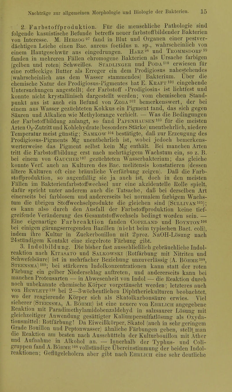 2. Farbstoffproduktion. Für die menschliche Pathologie sind folgende kasuistische Befunde betreffs neuer farbstoffbildender Bakterien von Interesse. M. Herzog97 fand in Blut und Orgauen einer pestver- dachtigen Leiche einen Bac. aureus foetidus n. sp., wahrscheinlich von einem Hautgeschwür aus eingedrungen. Harz«8 und Trommsdorf90 fanden in mehreren Fällen chromogene Bakterien als Ursache farbigen (gelben und roten) Schweißes. Stadlinger und Poda1u0 erwiesen für eine rotfleckige Butter als Erreger ein dem Prodigiosus nahestehendes (wahrscheinlich aus dem Wasser stammendes) Bakterium. Über die chemische Natur des Prodigiosus-Pigmentes hat E. Kraft 101 eingehende Untersuchungen angestellt; der Farbstoff »Prodigiosin« ist lichtfest und konnte nicht krystallinisck dargestellt werden; vom chemischen Stand- punkt aus ist auch ein Befund von Zega102 bemerkenswert, der bei einem aus Wasser gezüchteten Kokkus ein Pigment tand, das sich gegen Säuren und Alkalien wie Methylorange verhielt. — Was die Bedingungen der Farbstoffbildung anlangt, so fand Papenhausen 103 für die meisten Arten 02-Zutritt und Kohlehydrate (besonders Stärke) unentbehrlich, niedere Temperatur meist günstig; Samkow104 bestätigte, daß zur Erzeugung des Prodigiosus-Pigments Mg unentbehrlich ist, wobei jedoch bemerkens- werterweise das Pigment selbst kein Mg enthält. Bei manchen Arten tritt die Farbstoffbildung erst nach mehrtägigem Wachstum ein, so z. B. bei einem von Gaucher107 gezüchteten Wasserbakterium; das gleiche konnte Verf. auch an Kulturen des Bac. melitensis konstatieren (dessen ältere Kulturen oft eine bräunliche Verfärbung zeigen). Daß die Farb- stoffproduktion, so augenfällig sie ja auch ist, doch in den meisten Fällen im Bakterienfarbstoffwechsel nur eine akzidentelle Eolle spielt, dafür spricht unter anderem auch die Tatsache, daß bei derselben Art einerseits bei farblosem und andererseits bei normalem farbigem Wachs- tum die übrigen Stoffwechselprodukte die gleichen sind (Sullivan 105); es kann also durch den Ausfall der Farbstoffproduktion keine tief- greifende Veränderung des Gesamtstoffwechsels bedingt worden sein. — Eine eigenartige Farbreaktion fanden Copeland und Boynton106 bei einigen gärungserregenden Bazillen (nicht beim typischen Bact. coli), indem ihre Kultur in Zuckerbouillon mit 2proz. NaOH-Lösung nach 24 stundigem Kontakt eine ziegelrote Färbung gibt. 3. Indolbildung. Die bisher fast ausschließlich gebräuchliche Indol- reaktion nach Kitasato und Salkowski (Rotfärbung mit Nitriten und Schwefelsäure) ist in mehrfacher Beziehung unzuverlässig (A. Böhme108, Steensma) 109; bei stärkeren Indolkonzentrationen kann statt der roten Färbung ein gelber Niederschlag auftreten, und andererseits kann bei manchen Proteusarten — in Abwesenheit von Indol — die Reaktion durch noch unbekannte chemische Körper vorgetäuscht werden; letzteres auch von Hewlett0 bei 2—3wöchentlichen Diphtheriekulturen beobachtet, wo der reagierende Körper sich als Skatolkarbonsäure erwies. Viel sicherer (Steensma, A. Böhme) ist eine neuere von Ehrlich angegebene Reaktion mit Paradimethylamidobenzaldehyd in salzsaurer Lösung mit gleichzeitiger Anwendung gesättigter Kaliumpersulfatlösung als Oxyda- tionsmittel: Rotfärbung! Da Eiweißkörper, Skatol (auch in sehr geringem Grade Bouillon und Peptonwasser) ähnliche Färbungen geben, stellt man die Reaktion am besten nach Ausschütteln der Kulturbouillon mit Äther und Aufnahme in Alkohol an. — Innerhalb der Typhus- und Coli- gruppen fand A. Böhme 108 vollständige Übereinstimmung der beiden Tndol- reaktionen; Gefliigelcholera aber gibt nach Ehulich eine sehr deutliche