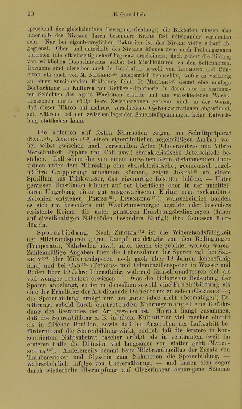 sprechend der gleichsinnigen Bewegungsrichtung); die Bakterien müssen also innerhalb des Niveaus durch besondere Kräfte fest miteinander verbunden sein. Nur bei eigenbeweglichen Bakterien ist das Niveau völlig scharf ab- gegrenzt. Ober- und unterhalb des Niveaus können zwar noch Trübungszonen auftreten (die oft einseitig scharf begrenzt erscheinen); doch gehört die Bildung von wirklichen Doppelniveaus selbst bei Mischkulturen zu den Seltenheiten Übri gens sind dieselben auch in Reinkultur sowohl von Lehmann und Cur- chod als auch von M. Neisser145 gelegentlieh beobachtet, wofür es vorläufig an einer zureichenden Erklärung fehlt; R. Müller146 deutet eine analoge Beobachtung an Kulturen von Geflügel-Diphtherie, in denen nur in bestimm- ten Schichten des Agars Wachstum eintritt und die verschiedenen Wachs- tumszonen durch völlig leere Zwischenzonen getrennt sind, in der Weise, daß dieser Mikrob auf mehrere verschiedene 02-Konzentrationen abgestimmt, sei, während bei den zwischenliegenden Sauerstoffspannungen keiue Entwick- lung statthaben kann. Die Kolonien auf festen Nährböden zeigen am Schnittpräparat (Saul147, Axelrad148) einen eigentümlichen regelmäßigen Aufbau, wo- bei selbst zwischen nach verwandten Arten (Choleravibrio und Vibrio Metschnikoff, Typhus und Coli usw.) charakteristische Unterschiede be- stehen. Daß schon die von einem einzelnen Keim abstammenden Indi- viduen unter dem Mikroskop eine charakteristische, geometrisch regel- mäßige Gruppierung annehmen können, zeigte Jones149 an einem Spirillum aus Trinkwasser, das eigenartige Rosetten bildete. — Unter gewissen Umständen können auf der Oberfläche oder in der unmittel- baren Umgebung einer gut ausgewachsenen Kultur neue »sekundäre« Kolonien entstehen (Preisz150, Eisenberg151); wahrscheinlich handelt es sich um besonders mit Wachstumsenergie begabte oder besonders resistente Keime, die unter günstigen Ernährungsbedingungen (daher auf eiweißhaltigen Nährböden besonders häufig!) ihre Genossen Uber- flügeln. Sporenbildung. Nach Zirolia152 ist die Widerstandsfähigkeit der Milzbrandsporen gegen Dampf unabhängig von den Bedingungen (Temperatur, Nährboden usw.), unter denen sie gebildet worden waren. Zahlenmäßige Angaben über die Lebensdauer der Sporen vgl. bei Sze- kely 153 (der Milzbrandsporen noch nach über 18 Jahren lebensfähig fand) und bei Cao 154 (Tetanus- und Ödembazillensporen in Wasser und Boden über 10 Jahre lebensfähig, während Rauschbrandsporen sich als viel weniger resistent erwiesen. — Was die biologische Bedeutung der Sporen anbelangt, so ist in denselben sowohl eine Fruchtbildung als eine der Erhaltung der Art dienende Dauerform zu sehen (Gärtner155); die Sporenbildung erfolgt nur bei guter (aber nicht Ubermäßiger!) Er- nährung, sobald durch eintretenden Nahrungsmangel eine Gefähr- dung des Bestandes der Art gegeben ist. Hiermit hängt zusammen, daß die Sporenbildung z. B. in altem Kulturfiltrat viel rascher eintritt als in frischer Bouillon, sowie daß bei Anaeroben der Luftzutritt be- fördernd auf die Sporenbildung wirkt, endlich daß die letztere in kon- zentriertem Nährsubstrat rascher erfolgt als in verdünntem (weil im ersteren Falle die Diffusion viel langsamer von statten geht) (Matzu- sci-iita157). Andererseits hemmt beim Milzbrandbacillus der Zusatz von Traubenzucker und Glyzerin zum Nährboden die Sporenbildung, — wahrscheinlich infolge von Überernährung, — und lassen sich sogar durch wiederholte Überimpfung auf Glyzerinagar asporogene Stämme
