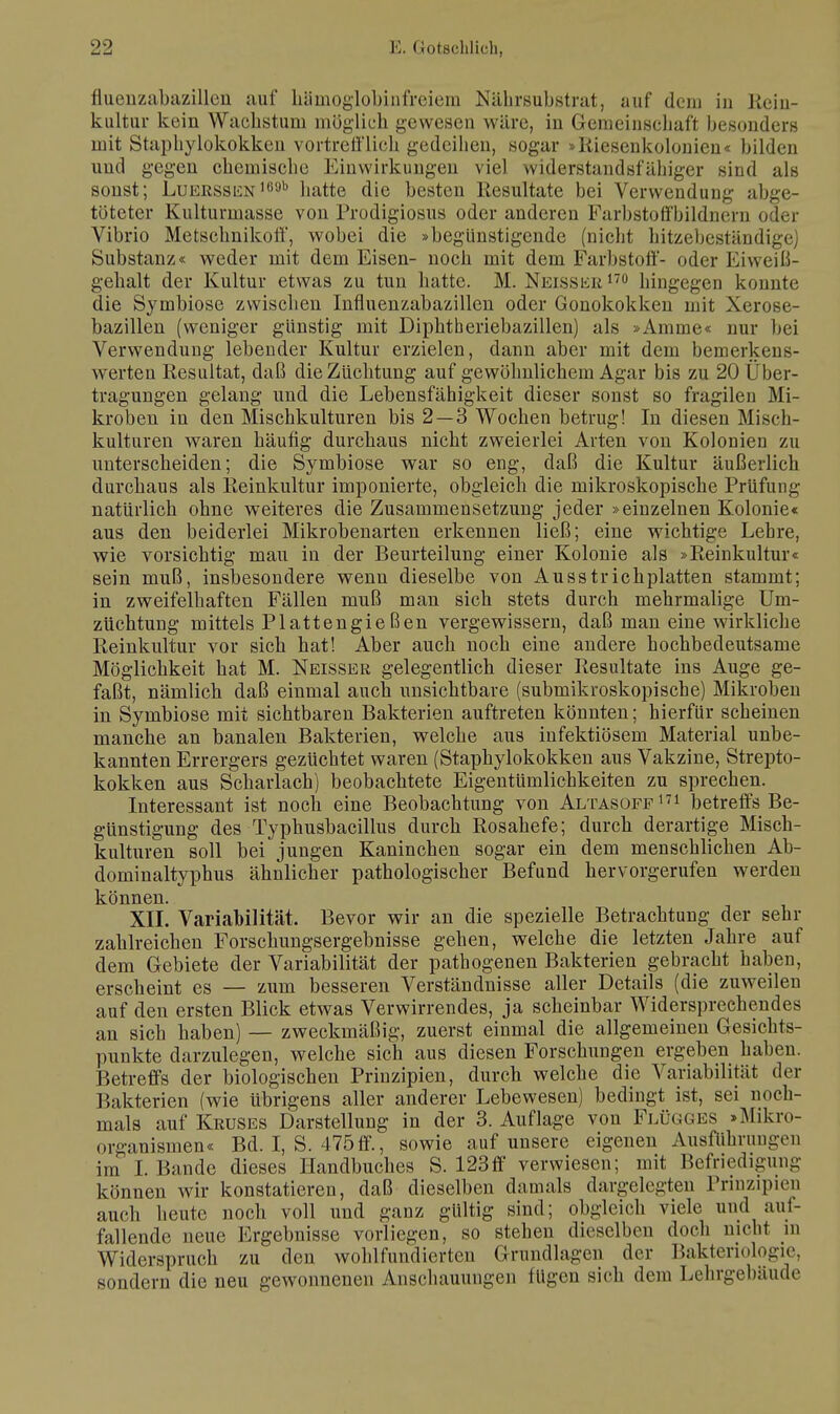fluenzabazillen auf hamoglobinfreiem Nährsubstrat, auf dein in Rein- kultur kein Wachstum möglich gewesen wäre, in Gemeinsehatt besonders mit Staphylokokken vortrell'lich gedeihen, sogar »Riesenkolonien « bilden und gegen chemische Einwirkungen viel widerstandsfähiger sind als sonst; LuERSSEN,69b hatte die besten Resultate bei Verwendung abge- töteter Kulturmasse von Prodigiosus oder anderen Farbstoffbildnern oder Vibrio Metschnikoff, wobei die »begünstigende (nicht hitzebeständige) Substanz« weder mit dem Eisen- noch mit dem Farbstoff- oder Eiweiß- gehalt der Kultur etwas zu tun hatte. M. Neisser 170 hingegen konnte die Symbiose zwischen Influenzabazillen oder Gonokokken mit Xerose- bazillen (weniger günstig mit Diphtheriebazillen) als »Amme« nur bei Verwendung lebender Kultur erzielen, dann aber mit dem bemerkens- werten Resultat, daß die Züchtung auf gewöhnlichem Agar bis zu 20 Über- tragungen gelang und die Lebensfähigkeit dieser sonst so fragilen Mi- kroben in den Mischkulturen bis 2—3 Wochen betrug! In diesen Misch- kulturen waren häufig durchaus nicht zweierlei Arten von Kolonien zu unterscheiden; die Symbiose war so eng, daß die Kultur äußerlich durchaus als Reinkultur imponierte, obgleich die mikroskopische Prüfung natürlich ohne weiteres die Zusammensetzung jeder »einzelnen Kolonie« aus den beiderlei Mikrobenarten erkennen ließ; eine wichtige Lehre, wie vorsichtig mau in der Beurteilung einer Kolonie als »Reinkultur« sein muß, insbesondere wenn dieselbe von Ausstrichplatten stammt; in zweifelhaften Fällen muß man sich stets durch mehrmalige Um- züchtung mittels Plattengießen vergewissern, daß man eine wirkliche Reinkultur vor sich hat! Aber auch noch eine andere hochbedeutsame Möglichkeit hat M. Neisser gelegentlich dieser Resultate ins Auge ge- faßt, nämlich daß einmal auch unsichtbare (submikroskopische) Mikroben in Symbiose mit sichtbaren Bakterien auftreten könnten; hierfür scheinen manche an banalen Bakterien, welche aus infektiösem Material unbe- kannten Errergers gezüchtet waren (Staphylokokken aus Vakzine, Strepto- kokken aus Scharlach) beobachtete Eigentümlichkeiten zu sprechen. Interessant ist noch eine Beobachtung von Altasoff171 betreffs Be- günstigung des Typhusbacillus durch Rosahefe; durch derartige Misch- kulturen soll bei jungen Kaninchen sogar ein dem menschlichen Ab- dominaltyphus ähnlicher pathologischer Befund hervorgerufen werden können. XII. Variabilität. Bevor wir an die spezielle Betrachtung der sehr zahlreichen Forschungsergebnisse gehen, welche die letzten Jahre auf dem Gebiete der Variabilität der pathogenen Bakterien gebracht haben, erscheint es — zum besseren Verständnisse aller Details (die zuweilen auf den ersten Blick etwas Verwirrendes, ja scheinbar Widersprechendes an sich haben) — zweckmäßig, zuerst einmal die allgemeinen Gesichts- punkte darzulegen, welche sich aus diesen Forschungen ergeben haben. Betreffs der biologischen Prinzipien, durch welche die Variabilität der Bakterien (wie übrigens aller anderer Lebewesen) bedingt ist, sei noch- mals auf Kruses Darstellung in der 3. Auflage von Flügges »Mikro- organismen« Bd. I, S. 475ff., sowie auf unsere eigenen Ausfuhrungen im I. Bande dieses Handbuches S. 123ff verwiesen; mit Befriedigung können wir konstatieren, daß dieselben damals dargelegten Prinzipien auch heute noch voll und ganz gültig sind; obgleich viele und auf- fallende neue Ergebnisse vorliegen, so stehen dieselben doch nicht in Widerspruch zu den wohlfundierten Grundlagen der Bakteriologie, sondern die neu gewonnenen Anschauungen fügen sich dem Lehrgebäude