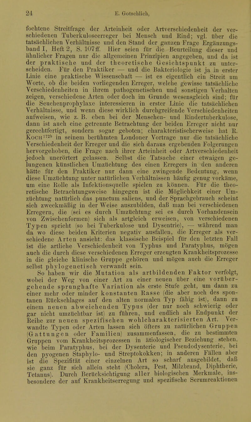 focliteue Streitfrage der Arteinheit oder Artverschiedenheit der ver- schiedenen Tuberkuloseerreger bei Mensch und Rind; vgl. Uber die tatsächlichen Verhältnisse und den Stand der ganzen Frage Ergänzungs- band I, Heft 2, S. 107 ff. Hier seien für die Beurteilung dieser und ähnlicher Fragen nur die allgemeinen Prinzipien angegeben, und da ist der praktische und der theoretische Gesichtspunkt zu unter- scheiden. Für den Praktiker — und die Bakteriologie ist ja in erster Linie eine praktische Wissenschaft — ist es eigentlich ein Streit um Worte, ob die beiden vorliegenden Erreger, welche gewisse tatsächliche Verschiedenheiten in ihrem pathogenetischen und sonstigen Verhalten zeigen, verschiedene Arten oder doch im Grunde wesensgleich sind; für die Seuchenprophylaxe interessieren in erster Linie die tatsächlichen Verhältnisse, und wenn diese wirklich durchgreifende Verschiedenheiten aufweisen, wie z. B. eben bei der Menschen- und Rindertuberkulose, dann ist auch eine getrennte Betrachtung der beiden Erreger nicht nur gerechtfertigt, sondern sogar geboten; charakteristischerweise hat R. KocH172b in seinem berühmten Londoner Vortrage nur die tatsächliche Verschiedenheit der Erreger und die sich daraus ergebenden Folgerungen hervorgehoben, die Frage nach ihrer Arteinheit oder Artverschiedenheit jedoch unerörtert gelassen. Selbst die Tatsache einer etwaigen ge- lungenen künstlichen Umzüchtung des einen Erregers in den anderen hätte für den Praktiker nur dann eine zwingende Bedeutung, wenn diese Umzüchtung unter natürlichen Verhältnissen häufig genug vorkäme, um eine Rolle als Infektionsquelle spielen zu können. Für die theo- retische Betrachtungsweise hingegen ist die Möglichkeit einer Um- züchtung natürlich das punctum saliens, und der Sprachgebrauch scheint sich zweckmäßig in der Weise auszubilden, daß man bei verschiedenen Erregern, die (sei es durch Umzüchtung sei es durch Vorhandensein von Zwischenformen) sich als artgleich erweisen, von verschiedenen Typen spricht (so bei Tuberkulose und Dysentrie), — während man da wo diese beiden Kriterien negativ ausfallen, die Erreger als ver- schiedene Arten ansieht: das klassisehe Beispiel für den letzten Fall ist die artliche Verschiedenheit von Typhus und Paratyphus, mögen auch die durch diese verschiedenen Erreger erzeugten Krankheitsprozesse in die gleiche klinische Gruppe gehören und mögen auch die Erreger selbst phylogenetisch verwandt sein. So haben wir die Mutation als artbildenden Faktor verfolgt, wobei der Weg von einer Art zu einer neuen über eine vorüber- gehende sprunghafte Variation als erste Stufe geht, um dann zu einer mehr oder minder konstanten Rasse (die aber noch des spon- tanen Rückschlages auf den alten normalen Typ fähig ist), dann zu einem neuen abweichenden Typus (der nur noch schwierig oder gar nicht umzüchtbar ist) zu führen, und endlich als Endpunkt der Reihe zur neuen spezifischen wohlcharakterisierten Art. Ver- wandte Typen oder Arten lassen sich öfters zu natürlichen Gruppen (Gattungen oder Familien) zusammenfassen, die zu bestimmten Gruppen vom Krankheitsprozessen in ätiologischer Beziehung stehen, wie beim Paratyphus, bei der Dysenterie und Pseudodysenterie, bei den pyogenen Staphylo- und Streptokokken; in anderen Füllen aber ist die Spezifität einer einzelnen Art so scharf ausgebildet, daß sie ganz für sich allein steht (Cholera, Pest, Milzbrand, Diphtherie, Tetanus). Durch Berücksichtigung aller biologischen Merkmale, ins- besondere der auf Krankheitserregung und spezifische Serumreaktionen