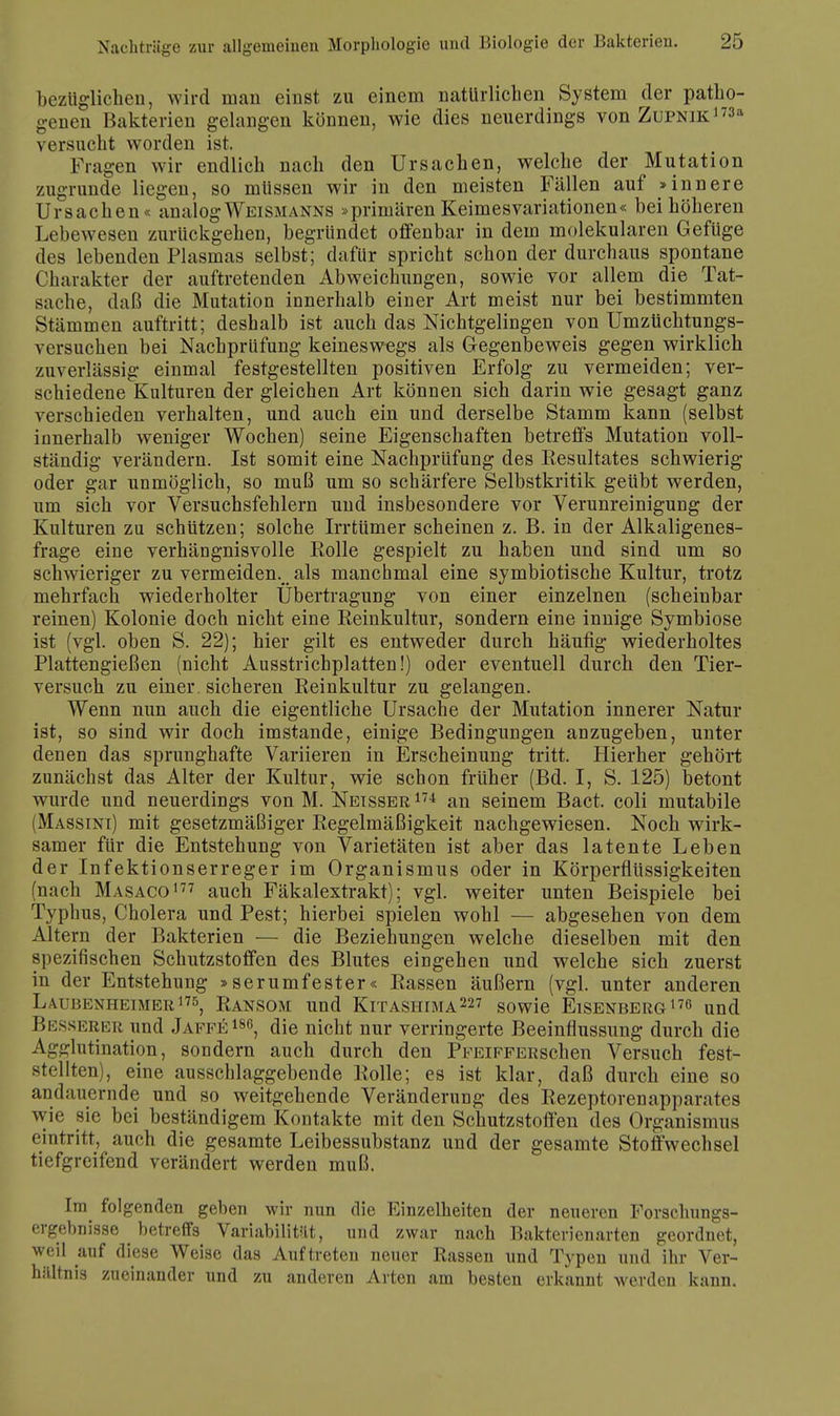 bezüglichen, wird man einst zu einem natürlichen System der patho- gnen Bakterien gelangen können, wie dies neuerdings von Zupnik173* versucht worden ist. Kragen wir endlich nach den Ursachen, welche der Mutation zugrunde liegen, so müssen wir in den meisten Fällen auf »innere Ursachen« analog Weismanns »primären Keimesvariationen« bei höheren Lebewesen zurückgehen, begründet offenbar in dem molekularen Gefüge des lebenden Plasmas selbst; dafür spricht schon der durchaus spontane Charakter der auftretenden Abweichungen, sowie vor allem die Tat- sache, daß die Mutation innerhalb einer Art meist nur bei bestimmten Stämmen auftritt; deshalb ist auch das Nichtgelingen von Umzüchtungs- versuchen bei Nachprüfung keineswegs als Gegenbeweis gegen wirklich zuverlässig einmal festgestellten positiven Erfolg zu vermeiden; ver- schiedene Kulturen der gleichen Art können sich darin wie gesagt ganz verschieden verhalten, und auch ein und derselbe Stamm kann (selbst innerhalb weniger Wochen) seine Eigenschaften betreffs Mutation voll- ständig verändern. Ist somit eine Nachprüfung des Resultates schwierig oder gar unmöglich, so muß um so schärfere Selbstkritik geübt werden, um sich vor Versuchsfehlern und insbesondere vor Verunreinigung der Kulturen zu schützen; solche Irrtümer scheinen z. B. in der Alkaligenes- frage eine verhängnisvolle Rolle gespielt zu haben und sind um so schwieriger zu vermeiden.^ als manchmal eine symbiotische Kultur, trotz mehrfach wiederholter Übertragung von einer einzelnen (scheinbar reinen) Kolonie doch nicht eine Reinkultur, sondern eine innige Symbiose ist (vgl. oben S. 22); hier gilt es entweder durch häufig wiederholtes Plattengießen (nicht Ausstrichplatten!) oder eventuell durch den Tier- versuch zu einer, sicheren Reinkultur zu gelangen. Wenn nun auch die eigentliche Ursache der Mutation innerer Natur ist, so sind wir doch imstande, einige Bedingungen anzugeben, unter denen das sprunghafte Variieren in Erscheinung tritt. Hierher gehört zunächst das Alter der Kultur, wie schon früher (Bd. I, S. 125) betont wurde und neuerdings von M. Netsser174 an seinem Bact. coli mutabile (Massini) mit gesetzmäßiger Regelmäßigkeit nachgewiesen. Noch wirk- samer für die Entstehung von Varietäten ist aber das latente Leben der Infektionserreger im Organismus oder in Körperflüssigkeiten (nach Masaco177 auch Fäkalextrakt); vgl. weiter unten Beispiele bei Typhus, Cholera und Pest; hierbei spielen wohl — abgesehen von dem Altern der Bakterien — die Beziehungen welche dieselben mit den spezifischen Schutzstoffen des Blutes eingehen und welche sich zuerst in der Entstehung »serumfester« Rassen äußern (vgl. unter anderen Laubenheimer175, Ransom und Kitashima227 sowie Eisenberg176 und Besserer und Jaffe 186, die nicht nur verringerte Beeinflussung durch die Agglutination, sondern auch durch den PFEiFFERschen Versuch fest- stellten), eine ausschlaggebende Rolle; es ist klar, daß durch eine so andauernde und so weitgehende Veränderung des Rezeptorenapparates wie sie bei beständigem Kontakte mit den Schutzstoffen des Organismus eintritt, auch die gesamte Leibessubstanz und der gesamte Stoffwechsel tiefgreifend verändert werden muß. Im folgenden geben wir nun die Einzelheiten der neueren Forschungs- ergebnisse betreffs Variabilität, und zwar nach Bakterienarten geordnet, weil auf diese Weise das Auftreten neuer Rassen und Typen und ihr Ver- hältnis zueinander und zu anderen Arten am besten erkannt werden kann.