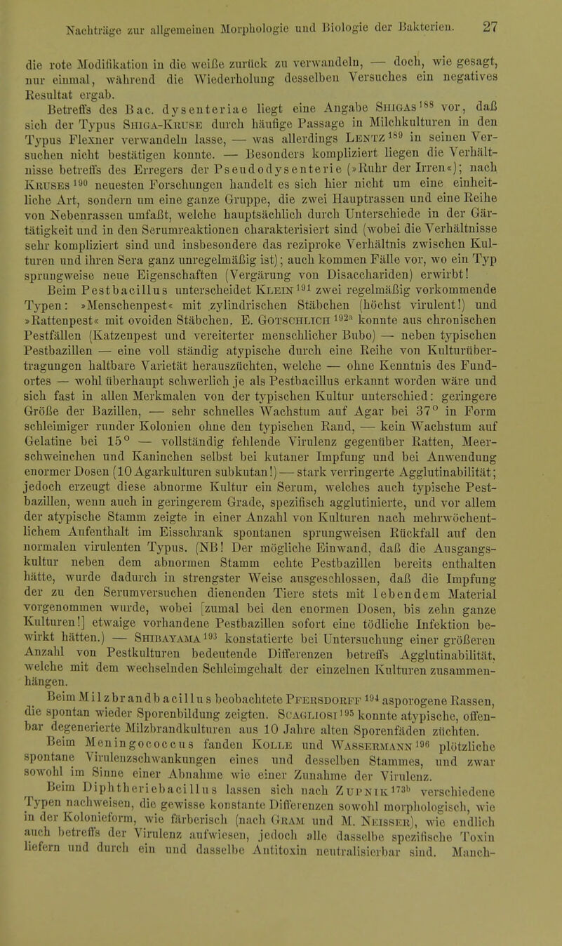 die rote Modifikation in die weiße zurück zu verwandeln, — doch, wie gesagt, nur einmal, während die Wiederholung desselben Versuches ein negatives Resultat ergab. Betreffs des Bac. dysenteriae liegt eine Angabe Siugas188 vor, daß sich der Typus Shiga-Kruse durch häufige Passage in Milchkulturen in den Typus Flexner verwandeln lasse, — was allerdings Lentz189 in seinen Ver- suchen nicht bestätigen konnte. — Besonders kompliziert liegen die Verhält- nisse betreffs des Erregers der Pseudodysenterie (»Ruhr der Irren«); nach Kruses 190 neuesten Forschungen handelt es sich hier nicht um eine einheit- liche Art, sondern um eine ganze Gruppe, die zwei Hauptrassen und eine Reihe von Nebenrassen umfaßt, welche hauptsächlich durch Unterschiede in der Gär- tätigkeit und in den Serumreaktionen charakterisiert sind (wobei die Verhältnisse sehr kompliziert sind und insbesondere das reziproke Verhältnis zwischen Kul- turen und ihren Sera ganz unregelmäßig ist); auch kommen Fälle vor, wo ein Typ sprungweise neue Eigenschaften (Vergärung von Disacchariden) erwirbt! Beim Pestbacillus unterscheidet Klein191 zwei regelmäßig vorkommende Typen: »Menschenpest« mit zylindrischen Stäbchen (höchst virulent!) und »Rattenpest« mit ovoiden Stäbchen. E. Gotschlich 192:1 konnte aus chronischen Pestfällen (Katzenpest und vereiterter menschlicher Bubo) — neben typischen Pestbazillen — eine voll ständig atypische durch eine Reihe von Kulturüber- tragungen haltbare Varietät herauszüchten, welche — ohne Kenntnis des Fund- ortes — wohl überhaupt schwerlich je als Pestbacillus erkannt worden wäre und sich fast in allen Merkmalen von der typischen Kultur unterschied: geringere Größe der Bazillen, — sehr schnelles Wachstum auf Agar bei 37° in Form schleimiger runder Kolonien ohne den typischen Rand, — kein Wachstum auf Gelatine bei 15° — vollständig fehlende Virulenz gegenüber Ratten, Meer- schweinchen und Kaninchen selbst bei kutaner Impfung und bei Anwendung enormer Dosen (10 Agarkulturen subkutan!) — stark verringerte Agglutinabilität; jedoch erzeugt diese abnorme Kultur ein Serum, welches auch typische Pest- bazillen, wenn auch in geringerem Grade, spezifisch agglutinierte, und vor allem der atypische Stamm zeigte in einer Anzahl von Kulturen nach mehrwöchent- lichem Aufenthalt im Eisschrank spontanen sprungweisen Rückfall auf den normalen virulenten Typus. (NB! Der mögliche Einwand, daß die Ausgangs- kultur neben dem abnormen Stamm echte Pestbazillen bereits enthalten hätte, wurde dadurch in strengster Weise ausgeschlossen, daß die Impfung der zu den Serumversuchen dienenden Tiere stets mit lebendem Material vorgenommen wurde, wobei [zumal bei den enormen Dosen, bis zehn ganze Kulturen!] etwaige vorhandene Pestbazillen sofort eine tödliche Infektion be- wirkt hätten.) — Shiuayama 193 konstatierte bei Untersuchung einer größeren Anzahl von Pestkulturon bedeutende Differenzen betreffs Agglutinabilität. welche mit dem wechselnden Schleimgehalt der einzelnen Kulturen zusammen- hängen. BeimMilzbrandb acillus beobachtete Pfersdorff 194asporogene Rassen, die spontan wieder Sporenbildung zeigten. Scagliosi195 konnte atypische, offen- bar degenerierte Milzbrandkulturen aus 10 Jahre alten Sporenfäden züchten. Beim Meningococcus fanden Kolle und Wassermann 196 plötzliche spontane Virulenzschwankungen eines und desselben Stammes, uud zwar sowohl im Sinne einer Abnahme wie einer Zunahme der Virulenz. Beim Diphtheriebacillus lassen sich nach Zupntk1731) verschiedene Typen nachweisen, die gewisse konstante Differenzen sowohl morphologisch, wie in der Kolonieform, wie färberisch (nach Gram und M. Nkisser), wie endlich auch betreffs der Virulenz aufwiesen, jedocli alle dasselbe spezifische Toxin liefern und durch ein und dasselbe Antitoxin neutralisierbar sind. Manch-