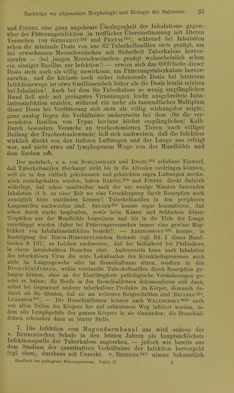 und Findel eine ganz ungeheure Überlegenheit der Inhalations- gegen- über der Fütterungsinfektion (in trefflieber Ubereinstimmung mit älteren Versuchen von Gebhardt2,12 und Preyss263); während bei Inhalation schon die minimale Dosis von nur 62 Tuberkelbazillen stets genügt, um bei erwachsenen Meerschweinchen mit Sicherheit Tuberkulose hervor- zurufen — (bei jungen Meerschweinchen genügt wahrscheinlich schon ein einziger Bacillus zur Infektion!) — erwies sich das 6000fache dieser Dosis stets noch als völlig unwirksam, um Futterungstuberkulose hervor- zurufen, und die kleinste noch sicher infizierende Dosis bei letzterem Infektionswege ist etwa 6 millionenfach höher als die Dosis letalis minima bei Inhalation! Auch bei dem für Tuberkulose so wenig empfänglichen Hund ließ sich mit geringsten Virusmengen leicht ausgebreitete Inha- lationsinfektion erzielen, während ein mehr als tausendfaches Multiplum dieser Dosis bei Verbitterung sich stets als völlig wirkungslos zeigte; ganz analog liegen die Verhältnisse andererseits bei dem (für die ver- wendeten Bazillen von Typus bovinus höchst empfänglichen) Kalb. Durch besondere Versuche an tracheotomierten Tieren (nach völliger Heilung der Tracheotomiewunde) ließ sich nachweisen, daß die Infektion wirklich direkt von den tieferen Luftwegen und der Lunge aus erfolgt war, und nicht etwa auf lymphogenem Wege von der Mundhöhle und dem Euchen aifs. Der mehrfach, u. a. von Schlossmann und Engel264 erhobene Einwurf, daß Tuberkelbazillen überhaupt nicht bis in die Alveolen vordringen könnten, weil sie in den vielfach gekrümmten und geknickten engen Luftwegen mecha- nisch zurückgehalten wurden, haben Bartel265 und Findel direkt dadurch widerlegt, daß schon unmittelbar nach der nur wenige Minuten dauernden Inhalation (d. h. zu einer Zeit wo eine Verschleppung durch Resorption noch unmöglich hätte stattfinden können!) Tuberkelbazillen in den peripheren Lungenteilen nachweisbar sind. Selter281 konnte sogar konstatieren, daß schon durch starke Inspiration, sowie beim Kauen und Schlucken feinste Tröpfchen aus der Mundhöhle losgerissen und bis in die Tiefe der Lunge verschleppt wurden (daher bei Fütterungsversuchen immer eine gewisse Mög- lichkeit von Inhalationsinfektion besteht!). — Abrikossoff 266 konnte, in Bestätigung der BmcH-HiRSCHFELDschen Befunde (vgl. Bd. I dieses Hand- buches S. 137), an Leichen nachweisen, daß der Initialherd bei Phthisikern in einem intralobulären Bronchus sitzt. Andererseits kann nach Inhalation des tuberkulösen Virus die erste Lokalisation des Krankheitsprozesses auch nicht im Lungengewebe oder im Bronchialbaum sitzen, sondern in den Bronchialdrüsen, wohin vereinzelte Tuberkelbazillen durch Resorption ge- langen können, ohne an der Eintrittspforte pathologische Veränderungen ge- setzt zu haben; die Herde in den Bronchialdrüsen dokumentieren sich dann, selbst bei Gegenwart anderer tuberkulöser Produkte im Körper, demnach da- durch als die ältesten, daß sie am weitesten fortgeschritten sind (Beitzke 253, Lubarsch27). — Die Bronchialdrüsen können nach Weleminsky2441) auch von allen Teilen des Körpers her auf subkutanem Weg infiziert werden, in- dem alle Lymphgefäße des ganzen Körpers in sie einmünden; die Bronchial- drüsen erkranken dann an letzter Stelle. 7. Die Infektion vom Magendarmkanal aus wird seitens der v. BEHRiNGschen Schule in den letzten Jahren als hauptsächlichste^ Infektionsquelle der Tuberkulose angesehen, — jedoch wie bereits aus dem Studium der quantitativen Verhältnisse der Infektion hervorgeht (vgl. oben), durchaus mit Unrecht, v. Behring2471 nimmt bekanntlich Handbuch der pathogenen Mikroorganismen. Krgbd. II. 3