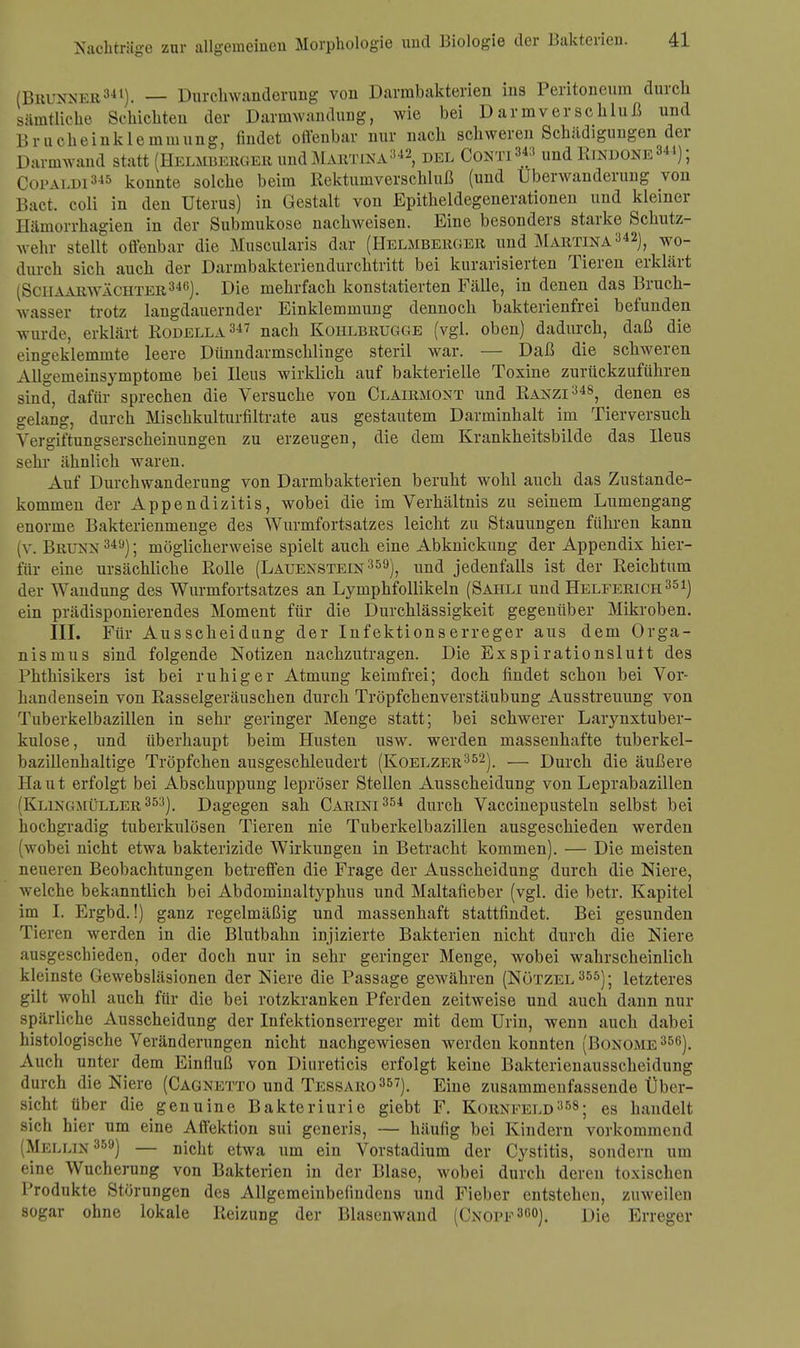 (BBUNNEB341). — Durch Wanderung von Darmbakterien ins Peritoneum durch sämtliche Schichten der Darmwandung, wie bei Darmverschluß und Brucheinklemmung, findet offenbar nur nach schweren Schädigungen der Darmwand statt (Hellberger und Martina342, del Conti 3« und Rindone344); Copaldi345 konnte solche beim Rektumverschluß (und Überwanderung von Bact. coli in den Uterus) in Gestalt von Epitheldegenerationen und kleiner Hämorrhagien in der Submukose nachweisen. Eine besonders starke Schutz- wehr stellt offenbar die Musoularis dar (Helmberger und Martina342), wo- durch sich auch der Darmbakteriendurchtritt bei kurarisierten Tieren erklärt (SciiAARWÄCHTER346). Die mehrfach konstatierten Fälle, in denen das Bruch- wasser trotz langdauernder Einklemmung dennoch bakterienfrei befunden wurde, erklärt Rodella347 nach Kohlbrugge (vgl. oben) dadurch, daß die eingeklemmte leere Dünndarmschlinge steril war. — Daß die schweren Allgemeinsymptome bei Ileus wirklich auf bakterielle Toxine zurückzuführen sind, dafür sprechen die Versuche von Clairmont und Ranzi348, denen es gelang, durch Mischkulturfiltrate aus gestautem Darminhalt im Tierversuch Yergiftungserscheinungen zu erzeugen, die dem Krankheitsbilde das Ileus sehr ähnlich waren. Auf Durchwanderung von Darmbakterien beruht wohl auch das Zustande- kommen der Appendizitis, wobei die im Verhältnis zu seinem Lumengang enorme Bakterienmenge des Wurmfortsatzes leicht zu Stauungen führen kann (v. Brunn 349); möglicherweise spielt auch eine Abknickung der Appendix hier- für eine ursächliche Rolle (Lauenstein359), und jedenfalls ist der Reichtum der Wandung des Wurmfortsatzes an Lymphfollikeln (Sahli und Helferich351) ein prädisponierendes Moment für die Durchlässigkeit gegenüber Mikroben. III. Für Ausscheidung der Infektionserreger aus dem Orga- nismus sind folgende Notizen nachzutragen. Die Exspirationslutt des Phthisikers ist bei ruhiger Atmung keimfrei; doch findet schon bei Vor- handensein von Rasselgeräuschen durch Tröpfchenverstäubung Ausstreuung von Tuberkelbazillen in sehr geringer Menge statt; bei schwerer Larynxtuber- kulose, und überhaupt beim Husten usw. werden massenhafte tuberkel- bazillenhaltige Tröpfchen ausgeschleudert (Koelzer352). — Durch die äußere Haut erfolgt bei Abschuppung lepröser Stellen Ausscheidung von Leprabazillen (Klingmüller353). Dagegen sah Carini 354 durch Vaccinepustelu selbst bei hochgradig tuberkulösen Tieren nie Tuberkelbazillen ausgeschieden werden (wobei nicht etwa bakterizide Wirkungen in Betracht kommen). — Die meisten neueren Beobachtungen betreffen die Frage der Ausscheidung durch die Niere, welche bekanntlich bei Abdominaltyphus und Maltafieber (vgl. die betr. Kapitel im I. Ergbd.!) ganz regelmäßig und massenhaft stattfindet. Bei gesunden Tieren werden in die Blutbahn injizierte Bakterien nicht durch die Niere ;ni.-geschieden, oder doch nur in sehr geringer Menge, wobei wahrscheinlich kleinste Gewebsläsionen der Niere die Passage gewähren (Nötzel355); letzteres gilt wohl auch für die bei rotzkranken Pferden zeitweise und auch dann nur spärliche Ausscheidung der Infektionserreger mit dem Urin, wenn auch dabei histologische Veränderungen nicht nachgewiesen werden konnten (Bonome356). Auch unter dem Einfluß von Diureticis erfolgt keine Bakterienausscheidung durch die Niere (Cagnetto und Tessaro357). Eine zusammenfassende Über- sicht über die genuine Bakteriurie giebt F. Kornfeld358; es handelt sich hier um eine Affektion sui generis, — häufig bei Kindern vorkommend (Mellin 359) — nicht etwa um ein Vorstadium der Cystitis, sondern um eine Wucherung von Bakterien in der Blase, wobei durch deren toxischen Produkte Störungen des Allgemeinbefindens und Fieber entstehen, zuweilen sogar ohne lokale Reizung der Blasenwand (Cnopf30»). Die Erreger