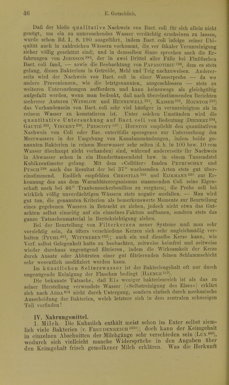 Daß der bloße qualitative Nachweis voii Bact. coli für sieb, allein niebt genügt, um ein zu untersuchendes Wasser verdächtig erscheinen zu lassen, wurde schon Bd. I, S. 190 ausgeführt, indem Bact. coli infolge seiner Ubi- quität auch in zahlreichen Wässern vorkommt, die vor fäkaler Verunreinigung sicher völlig geschützt sind; und in demselben Sinne sprechen auch die Er- fahrungen von Johnson389, der in zwei Drittel aller Fälle bei Flußfischen Bact. coli fand, — sowie die Beobachtung von Papasotiriu390, dem es stets gelang, dieses Bakterium in Getreide, Mehl und Teig nachzuweisen. Anderer- seits wird der Nachweis von Bact. coli in einer Wasserprobe — da wo andere Provenienzen, wie die letztgenannten, ausgeschlossen — stets zu weiteren Untersuchungen auffordern uud kann keineswegs als gleichgültig aufgefaßt Averden, wenn man bedenkt, daß nach übereinstimmenden Berichten mehrerer Autoren (Winslow und Hunnewell391, Kaiser392, Houston 393) das Vorhandensein von Bact. coli sehr viel häufiger in verunreinigtem als in reinem Wasser zu konstatieren ist. Unter solchen Umständen wird die quantitative Untersuchung auf Bact. coli von Bedeutung (Dienert394, Gautie 395, Vincent396, Prescott397) ; Houston empfiehlt den quantitativen Nachweis von Coli oder Bac. enteritidis sporogenes zur Untersuchung des Meerwassers in der Umgebung von Kanalausmündungen, indem beide ge- nannten Bakterien in reinem Meerwasser sehr selten (d. h. in 100 bzw. 10 cem Wasser überhaupt nicht vorhanden) sind, während andererseits ihr Nachweis in Abwasser schon in ein Hunderttausendstel bzw. in einem Tausendstel Kubikzentimeter gelang. Mit dem »Colititer« fanden Petruschky und Pusch 398 auch das Resultat der bei 37° wachsenden Arten stets gut über- einstimmend. Endlich empfehlen Christian 399 und Eijkmann400 zur Er- kennung des aus dem Warmblüterorganismus stammenden Coli seine Eigen- schaft noch bei 46° Traubenzuckerbouillon zu vergären; die Probe soll bei wirklich völlig unverdächtigen Wässern stets negativ ausfallen. — Man wird gut tun, die genannten Kriterien als bemerkenswerte Momente zur Beurteilung eines gegebenen Wassers in Betracht zu ziehen, jedoch nicht etwa das Gut- achten selbst einseitig auf ein einzelnes Faktum aufbauen, sondern stets das ganze Tatsachenmaterial in Berücksichtigung ziehen. Bei der Beurteilung von Filterkerzen neuer Systeme muß man sehr vorsichtig sein, da öfters verschiedene Kerzen sich sehr ungleichmäßig ver- halten (Pfuhl401, Wittneben402); auch ein und dieselbe Kerze kann, wie Verf. selbst Gelegenheit hatte zu beobachten, zeitweise keimfrei und zeitweise wieder durchaus ungenügend filtrieren, indem die Wirksamkeit der Kerze durch Ansatz oder Abbürsten einer gut filtrierenden feineu Schlammschicht sehr wesentlich modifiziert werden kann. Im künstlichen Selterswasser ist der Bakteriengehalt oft nur durch ungenügende Reinigung der Flaschen bedingt (Haenle lu3). Die bekannte Tatsache, daß Eis weniger bakterienreich ist als das zu seiner Herstellung verwendete Wasser (»Selbstreinigung des Eises«) erklärt sich nach Abba404 nicht durch Untergang, sondern einfach durch mechanische Ausscheidung der Bakterien, Avelch letztere sich in dem zentralen schneeigen Teil vorfinden! IV. Nahrungsmittel. 1. Milch. Die Kuhmilch enthält meist schon im Euter selbst ziem- lieh viele Bakterien (v. Freudenreich 405'1); doch kann der Keimgehalt in einzelnen Abschnitten der Milchgänge sehr verschieden sein (Lux400), wodurch sich vielleicht manche Widersprüche in den Angaben über den Keimgehalt frisch gemolkener Milch erklären. Was die Herkunft