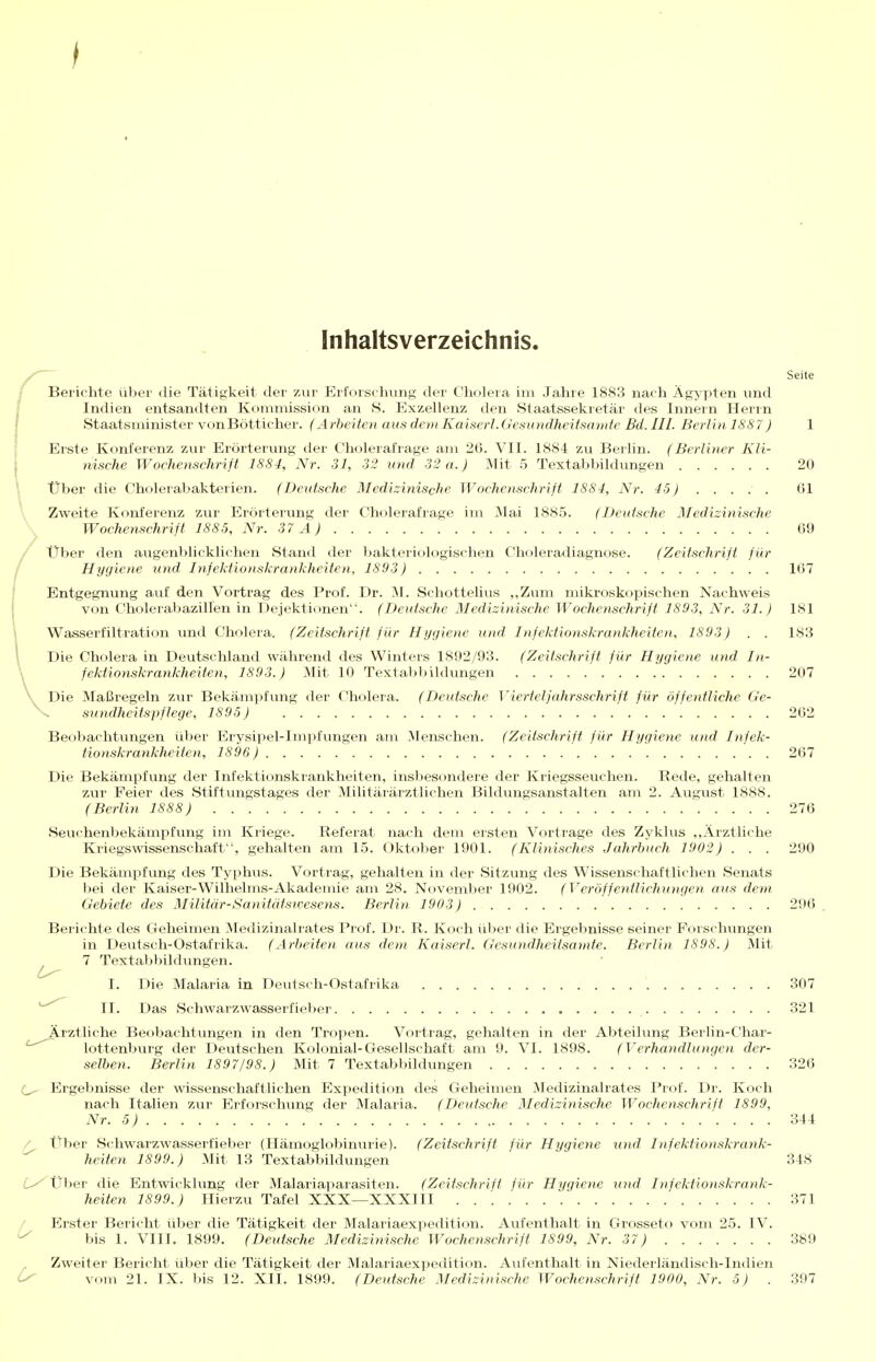 I Inhaltsverzeichnis. Seite Berichte über die Tätigkeit der zur Erforschung der Cholera im Jahre 1883 nach Ägypten und Indien entsandten Kommission an S. Exzellenz den Staatssekretär des Innern Herrn Staatsminister vonBötticher. (Arbeiten aus dem Kaiserl.Gesundheitsamte Bd. III. Berlin 1887) 1 Erste Konferenz zur Erörterrmg der Cholerafrage am 26. VII. 1884 zu Berlin. (Berliner Kli- nische Wochenschriß 1884, Nr. 31, 32 und 32 a.) Mit 5 Textabbikhmgen 20 Über die Cholerabakterien. (Deutsche Medizinische Wochenschrift 1884, Nr. 45) (51 \ Zweite Konferenz zur Erörterung der Cholerafrage im I\Iai 1885. (Deutsche Medizinische Wochenschrift 1885, Nr. 37 A) 69 Über den augenblicklichen Stand der bakteriologischen Choleradiagnose. (Zeitschrift für Hygiene und Infektionskrankheiten, 1893) 1(57 Entgegnung auf den Vortrag des Prof. Dr. 'S\. Schottelius ,,Zum mikroskopischen Nachweis von Cholerabazillen in Dejektionen. (Deutsche Medizinische Wochetischrift 1893, Nr. 31.) ISl Wasserfiltration und Cholera. (Zeitschrift für Hygiene und Infektionskrankheiten, 1893) . . 183 , Die Cholera in Deutschland während des Winters 1892/93. (Zeitschrift für Hygiene und In- Vfektionskrankheiten, 1893.) Mit 10 Textabbildungen 207 Die Maßregeln zur Bekämpfung der Cholera. (Deutsche Vierteljahrsschrift für öffentliche Ge- sundheitspflege, 1895) 262 Beobachtungen über Erysipel-Impfungen am Menschen. (Zeitschrift für Hygiene und Infek- tionskrankheiten, 1896 ) 267 Die Bekämpfung der Infektionskrankheiten, insbesondere der Kriegsseuchen. Rede, gehalten zur Feier des Stiftungstages der Militärärztlichen Bildungsanstalten am 2. August 1888. (Berlin 1888) 276 Seuchenbekämpfung im Kriege. Referat nach dem ersten Vortrage des Zyklus ,,Ärztliche Kriegswissenschaft, gehalten am 1.5. Oktober 1901. (Klinisches .Jahrbuch 1902) . . . 290 Die Bekämpfung des Typhus. Vortrag, gehalten in der Sitzung des Wissenschaftlichen Senats bei der Kaiser-Wilhelms-Akademie am 28. Novemlier 1902. (Veröffentlichungen ans dem Gebiete des Militär-Sanitütswesens. Berlin 1903) 296 Berichte des Geheimen Medizinalrates Prof. Dr. R. Koch über die Ergebnisse seiner Forschungen in Deutsch-Ostafrika. (Arbeiten aus dem Kaiserl. Gesundheitsamte. Berlin 1898.) Mit 7 Textaljbildungen. I. Die Malaria in Deutsch-Ostafrika 307 II. Das Schwarzwasserfieber 321 Ärztliche Beobachtungen in den Tropen. Vortrag, gehalten in der Abteilung Berlin-Char- lottenburg der Deutschen Kolonial-Gesellschaft am 9. VI. 1898. (Verhandlungen der- selben. Berlin 1897/98.) Mit 7 Textabbildungen 326 Ergebnisse der \vissenschaftlichen Expedition des Geheimen Medizinalrates Prof. Dr. Koch nach Italien zur Elrforschung der Malaria. (Deutsche Medizinische Wochenschrift 1899, Nr. 5) 344 / Über Schwarzwasserfieber (Hämoglobiniirie). (Zeitschrift für Hygiene xohI Infektionskrank- heilen 1899.) Mit 13 Textabbildungen ' 348 ^^Über die Entwicklung der Malariaparasiten. (Zeitschrift für Hygiene und Infektionskrank- heiten 1899.) Hierzu Tafel XXX—XXXIII 371 / Erster Bericht über die Tätigkeit der Malariaexpedition. Aufenthalt in Grosseto vom 25. IV. ^ bis 1. VIII. 1899. (Deutsche Medizinische Wochenschrift 1899, Nr. 37) 389 Zweiter Bericht über die Tätigkeit der Malariaexpedition. Avifenthalt in Niederländisch-Indien ^ vom 21. IX. bis 12. XII. 1899. (Deutsche Medizinische Wochenschrift 1900, Nr. 5) . 397