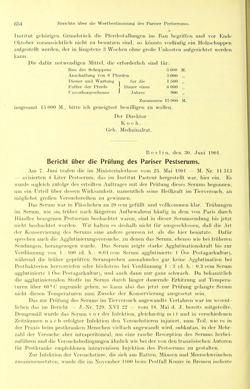 Institut gehörigen Grundstück die Pferdestallungen im Bau begriffen und vor Ende Oktober voraussichtlich nicht zu benutzen sind, so könnte vorläufig ein Holzschuppen aufgestellt werden, der in längstens 3 Wochen ohne große Unkosten aufgerichtet werden kann. Die dafür notwendigen Mittel, die erforderlich sind für: Bau des Schuppens 3 600 M. Anschaffung von 6 Pferden 3 000 „ Diener und Wartung für die 1 .500 „ Futter der Pferde J Dauer eines 6 000 ,, Unvorhergesehenes J .Tahres 900 ,, Zusammen 15 000 M. insgesamt 15 000 M., bitte ich geneigtest bewilligen zu wollen. Der Direktor Koch, Geh. Medizinalrat. Berlin, den 30. Juni 1901. Bericht über die Prüfung des Pariser Pestserums. Am 7. Juni trafen die im Ministerialerlasse vom 25. Mai 1901 — M. Nr. 11 313 — avisierten 4 Liter Pestseruiu, das im Institut Pasteur hergestellt war, hier ein. Es wurde sogleich zufolge des erteilten Auftrages mit der Prüfung dieses Serums begonnen, um ein Urteil über dessen Wirksamkeit, namentlich seine Heilkraft im Tierversuch, an möglichst großen Versuchsreihen zu gewinnen. Das Serum war in Fläschchen zu 20 ccm gefüllt und vollkommen klar. Trübungen im Serum, wie sIq früher nach längerem Aufbewahren häufig in dem von Paris durch Händler bezogenen Pestserum beobachtet waren, sind in dieser Serumsendung bis jetzt nicht beobachtet worden. Wir halten es deshalb nicht für ausgeschlossen, daß die Art der Konservierung des Serums eine andere gewesen ist als die hier benutzte. Dafür sprechen auch die Agglutinierungsver.suche, zu denen das Serum, ebenso wie bei früheren Sendungen, herangezogen wurde. Das Serum zeigte starke Agglutinationskraft bis zur Verdünnung von 1 : 100 (d. h.: 0,01 ccm Serum agglutinierte 1 Öse Pestagarkultur), während die früher geprüften Serumproben ausnahmslos gar keine Agglutination bei Pestbakterien hervorriefen oder höchstens bei Verdünnung 1 : 3 (d. h.: 0,3 ccm Serum agglutinierte 1 Öse Pestagarkultur), und auch dann nur ganz schwach. Da bekanntlich die agglutinierenden Stoffe im Serum durch länger dauernde Erhitzung auf Tempera- turen über 60*^0 zugrunde gehen, so kann also das jetzt zur Prüfung gelangte Serum nicht diesen Temperaturen zum Zwecke der Konservierung ausgesetzt sein. Das zur Prüfung des Serums im Tierversuch angewandte Verfahren war im wesent- lichen das im Bericht — J.-Nr. 729, XVI 22 — vom 18. Mai d. J. bereits mitgeteilte. Demgemäß wurde das Serum vor der Infektion, gleichzeitig mit und in verschiedenen Zeiträumen nach erfolgter Infektion den Versuchstieren injiziert, zum Teil, wie es in der Praxis beim pestkranl<;en Menschen vielfach angewandt wird, subkutan, in der Mehr- zahl der Versuche aber intraperitoneal, um eine rasche Resorption des Serums herbei- zuführen und die Versuchsbedingungen ähnhch wie bei der von den französischen Autoren für Pestkranke empfohlenen intravenösen Injektion des Pestserums zu gestalten. Zur Infektion der Versuchstiere, die sich aus Ratten, Mäusen und Meerschweinchen zusammensetzten, wurde die im November 1900 beim Pestfall Kunze in Bremen isolierte