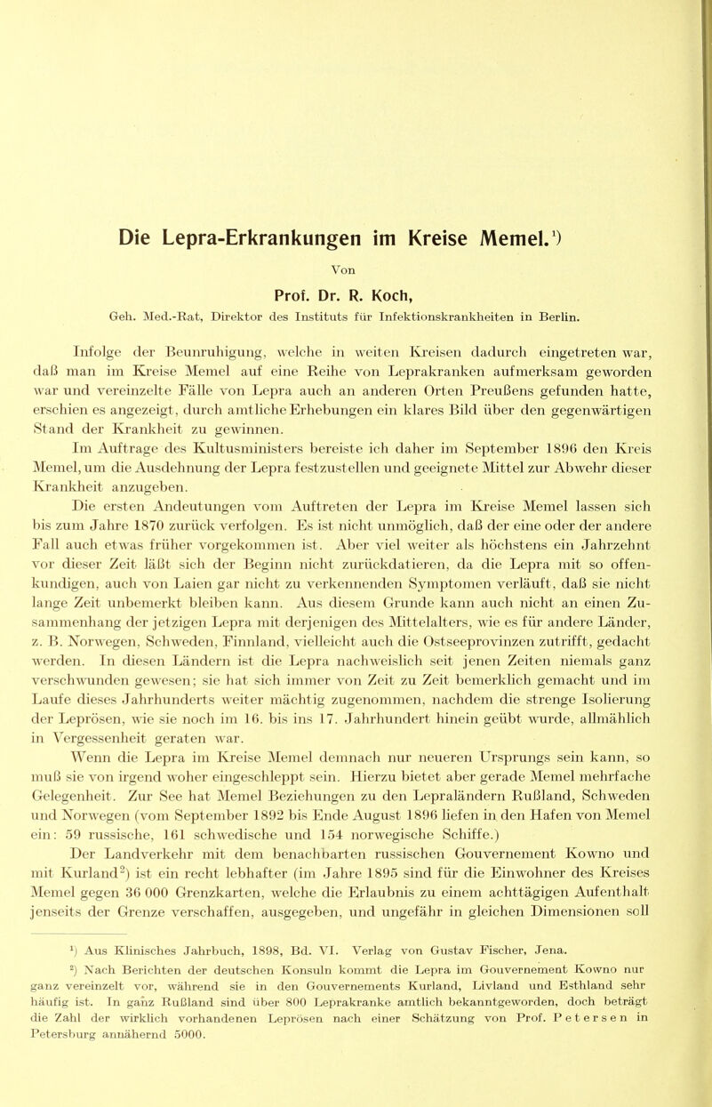 Von Prof. Dr. R. Koch, Geh. Med.-Rat, Direktor des Instituts für Infektionskranklieiten in Berlin. Infolge der Beunruhigung, welche in weiten Kreisen dadurch eingetreten war, daß man im Kreise Memel auf eine Reihe von Leprakranken aufmerksam geworden war und vereinzelte Fälle von Lepra auch an anderen Orten Preußens gefunden hatte, erschien es angezeigt, durch amtliche Erhebungen ein klares Bild über den gegenwärtigen Stand der Krankheit zu gewinnen. Im Aiiftrage des Kultusministers bereiste ich daher im September 1896 den Kreis Memel, um die Ausdehnung der Lepra festzustellen und geeignete Mittel zur Abwehr dieser Kranliheit anzugeben. Die ersten Andeutungen vom Auftreten der Lepra im Kreise Memel lassen sich bis zum Jahre 1870 zurück verfolgen. Es ist nicht unmöglich, daß der eine oder der andere Fall auch etwas früher vorgekommen ist. Aber viel weiter als höchstens ein Jahrzehnt vor dieser Zeit läßt sich der Beginn nicht zurückdatieren, da die Lepra mit so offen- kundigen, auch von Laien gar nicht zu verkennenden Symptomen verläuft, daß sie nicht lange Zeit unbemerkt bleiben kann. Aus diesem Grunde kann auch nicht an einen Zu- sammenhang der jetzigen Lepra mit derjenigen des Mittelalters, wie es für andere Länder, z. B. Norwegen, Schweden, Finnland, vielleicht auch die Ostseeprovinzen zutrifft, gedacht werden. In diesen Ländern ist die Lepra nachweislich seit jenen Zeiten niemals ganz verschwunden gewesen; sie hat sich immer von Zeit zu Zeit bemerklich gemacht und im Laufe dieses Jahrhunderts weiter mächtig zugenommen, nachdem die strenge Isolierung der Leprösen, wie sie noch im 16. bis ins 17. Jahrhundert hinein geübt wurde, allmählich in Vergessenheit geraten war. Wenn die Lepra im Kreise Memel demnach nur neueren Ursprungs sein kann, so muß sie von irgend woher eingeschleppt sein. Hierzu bietet aber gerade Memel mehrfache Gelegenheit. Zur See hat Memel Beziehungen zu den Lepraländern Rußland, Schweden und Norwegen (vom September 1892 bis Ende August 1896 liefen in. den Hafen von Memel ein: .59 russische, 161 schwedische und 154 norwegische Schiffe.) Der Landverkehr mit dem benachbarten russischen Gouvernement Kowno und mit Kurland^) ist ein recht lebhafter (im Jahre 1895 sind für die Einwohner des Kreises Memel gegen 36 000 Grenzkarten, welche die Erlaubnis zu einem achttägigen Aufenthalt jenseits der Grenze verschaffen, ausgegeben, und ungefähr in gleichen Dimensionen soll ^) Aus Klinisches Jahrbuch, 1898, Bd. VI. Verlag von Gustav Fischer, Jena. ^) Nach Berichten der deutschen Konsuln kommt die Lepra im Gouvernement Kowno nur ganz vereinzelt vor, während sie in den Gouvernements Kurland, Livland und Esthland sehr häufig ist. In ganz Rußland sind über 800 Leprakranke amtlich bekanntgeworden, doch beträgt die Zahl der wirklich vorhandenen Leprösen nach einer Schätzung von Prof. Petersen in Petersburg annähernd 5000.