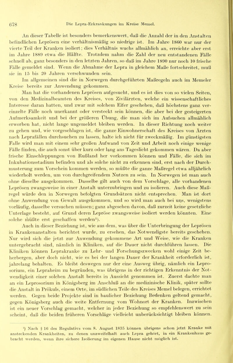 An dieser Tabelle ist besonders bemerkenswert, daß die Anzahl der in den Anstalten befindlichen Leprösen eine verhältnismäßig so niedrige ist. Im Jahre 1860 war nur der vierte Teil der Kranken isoliert; dies Verhältnis wuchs allmählich an, erreichte aber erst im Jahre 1889 etwa die HäKte. Trotzdem nahm die Zahl der neu entstandenen Fälle schnell ab, ganz besonders in den letzten Jahren, so daß im Jahre 1890 nur noch 10 frische Fälle gemeldet sind. Wenn die Abnahme der Lepra in gleichem Maße fortschreitet, muß sie in 15 bis 20 Jahren verschwunden sein. Im allgemeinen sind die in Norwegen durchgeführten Maßregeln auch im Memeler Kreise bereits zur Anwendung gekommen. Man hat die vorhandenen Leprösen aufgesucht, und es ist dies von so vielen Seiten, von den Medizinalbeamten des Kreises, von Zivilärzten, welche ein wissenschaftliches Interesse daran hatten, und zwar mit solchem Eifer geschehen, daß höchstens ganz ver- einzelte Fälle noch unerkannt oder versteckt sein können, die aber bei der gesteigerten Aufmerksamkeit und bei der größeren Übung, die man sich im Aufsuchen allmählich erworben hat, nicht lange ungerneldet bleiben werden. In dieser Richtung noch weiter zu gehen und, wie vorgeschlagen ist, die ganze Einwohnerschaft des Kreises von Ärzten nach Leprafällen durchsuchen zu lassen, halte ich nicht für zweckmäßig. Im günstigsten Falle wird man mit einem sehr großen Aufwand von Zeit und Arbeit noch einige wenige FäUe finden, die auch sonst über kurz oder l^ng ans Tageslicht gekommen wären. Da aber frische Einschleppungen von Rußland her vorkommen können und Fälle, die sich im Inkubationsstadium befinden und als solche nicht zu erkennen sind, erst nach der Durch- musterung zum Vorschein kommen werden, so müßte die ganze Maßregel etwa alljährlich wiederholt werden, um von durchgreifendem Nutzen zu sein. In Norwegen ist man auch ohne dieselbe ausgekommen. Dasselbe gilt auch von dem Vorschlage, alle vorhandenen Leprösen zwangsweise in einer Anstalt unterzubringen und zu isolieren. Auch diese Maß- regel würde den in Norwegen befolgten Grundsätzen nicht entsprechen. Man ist dort ohne Anwendung von Gewalt ausgekommen, und so wird man auch bei uns, wenigstens vorläufig, dasselbe versuchen müssen; ganz abgesehen davon, daß zurzeit keine gesetzliche Unterlage besteht, auf Grund deren Lepröse zwangsweise isoliert werden könnten. Eine solche liiüßte erst geschaffen werden^). Auch in dieser Beziehung ist, wie aus dem, was über die Unterbringung der Leprösen in Krankenanstalten berichtet wurde, zu ersehen, das Notwendigste bereits geschehen. Nur wird sich die jetzt zur Anwendung gekommene Art und Weise, wie die Kranken untergebracht sind, nämlich in Kliniken, auf die Dauer nicht durchführen lassen. Die Kliniken können Leprakranke zu Lehr- und Forschungszwecken wohl einige Zeit be- herbergen, aber doch nicht, wie es bei der langen Dauer der Krankheit erforderlich ist, jahrelang behalten. Es bleibt deswegen nur der eine Ausweg übrig, nämlich ein Lepro- sorium, ein Lepraheim zu begründen, was übrigens in der richtigen Erkenntnis der Not- wendigkeit einer solchen Anstalt bereits in Aussicht genommen ist. Zuerst dachte man an ein Leprosorium in Königsberg im Anschluß an die medizinische Klinik, später sollte die Anstalt in Prökuls, einem Orte, im südlichen Teile des Kreises Memel belegen, errichtet werden. Gegen beide Projekte sind in baulicher Beziehung Bedenken geltend gemacht, gegen Königsberg auch die weite Entfernung vom Wohnort der Kranken. Inzwischen ist ein neuer Vorschlag gemacht, welcher in jeder Beziehung so empfehlenswert zu sein scheint, daß die beiden früheren Vorschläge vielleicht unberücksichtigt bleiben können. ') Nach § 16 des Regulativs vom 8. August 183.5 können übrigens schon jetzt Kranke mit ansteckenden Krankheiten, zu denen unzweifelhaft auch Lepra gehört, in ein Krankenhaus ge- bracht werden, wenn ihre sichere Isolierung im eigenen Hause nicht möglich ist.