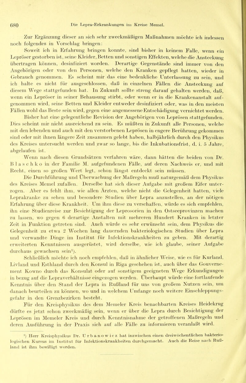 Zur Ergänzung dieser an sich selir zweckmäßigen Maßnahmen möchte ich indessen noch folgendes in Vorschlag bringen: Soweit ich in Erfahrung bringen konnte, sind bisher in keinem Falle, wenn ein Lepröser gestorben ist, seine Kleider, Betten und sonstigen Effekten, welche die Ansteckung übertragen können, desinfiziert worden. Derartige Gegenstände sind immer von den Angehörigen oder von den Personen, welche den Kjranken gepflegt hatten, wieder in Gebrauch genommen. Es scheint mir das eine bedenkliche Unterlassung zu sein, und ich halte es nicht für ausgeschlossen, daß in einzelnen Fällen die Ansteckung auf diesem Wege stattgefunden hat. In Zukunft sollte streng darauf gehalten werden, daß, wenn ein Lepröser in seiner Behausung stirbt, oder wenn er in die Krankenanstalt auf- genommen wird, seine Betten und Kleider entweder desinfiziert oder, was in den meisten Fällen wohl das Beste sein wird, gegen eine angemessene Entschädigung vernichtet werden. Bisher hat eine gelegentliche Revision der Angehörigen von Leprösen stattgefunden. Dies scheint mir nicht ausreichend zu sein. Es müßten in Zukunft alle Personen, welche mit den lebenden und auch mit den verstorbenen Leprösen in engere Berührung gekommen sind oder mit ihnen längere Zeit zusammen gelebt haben, halbjährlich durch den Physikus des Kj'eises untersucht werden und zwar so lange, bis die Inkubationsfrist, d. i. 5 Jahre, abgelaufen ist. Wenn nach diesen Grundsätzen verfahren wäre, dann hätten die beiden von Dr. Blaschko in der Famihe M. aufgefundenen Fälle, auf deren Nachweis er, und mit Recht, einen so großen Wert legt, schon längst entdeckt sein müssen. Die Durchführung und Überwachung der Maßregeln muß naturgemäß dem Physikus des Kreises Memel zufallen. Derselbe hat sich dieser Aufgabe mit großem Eifer unter- zogen. Aber es fehlt ihm, wie allen Ärzten, welche nicht die Gelegenheit hatten, viele Leprakranl<:e zu sehen und besondere Studien über Lepra anzustellen, an der nötigen Erfahrung über diese Krankheit. Um ihm diese zu verschaffen, würde es sich empfehlen, ihn eine Studienreise zur Besichtigung der Leprosorien in den Ostseeprovinzen machen zu lassen, wo gegen 6 derartige Anstalten mit mehreren Hundert Kranken in letzter Zeit in Funktion getreten sind. Auch würde es sehr erwünscht sein, dem Physikus die Gelegenheit zu etwa 2 Wochen lang dauernden bakteriologischen Studien über Lepra und verwandte Dinge im Institut für Infektionskrankheiten zu geben. Mit derartig erweiterten Kemitnissen ausgerüstet, wird derselbe, wie ich glaube, seiner Aufgabe durchaus gewachsen sein^). Schließlich möchte ich noch empfehlen, daß in ähnlicher Weise, wie es für Kurland, Livland und Esthland durch den Konsul in Riga geschehen ist, auch über das Gouverne- ment Kowno durch das Konsulat oder auf sonstigem geeigneten Wege Erkundigungen in bezug auf die Lepraverhältnisse eingezogen werden. Überhaupt würde eine fortlaufende Kenntnis über den Stand der Lepra in Rußland für uns von großem Nutzen sein, um danach beurteilen zu können, wo und in welchem Umfange noch weitere Einschleppungs- gefahr in den Grenzbezirken besteht. Für den Kreisphysikus des dem Memeler Kreis benachbarten Kreises Heidekrug dürfte es jetzt schon zweckmäßig sein, wenn er über die Lepra durch Besichtigung der Leprösen im Memeler Kreis und durch Kenntnisnahme der getroffenen Maßregeln und deren Ausführung in der Praxis sich auf alle Fälle zu informieren veranlaßt wird. ^) Herr Kreisphysikus Dr. Urbanowicz hat inzwischen einen dreiwöchentlichen bakterio- logischen Kursus im Institut für Infektionskrankheiten durchgemacht. Auch die Reise nach Ruß- land ist ihm bewilligt worden.
