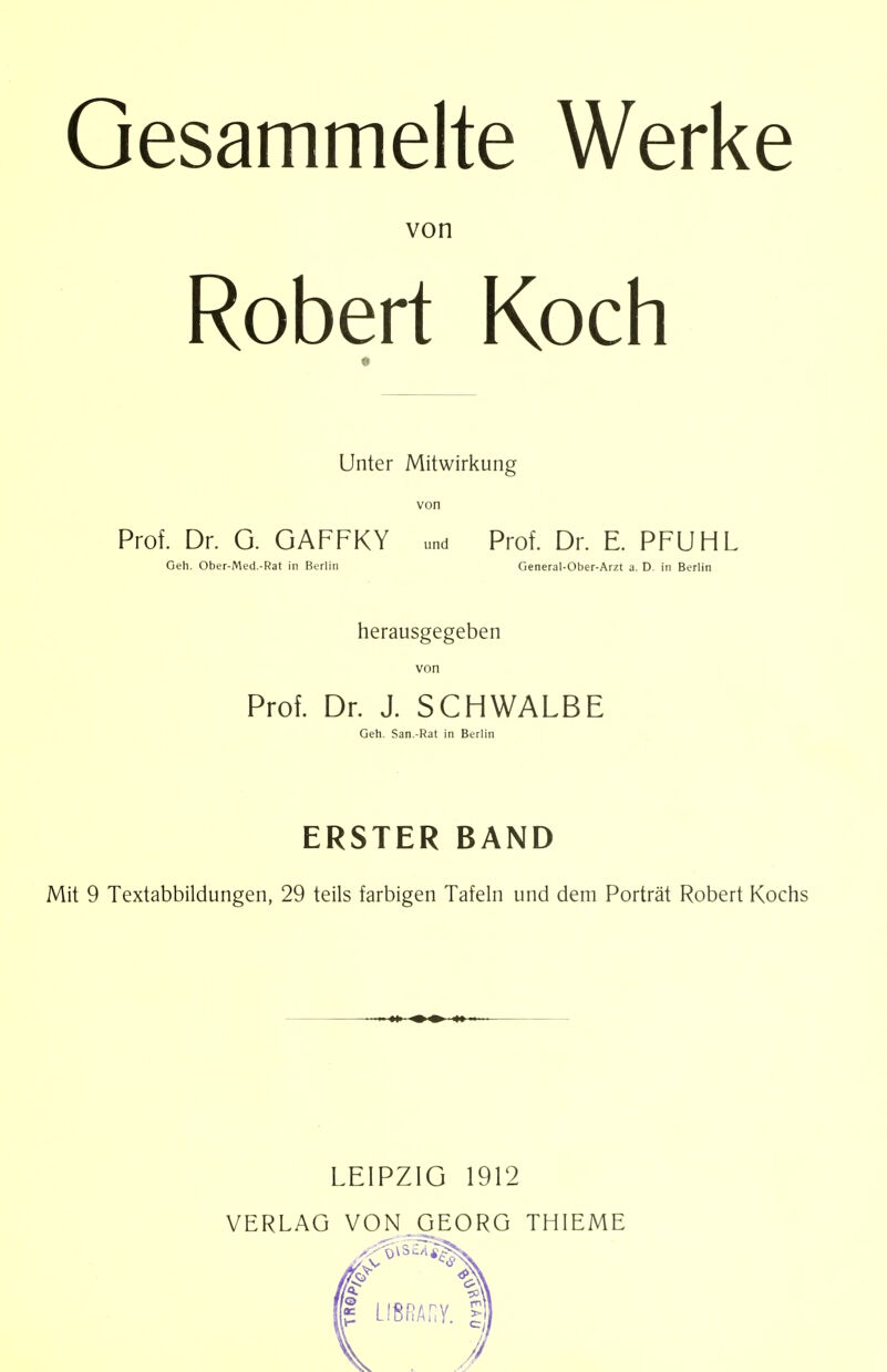 Gesammelte Werke von Robert Koch Unter Mitwirkung von Prof. Dr. G. GAFFKY und Prof. Dr. E. PFUHL Geh. Ober-Med.-Rat in Berlin General-Ober-Arzt a. D. in Berlin herausgegeben von Prof. Dr. J. SCHWALBE Geh. San.-Rat in Berlin ERSTER BAND Mit 9 Textabbildungen, 29 teils farbigen Tafeln und dem Porträt Robert Kochs LEIPZIG 1912 VERLAG VON GEORG THIEME