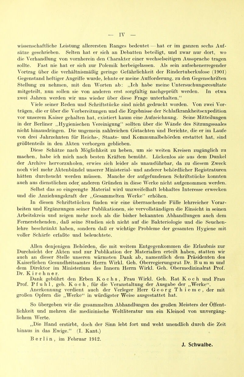 wissenschaftliche Leistung allerersten Ranges bedeutet — hat er im ganzen sechs Auf- sätze geschrieben. Selten hat er sich an Debatten beteiligt, und zwar nur dort, wo die Verhandlung von vornherein den Charakter einer wechselseitigen Aussprache tragen sollte. Fast nie hat er sich zur Polemik herbeigelassen. Als sein aufsehenerregender Vortrag über die verhältnismäßig geringe Gefährlichkeit der Rindertuberkulose (1901) Gegenstand heftiger Angriffe wurde, lehnte er meine Aufforderung, zu den Gegenschriften Stellung zu nehmen, mit den Worten ab: ,,Ich habe meine Untersuchungsresultate mitgeteilt, nun sollen sie von anderen erst sorgfältig nachgeprüft werden. In etwa zwei Jahren werden wir uns wieder über diese Frage unterhalten. Viele seiner Reden und Schriftstücke sind nicht gedruckt worden. Von zwei Vor- trägen, die er über die Vorbereitungen und die Ergebnisse der Schlaf krankheitsexpedition vor unserem Kaiser gehalten hat, existiert kaum eine Aufzeichnung. Seine Mitteilungen in der Berliner ,,Hygienischen Vereinigung sollten über die Wände des Sitzungssaales nicht hinausdringen. Die ungemein zahlreichen Gutachten und Berichte, die er im Laufe von drei Jahrzehnten für Reichs-, Staats- und Kommunalbehörden erstattet hat, sind größtenteils in den Akten verborgen geblieben. Diese Schätze nach Möglichkeit zu heben, um sie weiten Kreisen zugänglich zu machen, habe ich mich nach besten Kräften bemüht. Lückenlos sie aus dem Dunkel der Archive hervorzuholen, erwies sich leider als unausführbar, da zu diesem Zweck noch viel mehr Aktenbündel unserer Ministerial- und anderer behördlicher Registraturen hätten durchsucht werden müssen. Manche der aufgefundenen Schriftstücke konnten auch aus dienstlichen oder anderen Gründen in diese Werke nicht aufgenommen werden. Selbst das so eingeengte Material wird unzweifelhaft lebhaftes Interesse erwecken und die Anziehungskraft der ,,Gesammelten Werke erhöhen. In diesen Schriftstücken finden wir eine überraschende Fülle lehrreicher Vorar- beiten und Ergänzungen seiner Publikationen, sie vervollständigen die Einsicht in seinen Arbeitskreis und zeigen mehr noch als die bisher bekannten Abhandlungen auch dem Fernerstehenden, daß seine Studien sich nicht auf die Bakteriologie und die Seuchen- lehre beschränkt haben, sondern daß er wichtige Probleme der gesamten Hygiene mit voUer Schärfe erfaßte und beleuchtete. Allen denjenigen Behörden, die mit weitem Entgegenkommen die Erlaubnis zur Durchsicht der Akten und zur Publikation der Materialien erteilt haben, statten wir auch an dieser Stelle unseren wärmsten Dank ab, namenthch dem Präsidenten des Kaiserlichen Gesundheitsamtes Herrn Wirkl. Geh. Oberregierungsrat Dr. B u m m und dem Direktor im Ministerium des Innern Herrn Wirkl. Geh. Obermedizinalrat Prof. Dr. Kirchner. Dank gebührt den Erben Kochs, Frau Wirkl. Geh. Rat Koch und Frau Prof. Pfuhl, geb. Koch, für die Veranstaltung der Ausgabe der ,,Werke. Anerkennung verdient auch der Verleger Herr Georg Thieme, der mit großen Opfern die ,,Werke in würdigster Weise ausgestattet hat. So übergeben wir die gesammelten Abhandlungen des großen Meisters der Öffent- lichkeit und mehren die medizinische Weltliteratur um ein Kleinod von unvergäng- lichem Werte. ,,Die Hand erstirbt, doch der Sinn lebt fort und weht unendlich durch die Zeit hinaus in das Ewige. (I. Kant.) Berlin, im Februar 1912. J. Schwalbe.
