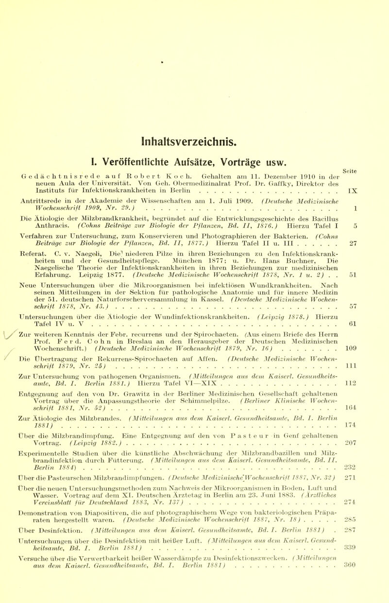 Inhaltsverzeichnis. I. Veröffentlichte Aufsätze, Vorträge usw. Seite Gedächtnisrede auf Robert Koch. Gehalten am 11. Üezemljer 1910 in der neuen Aula der Universität. Von Geh. Obermedizinalrat Prof. Dr. Gaffky, Direktor des Instituts für Infektionskrankheiten in Berlin IX Antrittsrede in der Akademie der Wissenschaften am 1. Juli 1909. (Deutsche Medizinische Wochenschrift 1909, Nr. 29.) 1 Die Ätiologie der Milzbrandkrankheit, begründet auf die Entwicklungsgeschichte des Bacillus Anthracis. (Cohns Beiträge zur Biologie der Pflanzen, Bd. II, 1876.) Hierzu Tafel I 5 Verfahren zur Untersuchung, zum Konservieren und Photographieren der Bakterien. (Cohns Beiträge zur Biologie der Pflanzen, Bd. II, 1877.) Hierzu Tafel II u. III 27 Referat. C. v. Naegeli, Die^ niederen Pilze in ihren Beziehungen zu den Infektionskrank- heiten \ind der Gesundheitspflege. München 1877; vi. Dr. Hans Buchner, Die Naegelische Theorie der Infektionskrankheiten in ihren Beziehungen zur medizinischen Erfahrung. Leipzig 1877. (Deutsche Medizinische Wochenschrift 1878, Nr. 1 u. 2) . . 51 Neue Untersuchungen über die Mikroorganismen bei infektiösen Wundkrankheiten. Nach seinen Mitteilungen in der Sektion für pathologische Anatomie und für innere jMedizin der 51. deutschen Naturforscherversanunlung in Kassel. (Deutsche Medizinische Wochen- schrift 1878, Nr. 43.) 57 Untersuchungen über die Ätiologie der Wundinfektionskrankheiten. (Leipzig 1878.) Hierzu Tafel IV u. V 61 Zur weiteren Kenntnis der Febr. recurrens und der Spirochaeten. (Aus einem Briefe des Herrn Prof. F e r d. Cohn in Breslau an den Herausgeber der Deutschen Medizinischen Wochenschrift.) (Deutsche Medizinische Wochenschrift 1879, Nr. 16) 109 Die Übertragung der Rekurrens-Spirochaeten auf Affen. (Deutsche Medizinische Wochen- schrift 1879, Nr. 25) III Zur Untersuchung von pathogenen Organismen. (Mitteilungen aus dem Kaiserl. Gesundheits- amte, Bd. I. Berlin 1881.) Hierzu Tafel VI—XIX 112 Entgegnung auf den von Dr. Grawitz in der Berliner Medizinischen Gesellschaft gehaltenen Vortrag über die Anpassungstheorie der Schimmelpilze. (Berliner Klinische Wochen- schrift 1881, Nr. 52) 164 Zur Ätiologie des Milzbrandes. (Mitteilungen aus dem Kaiserl. Gesundheitsamte, Bd. I. Berlin 1881) 174 Über die Milzbrandimpfung. Eine Entgegnung auf den von Pasteur in Genf gehaltenen Vortrag. (Leipzig 1882.) 207 Experimentelle Studien über die künstliche Abschwächung der Milzbrandbazillen und Milz- brandinfektion durch Fütterung. (Mitteilungen aus dem Kaiserl. Gesundheitsamte, Bd. II. Berlin 1884) 232 Über diePasteurschen Milzbrandimpfungen. (Deutsche Mcdizinische'Wochenschrift 1887, Nr. 32) 271 Über die neuen Untersuehungsmethoden zum Nachweis der ^likroorganismen in Boden, Luft und Wasser. Vortrag auf dem XI. Deutschen Ärztetag in Berlin am 23. .Tuni 1883. (Ärztliches Vereinsblatt für Deutschland 1883, Nr. 137) 274 Demonstration von Diapositiven, die auf photographischem Wege von bakteriologischen Präpa- rat^en hergestellt waren. (Deutsche Medizinische Wochenschrift 1887, Nr. 18) 285 Über Desinfektion. (Mitteilungen aus dem Kaiserl. Gesundheitsamte, Bd. I. Berlin 1881) . 287 Untersuchungen über die Desinfektion mit heißer Luft. (Mitteilungen aus dem Kaiserl. Gesund- heitsamte, Bd. I. Berlin 1881) 339 Versuche über die Verwertbarkeit heißer Wasserdämpfe zu Desinfektionszwecken. (Mitteilungen aus dem Kaiserl. Gesundheitsamte, Bd. I. Berlin 1881) 360