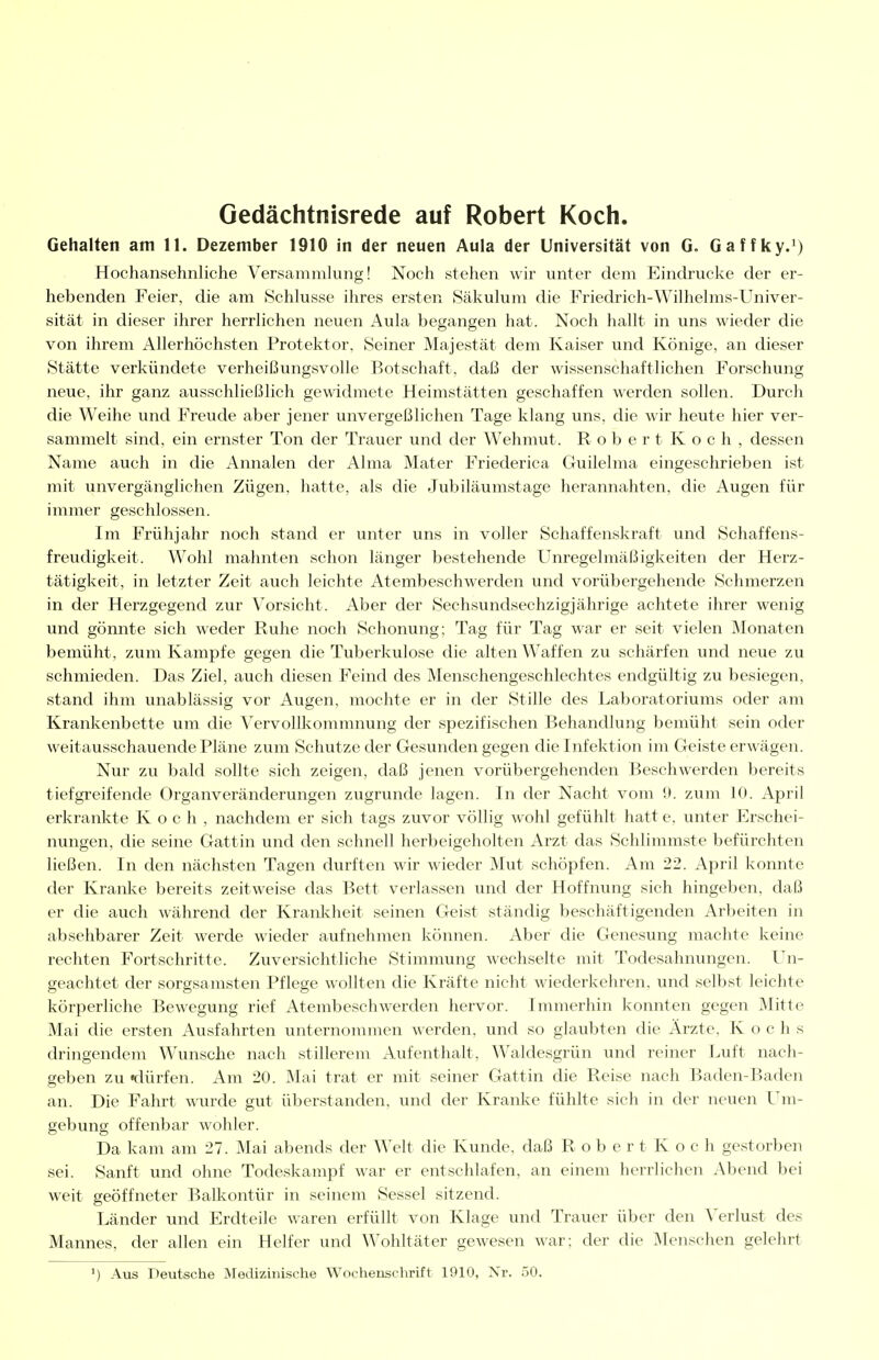 Gedächtnisrede auf Robert Koch. Gehalten am 11. Dezember 1910 in der neuen Aula der Universität von G. Gaffky.') Hochansehnliche Versammlung! Noch stehen wir unter dem Eindrucke der er- hebenden Feier, die am Schlüsse ihres ersten 8äkulum die Friedrich-Wilhelms-Univer- sität in dieser ihrer herrlichen neuen Aula begangen hat. Noch hallt in uns wieder die von ihrem Allerhöchsten Protektor, Seiner Majestät dem Kaiser und Könige, an dieser Stätte verkündete verheißungsvolle Botschaft, daß der wissenschaftlichen Forschung neue, ihr ganz ausschließlich gewidmete Heimstätten geschaffen werden sollen. Durch die Weihe und Freude aber jener unvergeßlichen Tage klang uns, die wir heute hier ver- sammelt sind, ein ernster Ton der Trauer und der Wehmut. R o b e r t K o c h , dessen Name auch in die Annalen der Alma Mater Friederica Guilelma eingeschrieben ist mit unvergänglichen Zügen, hatte, als die Jubiläumstage herannahten, die Augen für immer geschlossen. Im Frühjahr noch stand er unter uns in voller Schaffenskraft und Schaffens- freudigkeit. Wohl mahnten schon länger bestehende Unregelmäßigkeiten der Herz- tätigkeit, in letzter Zeit auch leichte Atembeschwerden und vorübergehende Schmerzen in der Herzgegend zur Vorsicht. Aber der Sechsundsechzigjährige achtete ihrer wenig und gönnte sich weder Ruhe noch Schonung; Tag für Tag war er seit vielen Monaten bemüht, zum Kampfe gegen die Tuberkulose die alten Waffen zu schärfen und neue zu schmieden. Das Ziel, auch diesen Feind des Menschengeschlechtes endgültig zu besiegen, stand ihm unablässig vor Augen, mochte er in der Stille des Laboratoriums oder am Krankenbette um die Vervollkommnung der spezifischen Behandlung bemüht sein oder weitausschauende Pläne zum Schutzeder Gesundengegen die Infektion im Geiste erwägen. Nur zu bald sollte sich zeigen, daß jenen vorübergehenden Beschwerden bereits tiefgreifende Organveränderungen zugrunde lagen. In der Nacht vom !l. zum 10. April erkrankte Koch, nachdem er sich tags zuvor völlig wohl gefühlt hatt e, unter Erschei- nungen, die seine Gattin und den schnell herbeigeholten Arzt das Schlimmste befürchten ließen. In den nächsten Tagen durften wir wieder Mut schöpfen. Am 22. April konnte der Kranlie bereits zeitweise das Bett verlassen und der Hoffnung sich hingeben, daß er die auch während der Kranl%;heit seinen Geist ständig beschäftigenden Arbeiten in absehbarer Zeit werde wieder aufnehmen können. Aber die Genesung machte keine rechten Fortschritte. Zuversichtliche Stimmung wechselte mit Todesahnungen. Un- geachtet der sorgsamsten Pflege wollten die Kräfte nicht wiederkehren, und selbst leichte körperliche Bewegung rief Atembeschwerden hervor. Immerhin konnten gegen Mitte Mai die ersten Ausfahrten unternonnnen werden, und so glaubten die Arzte, Kochs dringendem Wunsche nach stillerem Aufenthalt, Waldesgrün und reiner Jvuft nach- geben zu «dürfen. Am 20. Mai trat er mit seiner Gattin die Reise nach Baden-Baden an. Die Fahrt wurde gut überstanden, und der Kranl^e fühlte sich in der neuen Um- gebung offenbar wohler. Da kam am 27. Mai abends der Welt die Kunde, daß R o b e r t K o c h gestorben sei. Sanft und ohne Todeskampf war er entschlafen, an einem herrlichen Abend bei weit geöffneter Balkontür in seinem Sessel sitzend. Länder und Erdteile waren erfüllt von Klage und Trauer über den Verlust des Mannes, der allen ein Helfer und Wohltäter gewesen war; der die Menschen gelehrt ') Aus Deutsche jMedizinische Wochenschrift 1910, Xr. 50.