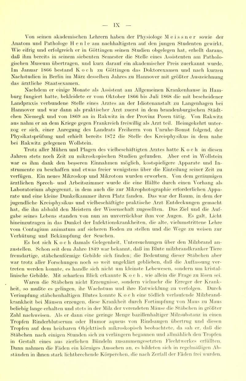Von seinen akademischen Lehrern haben der Physiologe M e i s s n e r sowie der Anatom und Pathologe H e n 1 e am nachhaltigsten auf den jungen Studenten gewirkt. Wie eifrig und erfolgreich er in Göttingen seinen Studien obgelegen hat, erhellt daraus, daß ihm bereits in seinem siebenten Semester die Stelle eines Assistenten am Patholo- gischen Museum übertragen, und kurz darauf ein akademischer Preis zuerkannt wurde. Im Januar 1866 bestand Koch zu Göttingen das Doktorexamen und nach kurzen Nachstudien in Berlin im März desselben Jahres zu Hannover mit größter Auszeichnung das ärztliche Staatsexamen. Nachdem er einige Monate als Assistent am Allgemeinen Kranlienhause in Ham- burg fungiert hatte, bekleidete er vom Oktober 1866 bis Juli 1868 die mit bescheidener Landpraxis verbundene Stelle eines Arztes an der Idiotenanstalt zu Langenhagen bei Hannover und war dann als praktischer Arzt zuerst in dem brandenburgischen Städt- chen Niemegk und von 1869 an in Rakwitz in der Provinz Posen tätig. Von Rakwitz aus nahm er an dem Kriege gegen Franl^reich freiwillig als Arzt teil. Heimgekehrt unter- zog er sich, einer Anregung des Landrats Freiherrn von LTnruhe-Bomst folgend, der Physikatsprüfung und erhielt bereits 1872 die Stelle des Kreisphysikus in dem nahe bei Rakwitz gelegenen Wollstein. Trotz aller Mühen und Plagen des vielbeschäftigten Arztes hatte Koch in diesen Jahren stets noch Zeit zu mikroskopischen Studien gefunden. Aber erst in Wollstein war es ihm dank den besseren Einnahmen möglich, kostspieligere Apparate und In- strumente zu beschaffen und etwas freier wenigstens über die Einteilung seiner Zeit zu verfügen. Ein neues Mikroskop und Mikrotom wurden erworben. Von dem geräumigen ärztlichen Sprech- und Arbeitszimmer wurde die eine Hälfte durch einen Vorhang als Laboratorium abgegrenzt, in dem auch die zur Mikrophotographie erforderlichen Appa- rate und eine kleine Dunlielkammer ihren Platz fanden. Das war der Raum, in dem der jugendliche Kreisphysikus und vielbeschäftigte praktische Arzt Entdeckungen gemacht hat, die ihn alsbald den Meistern der Wissenschaft zugesellten. Das Ziel und die Auf- gabe seines Lebens standen von nun an unverrückbar ihm vor Augen. Es galt, Licht hineinzutragen in das Dunl-cel der Infektionskrankheiten, die alte, vielumstrittene Lehre vom Contagium animatum auf sicheren Boden zu stellen und die Wege zu weisen zur Verhütung und Bekämpfung der Seuchen. Es bot sich Koch damals Gelegenheit, LTntersuchiuagen über den Milzbrand an- zustellen. Schon seit dem Jahre 1849 war bekannt, daß im Blute milzbrandkranker Tiere fremdartige, stäbchenförmige Gebilde sich finden; die Bedeutung dieser Stäbchen aber war trotz aller Forschungen noch so weit ungeklärt geblieben, daß die Auffassung ver- treten werden konnte, es handle sich nicht um kleinste Lebewesen, sondern um kristal- linische Gebilde. Mit scharfem Blick erkannte Koch, wie allein die Frage zu lösen sei. Waren die Stäbchen nicht Erzeugnisse, sondern vielmehr die Erreger der Krank- heit, so mußte es gelingen, ihr Wachstum und ihre Entwicklung zu verfolgen. Durch Verimpfung stäbchenhaltigen Blutes konnte Koch eine tödlich verlaufende Milzbrand- kranl<:heit bei Mäusen erzeugen, diese Krankheit durch Fortimpfung von Maus zu Maus beliebig lange erhalten und stets in der ]\Iilz der verendeten Mäuse die Stäbchen in größter Zahl nachweisen. Als er dann eine geringe Menge bazillenhaltiger Milzsubstanz in einen Tropfen Rinderblutserum oder Humor aqueus von Rindsaugen übertrug und diesen Tropfen auf dem heizbaren Übjekttisch mikroskopisch beobachtete, da sah er, daß die Stäbchen nach einigen Stunden sich zu verlängern begannen und allmählich den Tropfen in Gestalt eines aus zierlichen Bündeln zusammengesetzten Flechtwerkes erfüllten. Dann nahmen die Fäden ein körniges Aussehen an, es bildeten sich in regelmäßigen Ab- ständen in ihnen stark lichtbrechende Körperchen, die nach Zerfall der Fäden frei mirden.