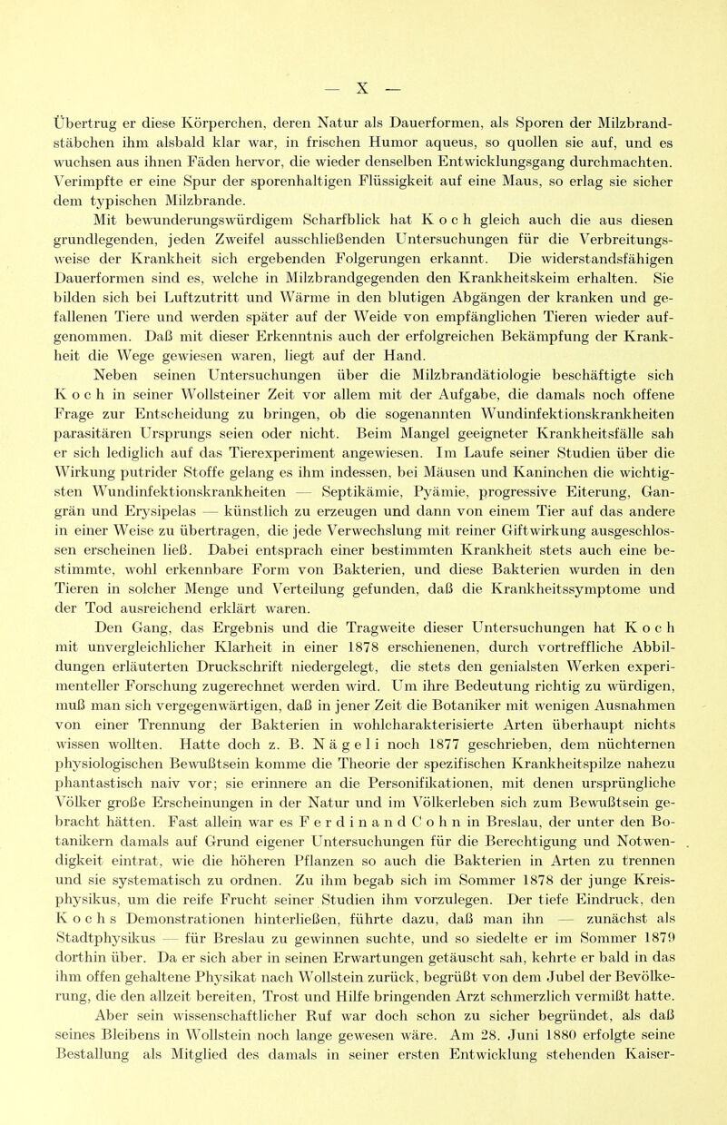 übertrug er diese Körperchen, deren Natur als Dauerformen, als Sporen der Milzbrand- stäbchen ihm alsbald klar war, in frischen Humor aqueus, so quollen sie auf, und es wuchsen aus ihnen Fäden hervor, die wieder denselben Entwicklungsgang durchmachten. Verimpfte er eine Spur der sporenhaltigen Flüssigkeit auf eine Maus, so erlag sie sicher dem typischen Milzbrande. Mit bewunderungswürdigem Scharfblick hat Koch gleich auch die aus diesen grundlegenden, jeden Zweifel ausschließenden Untersuchungen für die Verbreitungs- weise der Krankheit sich ergebenden Folgerungen erkannt. Die widerstandsfähigen Dauerformen sind es, welche in Milzbrandgegenden den Krankheitskeim erhalten. Sie bilden sich bei Luftzutritt und Wärme in den blutigen Abgängen der kranken und ge- fallenen Tiere und werden später auf der Weide von empfänglichen Tieren wieder auf- genommen. Daß mit dieser Erkenntnis auch der erfolgreichen Bekämpfung der Krank- heit die Wege gewiesen waren, liegt auf der Hand. Neben seinen Untersuchungen über die Milzbrandätiologie beschäftigte sich Koch in seiner Wollsteiner Zeit vor allem mit der Aufgabe, die damals noch offene Frage zur Entscheidung zu bringen, ob die sogenannten Wundinfektionskranltheiten parasitären Ursprungs seien oder nicht. Beim Mangel geeigneter Krankheitsfälle sah er sich lediglich auf das Tierexperiment angewiesen. Im Laufe seiner Studien über die Wirkung putrider Stoffe gelang es ihm indessen, bei Mäusen und Kaninchen die wichtig- sten Wundinfektionskrankheiten — Septikämie, Pyämie, progressive Eiterung, Gan- grän und Erysipelas — künstlich zu erzeugen und dann von einem Tier auf das andere in einer Weise zu übertragen, die jede Verwechslung mit reiner Giftwirkung ausgeschlos- sen erscheinen ließ. Dabei entsprach einer bestimmten Krankheit stets auch eine be- stimmte, wohl erkennbare Form von Bakterien, und diese Bakterien wurden in den Tieren in solcher Menge und Verteilung gefunden, daß die Krankheitssymptome und der Tod ausreichend erklärt waren. Den Gang, das Ergebnis und die Tragweite dieser Untersuchungen hat Koch mit unvergleichlicher Klarheit in einer 1878 erschienenen, durch vortreffliche Abbil- dungen erläuterten Druckschrift niedergelegt, die stets den genialsten Werken experi- menteller Forschung zugerechnet werden wird. Um ihre Bedeutung richtig zu würdigen, muß man sich vergegenwärtigen, daß in jener Zeit die Botaniker mit wenigen Ausnahmen von einer Trennung der Bakterien in wohlcharakterisierte Arten überhaupt nichts wissen wollten. Hatte doch z. B. N ä g e 1 i noch 1877 geschrieben, dem nüchternen physiologischen Bewußtsein komme die Theorie der spezifischen Krankheitspilze nahezu phantastisch naiv vor; sie erinnere an die Personifütationen, mit denen ursprüngliche Völlier große Erscheinungen in der Natur und im Völkerleben sich zum Bewußtsein ge- bracht hätten. Fast allein war esFerdinandCohnin Breslau, der unter den Bo- tanikern damals auf Grund eigener Untersuchungen für die Berechtigung und Notwen- digkeit eintrat, wie die höheren Pflanzen so auch die Bakterien in Arten zu trennen und sie systematisch zu ordnen. Zu ihm begab sich im Sommer 1878 der junge Kreis- physikus, um die reife Frucht seiner Studien ihm vorzulegen. Der tiefe Eindruck, den Kochs Demonstrationen hinterließen, führte dazu, daß man ihn — zunächst als StadtphysUius — für Breslau zu gewinnen suchte, und so siedelte er im Sommer 1879 dorthin über. Da er sich aber in seinen Erwartungen getäuscht sah, kehrte er bald in das ihm offen gehaltene Physikat nach Wollstein zurück, begrüßt von dem Jubel der Bevölke- rung, die den allzeit bereiten, Trost und Hilfe bringenden Arzt schmerzlich vermißt hatte. Aber sein wissenschaftlicher Ruf war doch schon zu sicher begründet, als daß seines Bleibens in Wollstein noch lange gewesen wäre. Am 28. Juni 1880 erfolgte seine Bestallung als Mitglied des damals in seiner ersten Entwicklung stehenden Kaiser-