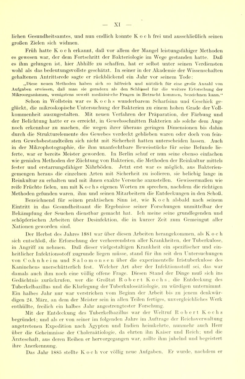 liehen Gesundheitsamtes, und nun endhch konnte Koch frei und ausschheßhch seinen großen Zielen sich widmen. Früh hatte Koch erkannt, daß vor allem der Mangel leistungsfähiger Methoden es gewesen war, der dem Fortschritt der Bakteriologie im Wege gestanden hatte. Daß es ihm gelungen ist, hier Abhilfe zu schaffen, hat er selbst unter seinen Verdiensten wohl als das bedeutungsvollste geschätzt. In seiner in der Akademie der Wissenschaften gehaltenen Antrittsrede sagte er rückblickend ein Jahr vor seinem Tode: ..Diese neuen Älethoden haben sich so hilfreich und nützlich für eine große Anzalü von Aufgaben erwiesen, daß man sie geradezu als den Schlüssel für die weitere Erforschung der Mikroorganismen, wenigstens soweit medizinische Fragen in Betracht kommen, bezeichnen kann. Schon in Wollstein war es K ochs wunderbarem Scharfsinn und Geschick ge- glückt, die mikroskopische Untersuchung der Bakterien zu einem hohen Grade der Voll- kommenheit auszugestalten. Mit neuen Verfahren der Präparation, der Färbung und der Belichtung hatte er es erreicht, in Gewebsschnitten Bakterien als solche dem Auge noch erkennbar zu machen, die wegen ihrer überaus geringen Dimensionen bis dahin durch die Strukturelemente des Gewebes verdeckt geblieben waren oder doch von fein- sten Gewebsbestandteilen sich nicht mit Sicherheit hatten unterscheiden lassen. Auch in der Mikrophotographie, die ihm unanfechtbare Beweisstücke für seine Befunde lie- ferte, war er bereit« Meister geworden. In Berlin schuf er nun seine ebenso einfachen wie genialen Methoden der Züchtung von Bakterien, die Methoden der Reinliultur mittels fester und erstarrungsfähiger Nährböden. Jetzt erst war es möglich, aus Bakterien- gemengen heraus die einzelnen Arten mit Sicherheit zu isolieren, sie beliebig lange in Reinlvultur zu erhalten und mit ihnen exakte Versuche anzustellen. Gewissermaßen wie reife Früchte fielen, um mit Kochs eigenen Worten zu sprechen, nachdem die richtigen Methoden gefunden waren, ihm und seinen Mitarbeitern die Entdeckungen in den Schoß. Bezeichnend für seinen praktischen Sinn ist, wie Koch alsbald nach seinem Eintritt in das Gesundheitsamt die Ergebnisse seiner Forschungen unmittelbar der Bekämpfung der Seuchen dienstbar gemacht hat. Ich meine seine grundlegenden und schöpferischen Arbeiten über Desinfektion, die in kurzer Zeit zum Gemeingut aller Nationen geworden sind. Der Herbst des Jahres 1881 war über diesen Arbeiten herangekommen, als Koch sich entschloß, die Erforschung der verheerendsten aller Kranlvheitcn. der Tuberkulose, in Angriff zu nehmen. Daß dieser vielgestaltigen Krankheit ein spezifischer und ein- heitlicher Infektionsstoff zugrunde liegen müsse, stand für ihn seit den Untersuchungen von C o.h n h e i m und S a 1 o m o n s e n über die experimentelle Iristuberkulose des Kaninchens unerschütterlich fest. Welcher Art aber der Infektionsstoff sei, das war damals auch ihm noch eine völlig offene Frage. Diesen Stand der Dinge muß sich ins Gedächtnis zurückrufen, wer die Großtat Robert Kochs, die Entdeckung des Tuberkelbazillus und die Klarlegung der Tuberkuloseätiologie, zu würdigen unternimmt Ein halbes Jahr nur war verstrichen vom Beginn der Arbeit bis zu jenem denkwür- digen 24. März, an dem der Meister sein in allen Teilen fertiges, unverglcichliclies Werk enthüllte, freilich ein halbes Jahr angestrengtester Forschung. Mit der Entdeckung des Tuberkelbazillus war der Weltruf Robert Kochs begründet; und als er von seiner im folgenden Jahre im Auftrage der Reichsverwaltung angetretenen Expedition nach Ägypten und Indien heimkehrte, nunmehr auch Herr über die Geheimnisse der f'holeraätiologie, da ehrten ihn Kaiser und Reich: und die Ärzteschaft, aus deren Reihen er hervorgegangen war, zollte ihm jubelnd und begeistert ihre Anerkennung. Das Jalu- 1885 stellte Koch vor völlig neue Aufgaben. Er wurde, nachdem er