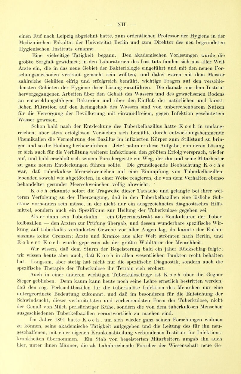 einen Ruf nach Leipzig abgelehnt hatte, zum ordentlichen Professor der Hygiene in der Medizinischen Fakultät der Universität Berlin und zum Direktor des neu begründeten Hygienischen Instituts ernannt. Eine vielseitige Tätigkeit begann. Den akademischen Vorlesungen wurde die größte Sorgfalt gewidmet; in den Laboratorien des Instituts fanden sich aus aller Welt Ärzte ein, die in das neue Gebiet der Bakteriologie eingeführt und mit den neuen For- schungsmethoden vertraut gemacht sein wollten; und dabei waren mit dem Meister zahlreiche Gehilfen eifrig und erfolgreich bemüht, wichtige Fragen auf den verschie- densten Gebieten der Hygiene ihrer Lösung zuzuführen. Die damals aus dem Institut hervorgegangenen Arbeiten über den Gehalt des Wassers und des gewachsenen Bodens an entwicklungsfähigen Bakterien und über den Einfluß der natürlichen und künst- lichen Filtration auf den Keimgehalt des Wassers sind von unberechenbarem Nutzen für die Versorgung der Bevölkerung mit einwandfreiem, gegen Infektion geschütztem Wasser gewesen. Schon bald nach der Entdeckung des Tuberkelbazillus hatte Koch in umfang- reichen, aber stets erfolglosen Versuchen sich bemüht, durch entwicklungshemmende Chemikalien die Vermehrung des Bazillus im infizierten Körper zum Stillstand zu brin- gen und so die Heilung herbeizuführen. Jetzt nahm er diese Aufgabe, von deren Lösung er sich auch für die Verhütung weiterer Infektionen den größten Erfolg versprach, wieder auf, und bald erschloß sich seinem Forschergeiste ein Weg, der ihn und seine Mitarbeiter zu ganz neuen Entdeckungen führen sollte. Die grundlegende Beobachtung Kochs war, daß tuberkulöse Meerschweinchen auf eine Einimpfung von Tuberkelbazillen, lebenden sowohl wie abgetöteten, in einer Weise reagieren, die von dem Verhalten ebenso behandelter gesunder Meerschweinchen völlig abweicht. Koch erkannte sofort die Tragweite dieser Tatsache und gelangte bei ihrer wei- teren Verfolgung zu der Überzeugung, daß in den Tuberkelbazillen eine lösliche Sub- stanz vorhanden sein müsse, in der nicht nur ein ausgezeichnetes diagnostisches Hilfs- mittel, sondern auch ein Spezifikum zur Heilung der Tuberkulose gegeben sei. Als er dann sein Tuberkulin — ein Glyzerinextrakt aus Reinkulturen der Tuber- kelbazillen — den Ärzten zur Prüfung übergab, und dessen wunderbare spezifische Wir- kung auf tuberkulös verändertes Gewebe vor aller Augen lag, da kannte der Enthu- siasmus keine Grenzen; Ärzte und Kranke aus aller Welt strömten nach Berlin, und Robert Koch wurde gepriesen als der größte Wohltäter der Menschheit. Wir wissen, daß dem Sturm der Begeisterung bald ein jäher Rückschlag folgte; wir wissen heute aber auch, daß Koch in allen wesentlichen Punkten recht behalten hat. Langsam, aber stetig hat nicht nur die spezifische Diagnostik, sondern auch die spezifische Therapie der Tuberkulose ihr Terrain sich erobert. Auch in einer anderen wichtigen Tuberkulosefrage ist K o c h über die Gegner Sieger geblieben. Denn kaum kann heute noch seine Lehre ernstlich bestritten werden, daß den sog. Perlsuchtbazillen für die tuberkulöse Infektion des Menschen nur eine untergeordnete Bedeutung zukommt, und daß im besonderen für die Entstehung der Schwindsucht, dieser verbreitetsten und verheerendsten Form der Tuberkulose, nicht der Genuß von Milch perlsüchtiger Kühe, sondern die von dem tuberkulösen Menschen ausgeschiedenen Tuberkelbazillen verantwortlich zu machen sind. Im Jahre 1891 hatte Koch, um sich wieder ganz seinen Forschungen widmen zu können, seine akademische Tätigkeit aufgegeben und die Leitung des für ihn neu- geschaffenen, mit einer eigenen Krankenabteilung verbundenen Instituts für Infektions- kranliheiten übernommen. Ein Stab von begeisterten Mitarbeitern umgab ihn auch hier, unter ihnen Männer, die als bahnbrechende Forscher der Wissenschaft neue Ge-