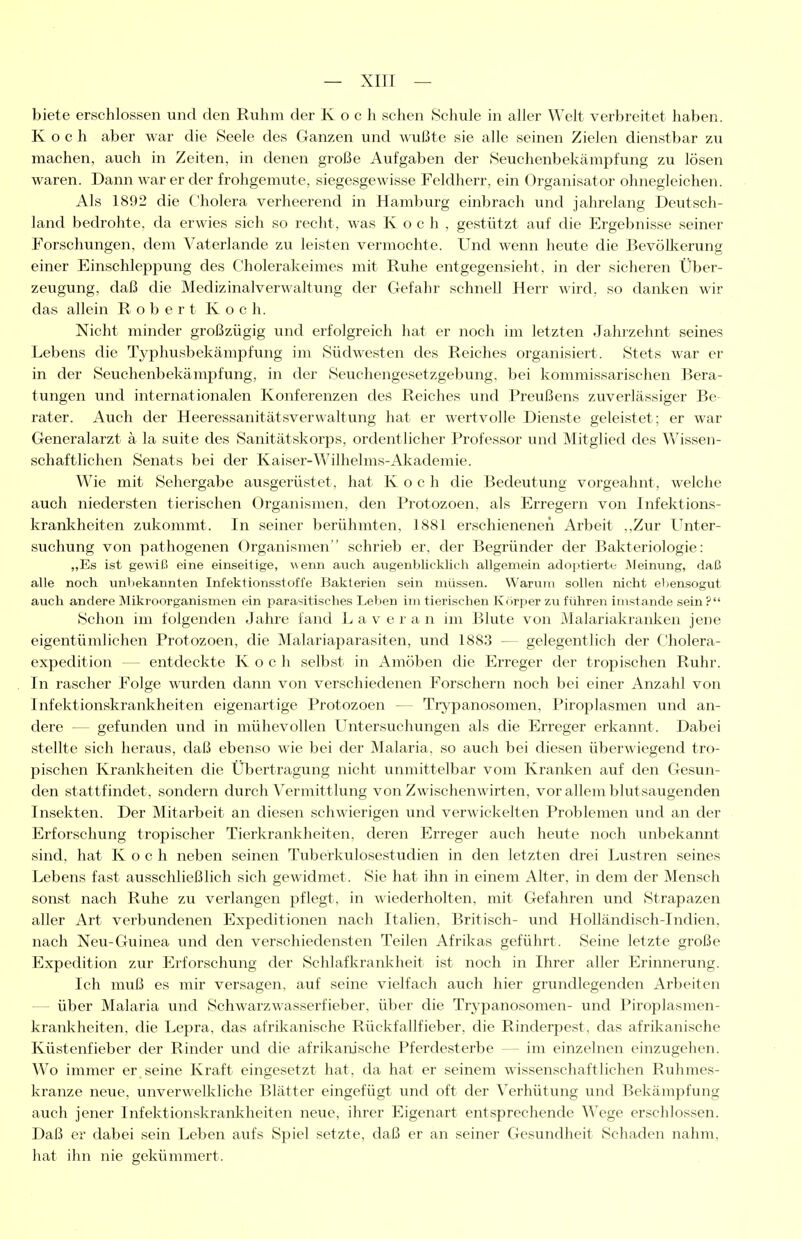 biete erschlossen und den Ruhm der Koch sehen »Schule in aller Welt verbreitet haben. Koch aber war die Seele des Ganzen und wußte sie alle seinen Zielen dienstbar zu machen, auch in Zeiten, in denen große Aufgaben der Seuchenbekämpfung zu lösen waren. Dann war er der frohgemute, siegesgewisse Feldherr, ein Organisator ohnegleichen. Als 1892 die Cholera verheerend in Hamburg einbrach und jahrelang Deutsch- land bedrohte, da erwies sich so recht, was K och. gestützt auf die Ergebnisse seiner Forschungen, dem Vaterlande zu leisten vermochte. Und wenn heute die Bevöll<;erung einer Einschleppung des Cholerakeimes mit Ruhe entgegensieht, in der sicheren Über- zeugung, daß die Medizinalverwaltung der Gefahr schnell Herr wird, so danl^en wir das allein Robert Koch. Nicht minder großzügig und erfolgreich hat er noch im letzten Jahrzehnt seines Lebens die Typhusbekämpfung im Südwesten des Reiches organisiert. Stets war er in der Seuchenbekämpfung, in der Seuchengesetzgebung, bei kommissarischen Bera- tungen und internationalen Konferenzen des Reiches und Preußens zuverlässiger Be rater. Auch der Heeressanitätsverwaltung hat er wertvolle Dienste geleistet; er war Generalarzt ä la suite des Sanitätskorps, ordentlicher Professor und Mitglied des Wissen- schaftlichen Senats bei der Kaiser-Wilhelms-Akademie. Wie mit Sehergabe ausgerüstet, hat Koch die Bedeutung vorgeahnt, welche auch niedersten tierischen Organismen, den Protozoen, als Erregern von Infektions- kranliheiten zukommt. In seiner berühmten, 1881 erschienenen Arbeit .,Zur Unter- suchung von pathogenen Organismen schrieb er, der Begründer der Bakteriologie: „Es ist gewiß eine einseitige, wenn auch augenblicklich allgemein adoptierte Meinung, daß alle noch unbekannten Infektionsstoffe Bakterien sein müssen. Warum sollen nicht el>ensogut auch andere Mikroorganismen ein parasitisches Leben im tiei'ischen Körper zu führen imstande sein ? Schon im folgenden Jahre fand La v er an im Blute von Malariakraiüien jene eigentümlichen Protozoen, die Malariaparasiten, und 1883 — gelegentlich der Cholera- expedition — entdeckte Koch selbst in Amöben die Erreger der tropischen Ruhr. In rascher Folge wurden dann von verschiedenen Forschern noch bei einer Anzahl von Infektionskrankheiten eigenartige Protozoen — Ti^panosomen, Piroplasmen und an- dere — gefunden und in mühevollen Untersuchungen als die Erreger erkannt. Dabei stellte sich heraus, daß ebenso wie bei der Malaria, so auch bei diesen überwiegend tro- pischen Krankheiten die Übertragung nicht unmittelbar vom Kranl^en auf den Gesun- den stattfindet, sondern durch Vermittlung von Zwischenwirten, vor allem blutsaugenden Insekten. Der Mitarbeit an diesen schwierigen und verwickelten Problemen und an der Erforschung tropischer Tierkrankheiten, deren Erreger auch heute noch unbekannt sind, hat Koch neben seinen Tuberkulosestudien in den letzten drei Lustren seines Lebens fast ausschließlich sich gewidmet. Sie hat ihn in einem Alter, in dem der Mensch sonst nach Ruhe zu verlangen pflegt, in wiederholten, mit Gefahren und Strapazen aller Art verbundenen Expeditionen nach Italien. Britisch- und HoUändisch-Indien, nach Neu-Guinea und den verschiedensten Teilen Afrikas geführt. Seine letzte große Expedition zur Erforschung der Schlafkrankheit ist noch in Ihrer aller Erinnerung. Ich muß es mir versagen, auf seine vielfach auch hier grundlegenden Arbeiten — über Malaria und Schwarzwassei'fieber. über die Tryi^anosomen- und Piroplasmen- kranliheiten, die Lepra, das afrikanische Rückfallfieber, die Rinderpest, das afrikanische Küstenfieber der Rinder und die afrikanische Pferdesterbe — im einzelnen einzugehen. Wo immer er seine Kraft eingesetzt hat. da hat er seinem wissenschaftlichen Ruhmes- kranze neue, unverwelkliche Blätter eingefügt und oft der Verhütung und Bekämpfung auch jener Infektionskrankheiten neue, ihrer Eigenart entsprechende Wege erschlossen. Daß er dabei sein Leben aufs Spiel setzte, daß er an seiner Gesundheit Schaden nahm, hat ihn nie gekümmert.