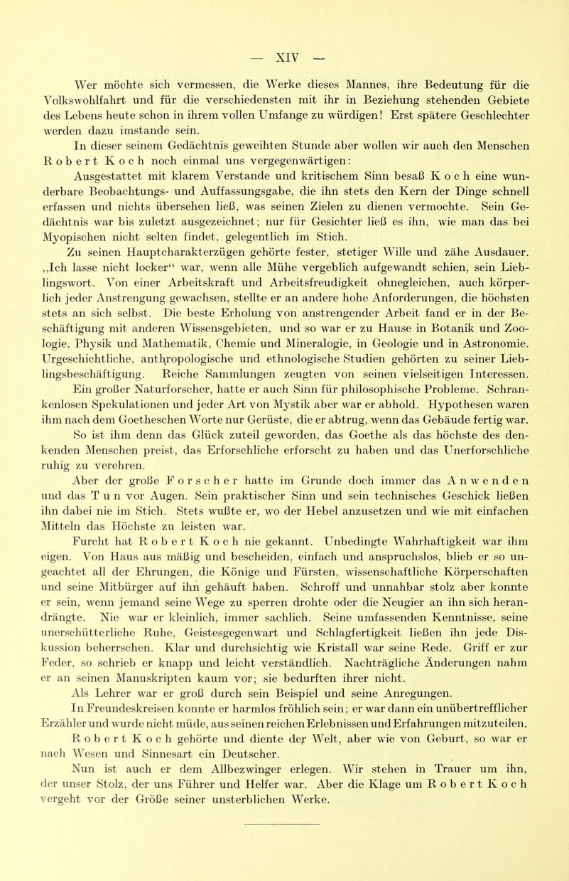 Wer möchte sich vermessen, die Werke dieses Mannes, ihre Bedeutung für die Volkswohlfahrt und für die verschiedensten mit ihr in Beziehung stehenden Gebiete des Lebens heute schon in ihrem vollen Umfange zu würdigen! Erst spätere Geschlechter werden dazu imstande sein. In dieser seinem Gedächtnis geweihten Stunde aber wollen wir auch den Menschen Robert Koch noch einmal uns vergegenwärtigen: Ausgestattet mit klarem Verstände und kritischem Sinn besaß Koch eine wun- derbare Beobachtungs- und Auffassungsgabe, die ihn stets den Kern der Dinge schnell erfassen und nichts übersehen ließ, was seinen Zielen zu dienen vermochte. Sein Ge- dächtnis war bis zuletzt ausgezeichnet; nur für Gesichter ließ es ihn, wie man das bei Myopischen nicht selten findet, gelegentlich im Stich. Zu seinen Hauptcharakterzügen gehörte fester, stetiger Wille und zähe Ausdauer. ,,Ich lasse nicht locker war, wenn alle Mühe vergeblich aufgewandt schien, sein Lieb- lingswort. Von einer Arbeitskraft und Arbeitsfreudigkeit ohnegleichen, auch körper- lich jeder Anstrengung gewachsen, stellte er an andere hohe Anforderungen, die höchsten stets an sich selbst. Die beste Erholung von anstrengender Arbeit fand er in der Be- schäftigung mit anderen Wissensgebieten, und so war er zu Hause in Botanik und Zoo- logie, Physik und Mathematik, Chemie und Mineralogie, in Geologie und in Astronomie. Urgeschichtliche, anthropologische und ethnologische Studien gehörten zu seiner Lieb- lingsbeschäftigung. Reiche Sammlungen zeugten von seinen vielseitigen Interessen. Ein großer Naturforscher, hatte er auch Sinn für philosophische Probleme. Schran- kenlosen Spekulationen und jeder Art von Mystik aber war er abhold. Hypothesen waren ihm nach dem Goetheschen Worte nur Gerüste, die er abtrug, wenn das Gebäude fertig war. So ist ihm denn das Glück zuteil geworden, das Goethe als das höchste des den- kenden Menschen preist, das Erforschliche erforscht zu haben und das Unerforschliche ruhig zu verehren. Aber der große Forscher hatte im Grunde doch immer das Anwenden und das Tun vor Augen. Sein praktischer Sinn und sein technisches Geschick ließen ihn dabei nie im Stich. Stets wußte er, wo der Hebel anzusetzen und wie mit einfachen Mitteln das Höchste zu leisten war. Furcht hat Robert Koch nie gekannt. Unbedingte Wahrhaftigkeit war ihm eigen. Von Haus aus mäßig und bescheiden, einfach und anspruchslos, blieb er so un- geachtet all der Ehrungen, die Könige und Fürsten, wissenschaftliche Körperschaften und seine Mitbürger auf ihn gehäuft haben. Schroff und unnahbar stolz aber konnte er sein, wenn jemand seine Wege zu sperren drohte oder die Neugier an ihn sich heran- drängte. Nie war er kleinlich, immer sachlich. Seine umfassenden Kenntnisse, seine unerschütterliche Ruhe, Geistesgegenwart und Schlagfertigkeit ließen ihn jede Dis- kussion beherrschen. Klar und durchsichtig wie Kristall war seine Rede. Griff er zur Feder, so schrieb er knapp und leicht verständlich. Nachträgliche Änderungen nahm er an seinen Manuskripten kaum vor; sie bedurften ihrer nicht. Als Lehrer war er groß durch sein Beispiel und seine Anregungen. In Freundeskreisen konnte er harmlos fröhlich sein; er war dann ein unübertrefflicher Erzähler und wurde nicht müde, aus seinen reichen Erlebnissen und Erfahrungen mitzuteilen. Robert Koch gehörte und diente der Welt, aber wie von Geburt, so war er nach Wesen und Sinnesart ein Deutscher. Nun ist auch er dem Allbezwinger erlegen. Wir stehen in Trauer um ihn, der unser Stolz, der uns Führer und Helfer war. Aber die Klage um Robert Koch vergeht vor der Größe seiner unsterblichen Werke.