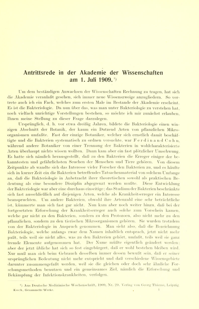 Antrittsrede in der Akademie der Wissenschaften am 1. Juli 1909. ) Um dem beständigen Anwachsen der Wissenschaften Rechnung zu tragen, hat sich die Akademie veranlaßt gesehen, sich immer neue Wissenszweige anzughedern. So ver- trete auch ich ein Fach, welches zum ersten Male im Bestände der Akademie erscheint. Es ist die Bakteriologie. Da nun über das. was man unter Bakteriologie zu verstehen hat, noch vielfach unrichtige Vorstellungen bestehen, so möchte ich mir zunächst erlauben, Ihnen meine Stellung zu dieser Frage darzulegen. Ursiirünglich, d. h. vor etwa dreißig Jahren, bildete die Bakteriologie einen win- zigen Abschnitt der Botanik, der kaum ein Dutzend Arten von pflanzlichen Mikro- organismen umfaßte. Fast der einzige Botaniker, welcher sich ernstlich damit beschäf- tigte und die Bakterien systematisch zu oidnen versuchte, war F e r d i n a n d C o h n, währeird andere Botaniker von einer Trennung der Bakterien in wohlcharakterisierte Arten überhaupt nichts wissen wollten. Dann kam aber ein fast plötzlicher Umschwung. Es hatte sich nämlich herausgestellt, daß zu den Bakterien die Erreger einiger der be- kanntesten und gefährlichsten Seuchen der Menschen und Tiere gehören. Von diesem Zeitpunkte ab wandte sich das Interesse vieler Forscher den Bakterien zu, und es häufte sich in kurzer Zeit ein die Bakterien betreffendes Tatsachenmaterial von solchem Umfange an, daß die Bakteriologie in Anl)etracht ihrer theoretischen sowohl als praktischen Be- deutung als eine besondere Disziplin abgegrenzt werden mußte. Diese Entwicklung der Bakteriologie war aber eine diu'chaus einseitige; das Studium der Bakterien beschränkte sich fast ausschließlich auf diejenigen Arten, welche als Krankheitserreger ein Interesse beanspruchten. Um andere Bakterien, obwohl ihre Artenzahl eine sehr beträchtliche ist, kümmerte man sich fast gar nicht. Nun kam aber noch weiter hinzu, daß bei der fortgesetzten Erforschung der Krankheitserreger auch solche zum Vorschein kamen, welche gar nicht zu den Bakterien, sondern zu den Protozoen, also nicht mein- zu den pflanzlichen, sondern zu den tierischen Mikroorganismen gehören. Sie wurden trotzdem von der Bakteriologie in Anspruch genommen. Man sieht also, daß die Bezeichnruig Bakteriologie, welche anfangs zwar dem Namen inhaltlich entsprach, jetzt nicht mehi' paßt, teils weil sie nicht alles, was zu den Bakterien gehört, umfafit, teils weil sie ganz fremde Elemente aufgenommen hat. Der Name müßte eigentlich geändert werden; aber der jetzt übliche hat sich so fest eingebürgert, daß er wohl bestehen bleiben wii-d. Nur muß man sicli beim Gebrauch desselben immer dessen bewußt sein, daß er seiner ursprünglichen Bedeutung nicht mehr entspricht und daß verschiedene Wissensgelnete darunter zusammengefaßt werden, weil sie die gleichen oder doch sehr ähnliche For- schungsmethoden benutzen und ein geineinsames Ziel, nämlich die Eiforscliung und Bekämpfung der Infektionskranklieiten, verfolgen. M Aus Deutsche ^lediziiiisehe Wueheii'^r-hiift. lilOil. Xi-. Ii!). \'eila:j,- von (Jeurg Thieme. Leipzig.