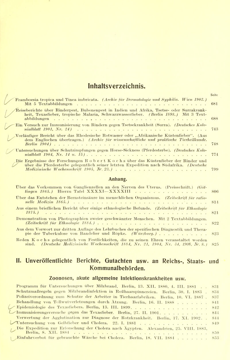 Inhaltsverzeichnis. Seite Framboesia tropica und Tinea imbricata. (Archiv für Dermatologie und Syphilis. Wien 1902.) Mit 5 Textabbildungen 681 eiseberichte über Rinderi^est, Bubonenpest in Indien und Afrika, Tsetse- oder Surrakrank- heit, Texasfieber, tropische Malaria, Schwarzwasserfieber. (Berlin 1898.) Mit 3 Text- abbildungen 688 f Ein Versuch zur Immunisierung von Rindern gegen Tsetsekrankheit (Surra). (Deutsches Kolo- ^ nialblatt 1901, Nr. 24) 74.3 j Vorläufiger Bericht über das Rhodesische Rotwasser oder ,,Afrikanische Küstenfieber. (Aus dem Englischen übertragen.) (Archiv für wissenschafiliche und praktische Tierheilkunde. Berlin 1904) 748 f Untersuchvingen über Schutzimpfungen gegen Horse-Sickness (Pferdesterbe). (Deutsches Kolo- ^ nialblatt 1904, Nr. 14 u. 15) 774 Die Ergebnisse der Forschungen Robert Kochs über das Küstenfieber der Rinder und ly über die Pferdesterbe gelegentlich seiner letzten Expedition nach Südafrika. (Deutsche Mediziyiische Wochenschrift 1905, Nr. 23.) 799 Anhang. über das Vorkommen von Ganglienzellen an den Nerven des Uterus. (Preisschrift.) (Göt- tingen 1865.) Hierzu Tafel XXXXI—XXXXIII 806 Über das Entstehen der Bernsteinsäure im menschlichen Organismus. (Zeitschrift für ratio- nelle Medizin 1865.) 814 Aus einem brieflichen Bericht über einige ethnologische Befunde. (Zeitschrift für Ethnologie 1875.) 821 Demonstration von Photographien zweier geschwänzter Menschen. Mit 2 Textabbildungen. (Zeitschrift für Ethnologie 1884.) 822 Aus dem Vorwort zur dritten Auflage des Lehrbuches der spezifischen Diagnostik und Thera- pie der Tuberkulose von Bandelier und Röpke. (Würzhurg.) 823 Reden Kochs gelegentlich von Festlichkeiten, die zu seinen Ehren veranstaltet worden sind. (Deutsche Medizinische Wochenschrift 1884, Nr. 21, 1904, Nr. 34, 1908, Nr. 8.) 825 II. Unveröffentlichte Berichte, Gutachten usw. an Reichs-, Staats- und Kommunalbehörden. Zoonosen, akute allgemeine Infektionskrankheiten usw. Programm für Untersuchungen über Milzbrand. Berlin, 13. XII. 1880, 4. III. 1881 . . 831 Schutzmaßregeln gegen Milzbrandinfektion in Roßhaarspinnereien. Berlin. 30. I. 1883 . 834 Polizeiverordnung zum Schutze der Arbeiter in Tierhaarfal)riken. Berlin, 10. VI. 1887 . 837 Behandlung von Tollwutverletzungen durch Ätzung. Berlin, 16. II. 1888 841 {^Epidemiologie des Texasfiebers. Berlin, 13. III. 1899 842 Immunisierungsversuche gegen das Texasfieber. Berlin, 27. II. 1901 844 Verwertung der Agglutination zur Diagnose der Rotzkrankheit. Berlin, 17. XI. 1902. . 844 L/Untersuchung von Gelljfieber und Cholera. 22. I. 1881 849 , Die Expedition zur Erforschung der Cholera nach Ägvpten. Alexandrien, 25. Vlll. 1883, ^ Berlin, 8. XII. 1884 850 ^^Einfuhrverbot für gebrauchte Wäsche bei Cholera. Berlin, 18. VH. 1884 853