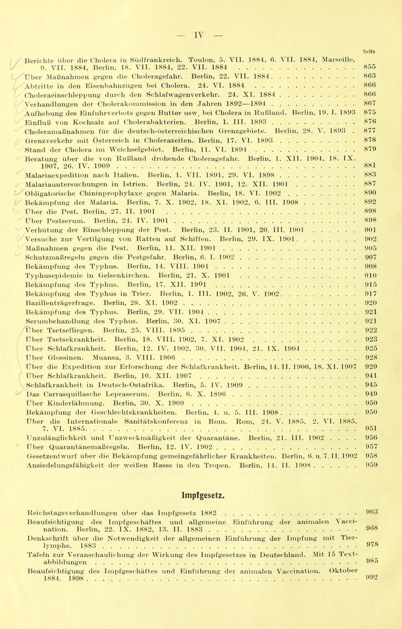 Seite Berichte über die Cholera in Südfrankreich. Toulon, 5. VII. 1884, 6. VII. 1884, Marseille, / 9. VII. 1884, Berlin, 18. VII. 1884, 22. VII. 1884 855 Über Maßnahmen gegen die Choleragefahr. Berlin, 22. VII. 1884 863 Abtritte in den Eisenbahnzügen bei Cholera. 24. VI. 1884 866 Choleraeinschleppung durch den Schlafwagenverkehr. 24. XI. 1884 866 Verhandlungen der Cholerakommission in den Jahren 1892—1894 867 Aufhebimg des Einfuhrverbots gegen Butter usw. bei Cholera in Rußland. Berlin, 19. I. 1893 875 Einfluß von Kochsalz a.xii Cholerabakterien. Berlin, 1. III. 1898 876 Choleramaßnahmen für die deutsch-österreichischen Grenzgebiete. Berlin, 28. V. 1893 . 877 Grenzverkehr mit Österreich in Cholerazeiten. Berlin, 17. VI. 1893 878 Stand der Cholera im Weichselgebiet. Berlin, 11. VI. 1894 879 Beratung über die von Rußland drohende Choleragefahr. Berlin, 1. XII. 1904, 18. IX. 1907, 26. IV. 1909 881 Malariaexpedition nach ItaUen. Berlin, 1. VII. 1891, 29. VI. 1898 883 , Malariauntersuchungen in Istrien. Berhn, 24. IV. 1901, 12. XII. 1901 887 ^Obligatorische Chininprophylaxe gegen Malaria. Berlin, 18. VI. 1902 890 i/' Bekämpfung der Malaria. Berlin, 7. X. 1902, 18. XI. 1902, 6. III. 1908 892 ^ Über die Pest. Berlin, 27. II. 1901 898 Über Pestserum. BerUn, 24. IV. 1901 898 ^' Verhütimg der Einschleppung der Pest. BerUn, 23. II. 1901, 20. III. 1901 901 (^''Versuche zur Vertilgung von Ratten auf Schiffen. Berlin, 29. IX. 1901 902 ' Maßnahmen gegen die Pest. Berlin, 11. XII. 1901 . 905 ^ Schutzmaßregeln gegen die Pestgefahr. Berlin, 6. I. 1902 907 Bekämpfung des Typhus. Berlin, 14. VIII. 1901 908 Typhvisepidemie in Gelsenkirchen. Berlin, 21. X. 1901 910 Bekämpfung des Typhus. Berlin, 17. XII. 1901 915 Bekämpfung des Typhus in Trier. Berlin, 1. III. 1902, 26. V. 1902 917 Bazillenträgerfrage. Berlin, 28. XI. 1902 920 Bekämpfung des Typhus. Berlin, 29. VII. 1904 921 Serumbehandlung des Typhus. Beriin, 30. XI. 1907 921 /fjher Tsetsefliegen. Berlin, 25. VIII. 1895 922 /' Über Tsetsekrankheit. Berhn, 18. VIII. 1902, 7. XI. 1902 923 Über Schlafkrankheit. Berlin, 12. IV. 1902, 30. VII. 1904, 21. IX. 1904 925 Über Glossinen. Mviansa, 3. VIII. 1906 928 Über die Expedition zur Erforschung der Schlafkrankheit. Berlin, 14. II. 1906, 18. XI. 1907 929 ' Über Schlafkrankheit. Berhn, 10. XII. 1907 941 Schlafkrankheit in Deutsch-Ostafrika. Berhn, 5. IV. 1909 945 ^ Das Carrasquillasche Lepraserum. Berlin, 6. X. 1896 949 Über Kinderlähmung. Berlin, 30. X. 1909 950 Bekämpfung der Geschlechtskrankheiten. Berlin. 4. u. 5. III. 1908 950 Über die Internationale Sanitätskonferenz in Rom. Rom, 24. V. 1885, 2. VI. 1885, 7. VI. 1885 951 Unzulänglichkeit und Unzweckmäßigkeit der Quarantäne. Berlin, 21. III. 1902 .... 956 Über Quarantänemaßregeln. Berlin, 12. IV. 1902 957 Gesetzentwurf über die Bekämpfung gemeingefährlicher Krankheiten. Berlin, 6. u. 7. II. 1902 958 Ansiedelungsfähigkeit der weißen Rasse in den Tropen. Berlin, 14. II. 1908 959 Impfgesetz. Reichstagsverhandlungen über das Impfgesetz 1882 963 Beaufsichtigung des Impfgeschäftes und allgemeine Einführung der animalen Vacci- nation. Berlin, 22. IX. 1882, 13. II. 1883 968 Denkschrift über die Notwendigkeit der allgemeinen Einführung der Impfimg mit Tier- lymphe. 1883 ; 978 Tafeln zur Veranschaulichung der Wirkung des Impfgesetzes in Deutschland. Mit 15 Text- abbildungen 985 Beaufsichtigung des Impfgeschäftes und Einführung der animalen Vaccination. Oktober 1884. 1898 992