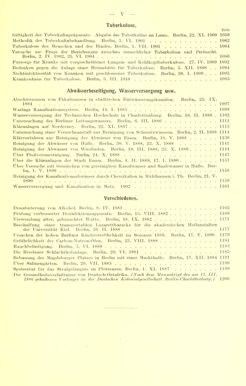 Tuberkulose. Seite Giftigkeit der Tuberkulinpräparate. Abgabe des Tu)>erkulins an Laien. Berlin, 22. XI. 1900 1059 Methodik der Tuberkulinbehandlimg. Berlin, 5. VI. 1901 1062 Tuberkulose des Menschen und des Rindes. Berlin, 1. VII. 1901 1064 Versuche zur Frage der Beziehungen zwischen menschlicher Tuberkulose und Perlsucht. Berlin, 2. IV. 1902, 25. VI. 1904 1086 Fürsorge für Kranke mit vorgeschrittener Lungen- und Kehlkopftuberkulose. 27. IV. 1909 1092 Bedenken gegen die Anlage einer Heimstätte für Tuberkulöse. Berlin, 5. XII. 1898 . . 1094 Nichtinfektiosität von Kranken mit geschlossener Tuberkulose. Berlin, 30. I. 1909 . . . 1095 Krankenhaus für Tuberkulöse. Berlin, 3. III. 1910 1095 Abwässerbeseitigung, Wasserversorgung usw. Abschwemmen von Fäkalmassen in städtischen Entwässerungskanälen. Berlin, 25. IX. 1884 1097 Warings Kanalisationssystem. Berlin, 14. I. 1885 1099 Wasserversorgung der Technischen Hochschule in Oharlottenburg. Berlin, 16. II. 1886 . 1102 Untersuchung des Berliner Leitungswassers. Berlin, 6. III. 1886 1111 Kläranlagen auf Norderney. BerUn, 22. XI. 1887 1113 Untersuchung einer Versuchsanstalt zur Reinigung von Schmutzwässern. Berlin, 2. II. 1888 1114 Klärverfahren zur Reinigung der Abwässer von Essen. Berlin, 18. V. 1888 1138 Reinigung der Abwässer von Halle. Berlin, 30. V. 1888, 23. X. 1888 1141 Reinigung der Abwässer von Wiesbaden. Berhn, 19. III. 1888, 23. X. 1888 1144 Über Flußverunreinigung. Berhn, 24. X. 1888 1147 Über die Kläranlagen der Stadt Essen. Berhn, 4. II. 1889, 17. I. 1890 1157 Über Versuche mit Gemischen von gereinigtem Kanalwasser und Saalewasser in Halle. Ber- lin, 1. V. 1890 1158 Reinigung der Kanalisationsabwässer durch Chemikalien in Mühlhausen i. Th. Berlin, 21. V. 1890 1159 Wasserversorgung und Kanalisation in Metz. 1902 1161 Verschiedenes. Denaturierung von Alkohol. Berlin, 8. IV. 1881 1165 Prüfung verbesserter Desinfektionsapparate. Berlin, 15. VIII. 1882 1169 Verwendung alter, gebrauchter Watte. Berlin, 18. IX. 1882 1171 Beschaffung einer transportablen Lazarettbaracke für die akademischen Heilanstalten der Universität Kiel. Berhn, 26. II. 1888 1177 Ursachen der hohen Berliner Kindersterblichkeit im Sommer'1889. Berlin, 17. V. 1890. 1179 Gefährhchkeit der Carbon-Natron-Öfen. Berlin, 23. VIII. 1888 1181 Rauchbelästigung. Berhn, 5. VI. 1889 1183 Die Breslauer Schlachthofanlage. Berlin, 29. VI. 1881 1185 Bebauung des Magdeburger Platzes in Berlin mit einer Markthalle. Berlin, 17. XII. 1884 1191 Über SaUnengärten. Berlin, 29. VII. 1885 1198 Speiseetat für das Strafgefängnis zu Plötzensee. Berlin, 1. XI. 18S7 1199 Die Gesundheitsverhältnisse von Deutsch-Ostafrika. (Nach dem Manuskript des am 12. III. 1906 gehaltenen Vortrages in der Deutschen Kolonialgesellschaft Berlin-Charlottenhurg.) 1206