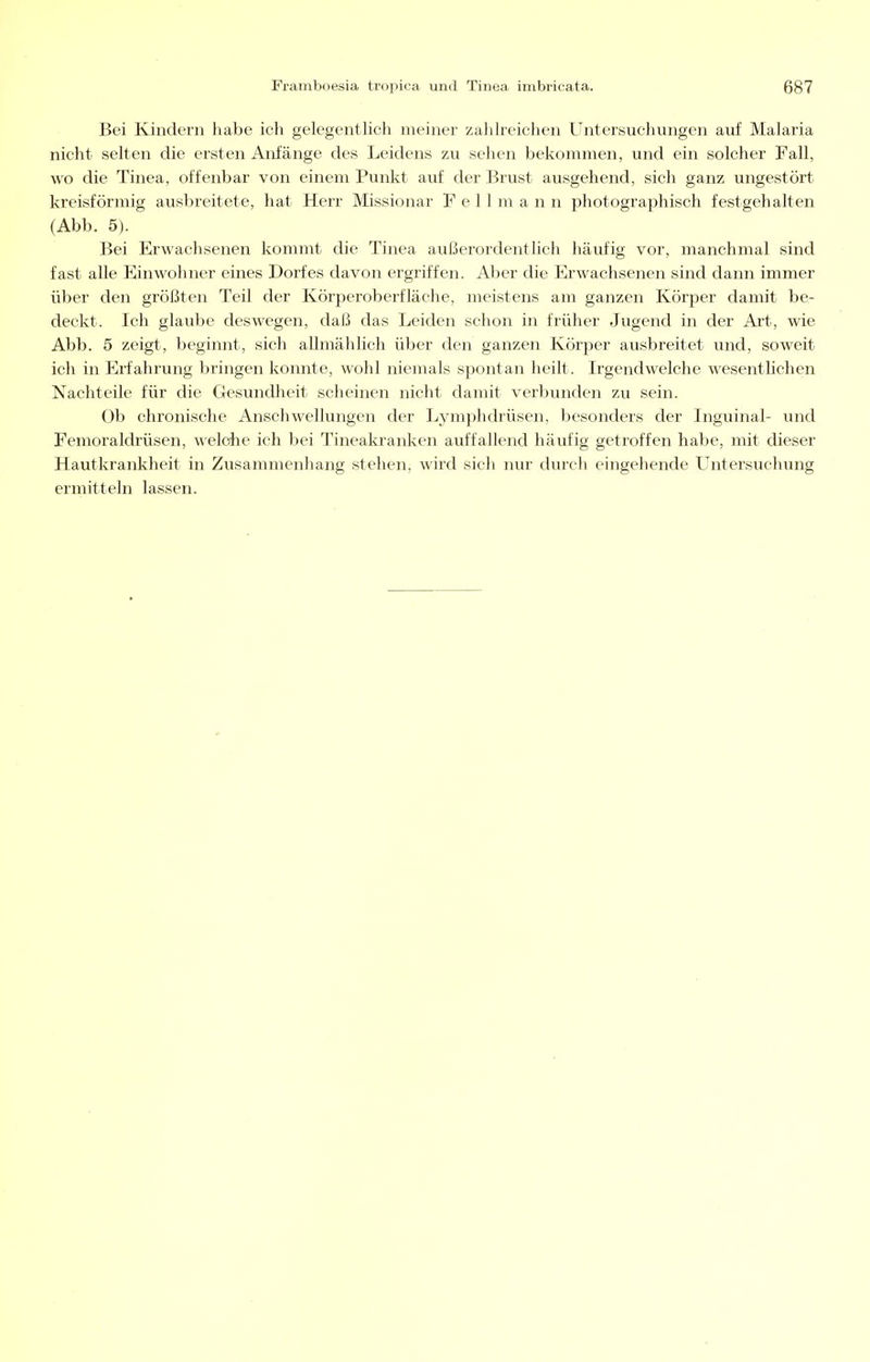 Bei Kindern habe ich gelegentlich meiner zahlreichen Untersuchungen auf Malaria nicht selten die ersten Anfänge des Leidens zu sehen bekommen, und ein solcher Fall, wo die Tinea, offenbar von einem Punkt auf der Brust ausgehend, sich ganz ungestört kreisförmig ausbreitete, hat Herr Missionar F e 11 m a n n photographisch festgehalten (Abb. 5). Bei Erwachsenen kommt die Tinea außerordentlich häufig vor, manchmal sind fast alle Einwohner eines Dorfes davon ergriffen. Aber die Erwachsenen sind dann immer über den größten Teil der Körperoberfläche, meistens am ganzen Körper damit be- deckt. Ich glaube deswegen, daß das Leiden schon in früher Jugend in der Art, wie Abb. 5 zeigt, beginnt, sich allmählich über den ganzen Körper ausbreitet und, soweit ich in Erfahrung bringen konnte, wohl niemals spontan heilt. Irgendwelche wesentlichen Nachteile für die Gesundheit scheinen nicht damit verbunden zu sein. Ob chronische Anschwellungen der Lymphdrüsen, besonders der Inguinal- und Femoraldrüsen, welche ich bei Tineakranken auffallend häufig getroffen habe, mit dieser Hautkrankheit in Zusammenhang stehen, wird sich nur durch eingehende Untersuchung ermitteln lassen.