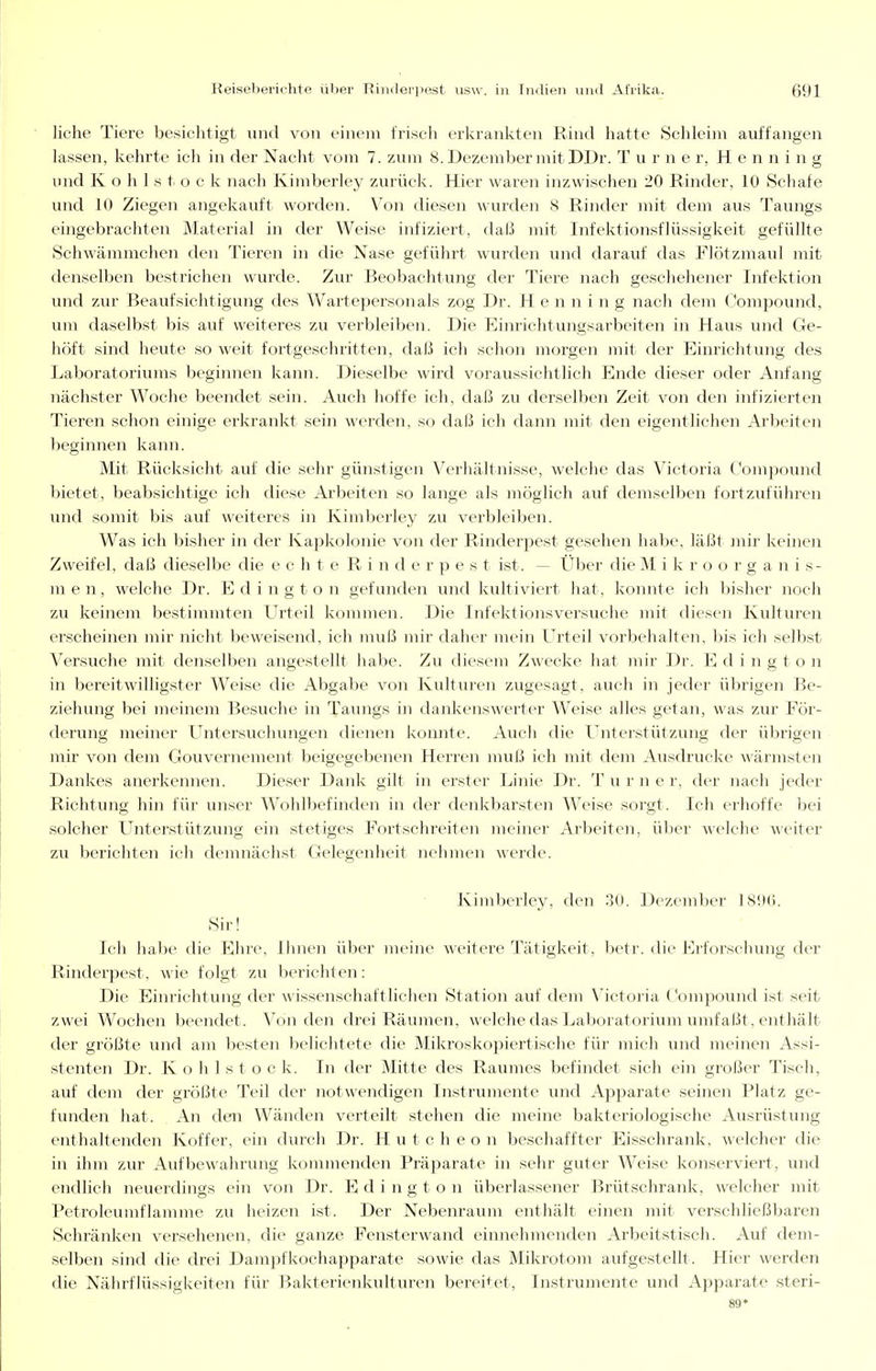 liehe Tiere besichtigt und von einem frisch erkrankten Rind hatte Schleim auffangen lassen, kehrte ich in der Nacht vom 7. zum 8. Dezember mit DDr. Turner, Henning und K o h 1 s t o c k nach Kimberley zurück. Hier waren inzwischen 20 Rinder, 10 Schafe und 10 Ziegen angekauft worden. Von diesen wurden 8 Rinder mit dem aus Taungs eingebrachten Material in der Weise infiziert, daß mit Infektionsflüssigkeit gefüllte Schwämmchen den Tieren in die Nase geführt wurden und darauf das Flötzmaul mit denselben bestrichen wurde. Zur Beobachtung der Tiere nach geschehener Infektion und zur Beaufsichtigung des Wartepersonals zog Dr. Henning nach dem Compound, vim daselbst bis auf weiteres zu verbleiben. Die Einrichtungsarbeiten in Haus und Ge- höft sind heute so weit fortgeschritten, daß ich schon morgen mit der Einrichtung des Laboratoriums beginnen kann. Dieselbe wird voraussichtlich Ende dieser oder Anfang nächster Woche beendet sein. Auch hoffe ich, daß zu derselben Zeit von den infizierten Tieren schon einige erkrankt sein werden, so daß ich dann mit den eigentlichen x4rbeiten beginnen kann. Mit Rücksicht auf die sehr günstigen Verhältnisse, welche das Victoria Compound bietet, beabsichtige ich diese Arbeiten so lange als möglich auf demselben fortzuführen und somit bis auf weiteres in Kimberley zu verbleiben. Was ich bisher in der Kapkolonie von der Rinderpest gesehen habe, läßt mir keinen Zweifel, daß dieselbe die echte Rinderpest ist. ~ Über die M i k r o o r g a n i s- men, welche Dr. Edington gefunden und kultiviert hat, konnte ich bisher noch zu keinem bestimmten Urteil konunen. Die Infektionsversuche mit diesen Kulturen erscheinen mir nicht beweisend, ich muß mir daher mein Urteil vorbehalten, bis ich selbst Versuche mit denselben angestellt habe. Zu diesem Zwecke hat mir Dr. Edington in bereitwilligster Weise die Abgabe von Kulturen zugesagt, auch in jeder übrigen Be- ziehung bei meinem Besuche in Taungs in dankenswerter Weise alles getan, was zur För- derung meiner Untersuchungen dienen komite. Auch die Unterstützung der übrigen mir von dem Gouvernement beigegebenen Herren muß ich mit dem Ausdrucke wärmsten Dankes anerkennen. Dieser Dank gilt in erster Linie Dr. T u r n e r, der nach jeder Richtung hin für unser Wohlbefinden in der denkbarsten Weise sorgt. Ich erhoffe bei solcher Unterstützung ein stetiges Fortschreiten meiner Arbeiten, über welche weiter zu berichten ich demnächst Gelegenheit nehmen Averde. Kimberley, den 30. Dezember ISiXi. Sir! Ich habe die Ehre, Ihnen über meine weitere Tätigkeit, betr. die Erforschung der Rinderpest, wie folgt zu berichten: Die Einrichtung der wissenschaftlichen Station auf dem Mctoria Compound ist seit zwei Wochen beendet. Von den drei Räumen, welche das Laboratorium innfaßt, enthält der größte und am besten belichtete die Mikroskopiertische für mich und meinen Assi- stenten Dr. K o h 1 s t o c k. In der Mitte des Raumes befindet sich ein großer Tisch, auf dem der größte Teil der notwendigen Instrumente und Apparate seinen Platz ge- ftniden hat. An den Wänden verteilt stehen die meine bakteriologische Ausrüstung enthaltenden Koffer, ein durch Dr. H u t c h e o n beschaffter Eisschrank, welcher die in ihm zur Aufbewahrung kommenden Präparate in sehr guter Weise konserviert, und endlich neuerdings ein von Dr. Edington überlassener Brütschrank, welcher mit Petroleumflamme zu heizen ist. Der Nebenraum enthält einen mit verschließbaren Schränken versehenen, die ganze Fensterwand einnehmenden Arbeitstisch. Auf dem- selben sind die drei Dampfkochapparate sowie das Mikrotom aufgestellt. Hier werden die Nährflüssigkeiten für Bakterienkulturen bereitet, Instrumente und Apparate steri- 89*