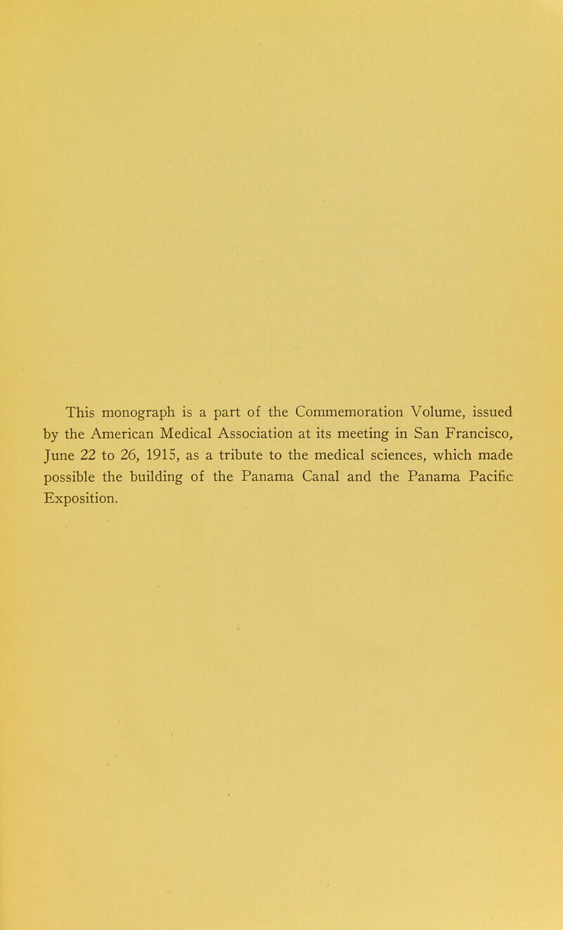 This monograph is a part of the Commemoration Volume, issued by the American Medical Association at its meeting in San Francisco, June 22 to 26, 1915, as a tribute to the medical sciences, which made possible the building of the Panama Canal and the Panama Pacific Exposition.