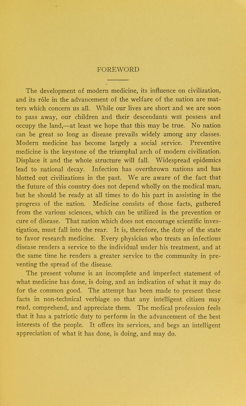 FOREWORD The development of modern medicine, its influence on civilization, and its role in the advancement of the welfare of the nation are mat- ters which concern us all. While our lives are short and we are soon to pass away, our children and their descendants will possess and occupy the land,—at least we hope that this may be true. No nation can be great so long as disease prevails widely among any classes. Modern medicine has become largely a social service. Preventive medicine is the keystone of the triumphal arch of modern civilization. Displace it and the whole structure will fall. Widespread epidemics lead to national decay. Infection has overthrown nations and has blotted out civilizations in the past. We are aware of the fact that the future of this country does not depend wholly on the medical man, but he should be ready at all times to do his part in assisting in the progress of the nation. Medicine consists of those facts, gathered from the various sciences, which can be utilized in the prevention or cure of disease. That nation which does not encourage scientific inves- tigation, must fall into the rear. It is, therefore, the duty of the state to favor research medicine. Every physician who treats an infectious disease renders a service to the individual under his treatment, and at the same time he renders a greater service to the community in pre- venting the spread of the disease. The present volume is an incomplete and imperfect statement of what medicine has done, is doing, and an indication of what it may do for the common good. The attempt has been made to present these facts in non-technical verbiage so that any intelligent citizen may read, comprehend, and appreciate them. The medical profession feels that it has a patriotic duty to perform in the advancement of the best interests of the people. It offers its services, and begs an intelligent appreciation of what it has done, is doing, and may do.