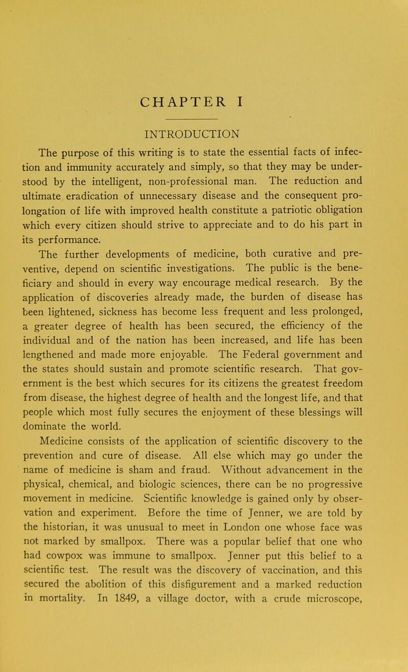 CHAPTER I INTRODUCTION The purpose of this writing is to state the essential facts of infec- tion and immunity accurately and simply, so that they may be under- stood by the intelligent, non-professional man. The reduction and ultimate eradication of unnecessary disease and the consequent pro- longation of life with improved health constitute a patriotic obligation which every citizen should strive to appreciate and to do his part in its performance. The further developments of medicine, both curative and pre- ventive, depend on scientific investigations. The public is the bene- ficiary and should in every way encourage medical research. By the application of discoveries already made, the burden of disease has been lightened, sickness has become less frequent and less prolonged, a greater degree of health has been secured, the efficiency of the individual and of the nation has been increased, and life has been lengthened and made more enjoyable. The Federal government and the states should sustain and promote scientific research. That gov- ernment is the best which secures for its citizens the greatest freedom from disease, the highest degree of health and the longest life, and that people which most fully secures the enjoyment of these blessings will dominate the world. Medicine consists of the application of scientific discovery to the prevention and cure of disease. All else which may go under the name of medicine is sham and fraud. Without advancement in the physical, chemical, and biologic sciences, there can be no progressive movement in medicine. Scientific knowledge is gained only by obser- vation and experiment. Before the time of Jenner, we are told by the historian, it was unusual to meet in London one whose face was not marked by smallpox. There was a popular belief that one who had cowpox was immune to smallpox. Jenner put this belief to a scientific test. The result was the discovery of vaccination, and this secured the abolition of this disfigurement and a marked reduction in mortality. In 1849, a village doctor, with a crude microscope,